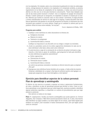92    Capítulo 1   Desarrollo del autoconocimiento
con los empleados. Por ejemplo, asiste a las ceremonias de graduación de todos los sobrecargos
nuevos, entrega bastones de caramelo a los empleados en la temporada navideña, se presenta
regularmente en las fiestas de cumpleaños de los empleados, y realiza una junta de puertas
abiertas con ellos una vez al mes para fomentar la comunicación. “Quien haya trabaja­
do aquí
más de dos meses puede reconocer a Gordon”, dice un empleado de equipaje del aeropuerto
Newark. Cuando camina por un aeropuerto, los empleados lo saludan y lo llaman por su nom­
bre. Mientras que Gordon es conocido como un chico salvaje e irreverente, él exi­
ge precisión
y niveles estandarizados de servicio en cada lugar de la empresa. Cuando descu­
brió unas tazas
blancas ligeramente más grandes en una sala del aeropuerto de Houston, le in­
formaron que eran
necesarias para acoplarse a la nueva cafetera. Exigió que se cambiara la cafetera para que se
pudieran utilizar las tazas azules estándar, “sin excusas”.
Fuente: Adaptado de O’Reilly, 1999.
Preguntas para análisis
1. Clasifique a estos individuos en orden descendente en términos de:
■ Inteligencia emocional
■ Madurez de valores
■ Tolerancia a la ambigüedad
■ Autoevaluación básica y esencial
Justifique sus respuestas en una discusión con sus colegas y compare sus resultados.
2. ¿Cuál es su pronóstico acerca de los estilos cognoscitivos dominantes de cada uno de
estos individuos? ¿Qué datos utiliza usted como evidencia?
3. Si usted estuviera a cargo de la contratación de un directivo de primer nivel para su orga­
nización, y éste fuera su grupo de candidatos, ¿qué preguntas les haría para identificar
en estos indivi­
duos las siguientes características?
■ Estilos cognoscitivos
■ Orientaciones de valores
■ Orientación hacia el cambio
■ Autoevaluación básica y esencial
¿A cuál de esas personas contrataría si necesitara un director ejecutivo para su empresa?
¿Por qué?
4. Suponga que estos individuos fueran miembros de su equipo. ¿Cuáles serían las mayo­
res
fortalezas y debilidades de su equipo? ¿Qué tipos de atributos querría usted agregar a su
equipo para asegurarse de que fuera heterogéneo a nivel óptimo?
Ejercicio para identificar aspectos de la cultura personal:
Plan de aprendizaje y autobiografía
El objetivo de este ejercicio es ayudarle a expresar sus metas y aspiraciones fundamentales,
así como a identificar un plan de aprendizaje personal para facilitar su éxito. Como un con­
tinuo aprendizaje es tan importante para que usted tenga éxito, queremos ayudarle a identifi­
car
algunas ambiciones específicas y a desarrollar un conjunto de procedimientos para que logre
alcanzar su potencial.
Este ejercicio se realiza en tres etapas:
Paso 1: (Aspiraciones). Escriba una historia autobiográfica que pueda aparecer en Fortune
Magazine, Fast Company o Wall Street Journal exactamente dentro de 15 años. Esta historia
debe iden­
tificar sus logros notables y sus éxitos dignos de ser noticia. ¿Qué habrá logrado para
satisfacer sus sueños? ¿Qué resultados le harían inmensamente feliz? ¿Por qué legado quiere
usted ser conocido?
 