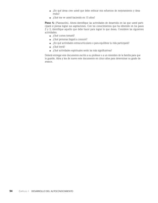 94    Capítulo 1   Desarrollo del autoconocimiento
■ ¿En qué áreas cree usted que debo enfocar mis esfuerzos de mejoramiento y desa­
rrollo?
■ ¿Qué me ve usted haciendo en 15 años?
Paso 4: (Planeación). Ahora identifique las actividades de desarrollo en las que usted parti­
cipará si piensa lograr sus aspiraciones. Con los conocimientos que ha obtenido en los pasos
2 y 3, identifique aquello que debe hacer para lograr lo que desea. Con­
sidere las siguientes
actividades:
■ ¿Qué cursos tomará?
■ ¿Qué personas llegará a conocer?
■ ¿En qué actividades extracurriculares o para equilibrar la vida participará?
■ ¿Qué leerá?
■ ¿Qué actividades espirituales serán las más significativas?
Deberá entregar este documento escrito a su profesor o a un miembro de la familia para que
lo guarde. Abra y lea de nuevo este documento en cinco años para determinar su grado de
avance.
 