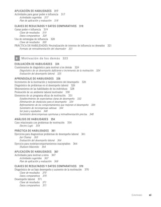      Contenido    xi
Aplicación de habilidades   317
Actividades para ganar poder e influencia   317
Actividades sugeridas   317
Plan de aplicación y evaluación   318
Claves de resultados y datos comparativos   319
Ganar poder e influencia   319
Clave de resultados   319
Datos comparativos   320
Uso de estrategias de influencia   320
Clave de resultados   320
PRÁCTICA DE HABILIDADES: Neutralización de intentos de influencia no deseados   321
Formato de retroalimentación del observador   321
6 Motivación de los demás   323
evaluación de habilidades   324
Cuestionarios de diagnóstico para motivar a los demás   324
Diagnóstico de un desempeño deficiente e incremento de la motivación   324
Evaluación del desempeño laboral   325
Aprendizaje de habilidades   326
Incremento de la motivación y mejoramiento del desempeño   326
Diagnóstico de problemas en el desempeño laboral   326
Mejoramiento de las habilidades de los individuos   328
Promoción de un ambiente laboral motivador   330
Elementos de un programa eficaz de motivación   331
Establecimiento de expectativas claras de desempeño   332
Eliminación de obstáculos para el desempeño   334
Reforzamiento de los comportamientos que mejoran el desempeño   336
Suministro de recompensas valiosas   344
Ser justo y equitativo   348
Suministro derecompensas oportunas y retroalimentación precisa   348
Análisis de habilidades   354
Caso relacionado con problemas de motivación   354
Electro Logic   354
Práctica de habilidades   361
Ejercicios para diagnosticar problemas de desempeño laboral   361
Joe Chaney   363
Evaluación del desempeño laboral   364
Ejercicio para modelarcomportamientos inaceptables   364
Shaheen Matombo   364
Aplicación de habilidades   367
Actividades para motivar a otros   367
Actividades sugeridas   367
Plan de aplicación y evaluación   368
Claves de resultados y datos comparativos   370
Diagnóstico de un bajo desempeño y aumento de la motivación   370
Clave de resultados   370
Datos comparativos   370
Desempeño laboral   371
Clave de resultados   371
Datos comparativos   371
 