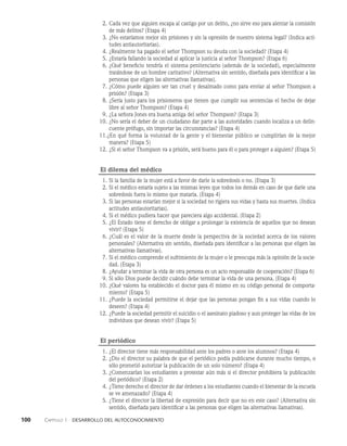 100    Capítulo 1   Desarrollo del autoconocimiento
2. Cada vez que alguien escapa al castigo por un delito, ¿no sirve eso para alentar la comisión
de más delitos? (Etapa 4)
3. ¿No estaríamos mejor sin prisiones y sin la opresión de nuestro sistema legal? (Indica acti­
tudes antiautoritarias).
4. ¿Realmente ha pagado el señor Thompson su deuda con la sociedad? (Etapa 4)
5. ¿Estaría fallando la sociedad al aplicar la justicia al señor Thompson? (Etapa 6)
6. ¿Qué beneficio tendría el sistema penitenciario (además de la sociedad), especialmente
tratándose de un hombre caritativo? (Alternativa sin sentido, diseñada para identificar a las
personas que eligen las alternativas llamativas).
7. ¿Cómo puede alguien ser tan cruel y desalmado como para enviar al señor Thompson a
prisión? (Etapa 3)
8. ¿Sería justo para los prisioneros que tienen que cumplir sus sentencias el hecho de deja­
r
libre al señor Thompson? (Etapa 4)
9. ¿La señora Jones era buena amiga del señor Thompson? (Etapa 3)
10. ¿No sería el deber de un ciudadano dar parte a las autoridades cuando localiza a un delin­
cuente prófugo, sin importar las cir­
cunstancias? (Etapa 4)
11.¿En qué forma la voluntad de la gente y el bienestar público se cumplirían de la me­
jor
manera? (Etapa 5)
12. ¿Si el señor Thompson va a prisión, será bueno para él o para proteger a alguien? (Etapa 5)
El dilema del médico
1. Si la familia de la mujer está a favor de darle la sobredosis o no. (Etapa 3)
2. Si el médico estaría sujeto a las mismas leyes que todos los demás en caso de que darle una
sobredosis fuera lo mismo que matarla. (Etapa 4)
3. Si las personas estarían mejor si la sociedad no rigiera sus vidas y hasta sus muertes. (Indica
actitudes antiautoritarias).
4. Si el médico pudiera hacer que pareciera algo accidental. (Etapa 2)
5. ¿El Estado tiene el derecho de obligar a prolongar la existencia de aquellos que no desean
vivir? (Etapa 5)
6. ¿Cuál es el valor de la muerte desde la perspectiva de la sociedad acerca de los valores
per­
sonales? (Alternativa sin sentido, diseñada para identificar a las personas que eligen las
alternativas llamativas).
7. Si el médico comprende el sufrimiento de la mujer o le preocupa más la opinión de la socie­
dad. (Etapa 3)
8. ¿Ayudar a terminar la vida de otra persona es un acto responsable de cooperación? (Etapa 6)
9. Si sólo Dios puede decidir cuándo debe terminar la vida de una persona. (Etapa 4)
10. ¿Qué valores ha establecido el doctor para él mismo en su código personal de comporta­
miento? (Etapa 5)
11. ¿Puede la sociedad permitirse el dejar que las personas pongan fin a sus vidas cuando lo
de­
seen? (Etapa 4)
12. ¿Puede la sociedad permitir el suicidio o el asesinato piadoso y aun proteger las vidas de los
individuos que desean vivir? (Etapa 5)
El periódico
1. ¿El director tiene más responsabilidad ante los padres o ante los alumnos? (Etapa 4)
2. ¿Dio el director su palabra de que el periódico podía publicarse durante mucho tiem­
po, o
sólo prometió autorizar la publicación de un solo número? (Etapa 4)
3. ¿Comenzarían los estudiantes a protestar aún más si el director prohibiera la publicación
del periódico? (Etapa 2)
4. ¿Tiene derecho el director de dar ór­
denes a los estudiantes cuando el bienestar de la escuela
se ve amenazado? (Etapa 4)
5. ¿Tiene el director la libertad de expresión para decir que no en este caso? (Alternativa sin
sentido, diseñada para identificar a las personas que eligen las alternativas llamativas).
 