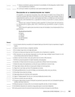 Manejo del estrés personal   Capítulo 2    107
EVALUACIÓN
______ _______ 9. Aliento a los demás a generar soluciones recomendadas, no sólo preguntas, cuando vie­
nen
a mí con problemas o conflictos.
______ _______ 10. Lucho por redefinir los problemas como oportunidades para mejorar.
Evaluación de la administración del tiempo
Al responder a los siguientes enunciados, llene cada espacio en blanco con el número de la
es­
cala de resultados que indica la frecuencia con la que usted realiza cada actividad. Evalúe su
comportamiento como es, no como usted quisiera que fuera. La utilidad que este instrumento
tendrá para usted dependerá de su capacidad de evaluar con precisión su propio comporta­
miento.
Observe que cualquier individuo puede responder la primera parte del instrumento.
La se­
gunda parte se aplica sobre todo a individuos que actualmente ocupan un puesto
directivo.
Vaya al final del capítulo para encontrar la clave de resultados y una interpretación de sus
puntuaciones.
Escala de puntuación
0 Nunca
1 Rara vez
2 A veces
3 Con frecuencia
4 Siempre
Parte I
______	  1. Leo de manera selectiva, buscando en el material hasta que encuentro lo que es importante y luego lo
resalto.
______	  2. Elaboro una lista de tareas a completar cada día.
______	  3. En el trabajo tengo todo en el lugar adecuado.
______	  4. Priorizo las tareas que tengo que hacer de acuerdo con su impor­
tancia y urgencia.
______	  5. Me concentro en una sola tarea importante a la vez, pero hago múltiples tareas triviales a la vez
(como firmar cartas mientras hablo por teléfono).
______	  6. Elaboro una lista de tareas cortas que puedo hacer en cinco o diez minutos.
______	  7. Divido los proyectos grandes en etapas separadas, más pequeñas.
______	  8. Identifico el 20 por ciento de mis tareas que producirán el 80 por ciento de resultados.
______	  9. Realizo las tareas más importantes a la hora de mayor rendimiento durante el día.
______ 10. Tengo algún tiempo cada día en el que puedo trabajar sin inte­
rrupciones.
______ 11. Hago hoy lo que tengo que hacer. No pospongo mis tareas.
______ 12. Evalúo periódicamente el uso de mi tiempo con instrumentos tales como una minuta.
______ 13. Me pongo fechas límite de entrega.
______ 14. Hago algo productivo mientras estoy esperando.
______ 15. Hago el “trabajo pesado” de una vez a una hora establecida durante el día.
______ 16. Termino al menos una cosa cada día.
______ 17. Programo algún tiempo durante el día para uso perso­
nal y para estar solo (con la finalidad de planear,
meditar, orar, hacer ejercicio).
______ 18. Me preocupo por un asunto sólo en un momen­
to específico del día, no todo el tiempo.
______ 19. He definido claramente los objetivos a largo plazo para los que estoy trabajando.
______ 20.Continuamente trato de encontrar formas sencillas de utilizar mi tiempo con más eficacia.
 