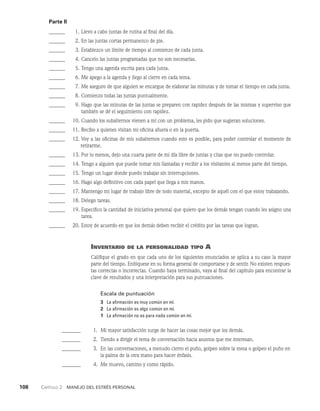108    Capítulo 2   Manejo del estrés personal
Parte II
______	  1. Llevo a cabo juntas de rutina al final del día.
______	  2. En las juntas cortas permanezco de pie.
______	  3. Establezco un límite de tiempo al comienzo de cada junta.
______	  4. Cancelo las juntas programadas que no son necesarias.
______	  5. Tengo una agenda escrita para cada junta.
______	  6. Me apego a la agenda y llego al cierre en cada tema.
______	  7. Me aseguro de que alguien se encargue de elaborar las minutas y de tomar el tiempo en cada junta.
______	  8. Comienzo todas las juntas puntualmente.
______	  9. Hago que las minutas de las juntas se preparen con rapidez des­
pués de las mismas y superviso que
también se dé el seguimiento con rapidez.
______ 10. Cuando los subalternos vienen a mí con un problema, les pido que sugieran soluciones.
______ 11. Recibo a quienes visitan mi oficina afuera o en la puerta.
______ 12. Voy a las oficinas de mis subalternos cuando esto es posible, para poder controlar el momento de
retirarme.
______ 13. Por lo menos, dejo una cuarta parte de mi día libre de juntas y citas que no puedo controlar.
______ 14. Tengo a alguien que puede tomar mis llamadas y recibir a los vi­
sitantes al menos parte del tiempo.
______ 15. Tengo un lugar donde puedo trabajar sin interrupciones.
______ 16. Hago algo definitivo con cada papel que llega a mis manos.
______ 17. Mantengo mi lugar de trabajo libre de todo material, excepto de aquél con el que estoy trabajando.
______ 18. Delego tareas.
______ 19. Especifico la cantidad de iniciativa personal que quiero que los demás tengan cuando les asigno una
tarea.
______ 20. Estoy de acuerdo en que los demás deben recibir el crédito por las tareas que logran.
Inventario de la personalidad tipo A
Califique el grado en que cada uno de los siguientes enunciados se aplica a su caso la mayor
par­
te del tiempo. Enfóquese en su forma general de comportarse y de sentir. No existen respues­
tas correctas o incorrectas. Cuando haya terminado, vaya al final del capítulo para encontrar la
cla­
ve de resultados y una interpretación para sus puntuaciones.
Escala de puntuación
3 La afirmación es muy común en mí.
2 La afirmación es algo común en mí.
1 La afirmación no es para nada común en mí.
_______	  1. Mi mayor satisfacción surge de hacer las cosas mejor que los demás.
_______	  2. Tiendo a dirigir el tema de conversación hacia asuntos que me interesan.
_______	  3.	
En las conversaciones, a menudo cierro el puño, golpeo sobre la mesa o golpeo el puño en
la palma de la otra mano para hacer énfasis.
_______	  4. Me muevo, camino y como rápido.
 