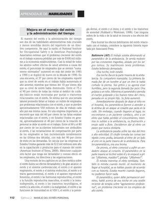 112    Capítulo 2   Manejo del estrés personal
Mejora en el manejo del estrés
y la administración del tiempo
El manejo del estrés y la administración del tiempo
son dos de las habilidades administrativas más cruciales
y menos atendidas dentro del repertorio de un direc­
tivo competente. He aquí la razón: el National Institute
for Occupational Safety y la American Psychological
Association estiman que el pro­
blema creciente del estrés
en el trabajo ocasiona pérdidas por más de $500 mil millo­
nes a la economía es­
tadounidense. Casi la mitad de todos
los adultos sufren efectos de salud adversos a causa del
estrés; el porcentaje de empleados que se sienten “suma­
mente estresados” au­
mentó en más del doble de 1985
a 1990 y se duplicó de nuevo en la década de 1990. En
una encuesta, el 37 por ciento de los empleados reportó
que su nivel de estrés en el trabajo había aumentado el
año anterior, mientras que menos del 10 por ciento dijo
que su nivel de estrés había disminuido. Entre el 75 y
el 90 por ciento de todas las visitas al médico de cuida­
dos básicos están motivadas por quejas o trastornos
relacionados con el estrés. Se estima que en una jornada
laboral promedio faltan al trabajo un millón de empleados
por problemas relacionados con el estrés, y que se pierden
aproximadamente 550 millones de días de trabajo cada
año por esa misma causa. En una empresa importante, se
encon­
tró que más del 60 por ciento de las faltas estaban
relacio­
nadas con el estrés, y en Estados Unidos en gene­
ral, aproximadamente el 40 por ciento de la rotación de
personal se debe al estrés en el trabajo. Entre el 60 y el 80
por cien­
to de los accidentes industriales son atribuibles
al estrés, y las reclamaciones de compensación por parte
de los empleados se han incrementado notablemente
en las últimas dos décadas, con más del 90 por ciento
de éxito en las demandas. Se calcu­
la que las empresas en
Estados Unidos gastarán más de $12 mil millones este año
en la capacitación y productos para el manejo del estrés
(American Institute of Stress, 2000). Mencione cualquier
otro factor que tenga ese devastador y costoso efecto en
los empleados, los direc­
tivos y las organizaciones.
Una revisión de los capítulos en un libro médico sobre
el estrés ilustra sus efectos devastadores y de gran al­
cance: el
estrés y el sistema cardiovascular, el estrés y el aparato
respiratorio, el estrés y el sistema endocrino, el es­
trés y el
tracto gastrointestinal, el estrés y el aparato repro­
ductor
femenino, el estrés y las hormonas reproductivas, el estrés
y la función reproductiva masculina, el estrés y la inmu­
nodepresión, el estrés y los trastornos neurológicos, el
estrés y la adicción, el estrés y la malignidad, el es­
trés y las
funciones de inmunidad en el VIH-1, el estrés y la patolo­
gía dental, el estrés y el dolor, y el estrés y los trastornos
de ansiedad (Hubbard y Workman, 1998). Casi ninguna
esfera de la vida o de la salud es inmune a los efectos del
estrés.
Para ilustrar los efectos debilitantes del es­
trés relacio­
nado con el trabajo, considere la siguiente historia repor­
tada por Associated Press.
Baltimore (AP) El trabajo estaba abrumando al
paramédico de la ambulancia. Se sentía molesto
por las constantes tragedias, aislado por los lar­
gos turnos. Su matrimonio tenía problemas.
Es­
taba bebiendo demasiado.
Una noche, todo estalló.
Esa noche iba en la parte trasera de la ambu-
lancia. Su com­
pañero manejaba. La primera lla-
mada fue de un hombre al que un tren le había
cortado la pierna. Sus gritos y su agonía eran
horribles, pero la se­
gunda llamada fue peor. Una
golpiza a un niño. Mientras el paramédico atendía
el cuerpo golpeado y los huesos rotos del chico,
pensaba en su propio hijo. Su furia aumentó.
Inmediatamente después de dejar al niño en
el hospital, los paramédicos fueron a atender a
la víctima de un ataque al corazón que yacía en la
calle. Sin embargo, cuando llegaron al lugar, no
encontraron a un paciente cardiaco, sino a un
ebrio que había perdido el conocimien­
to; mien-
tras lo subían a la ambulancia, su frustración y
enojo salió a flote. Decidie­
ron dar al ebrio un
paseo que nunca olvidaría.
La ambulancia pasaba sobre las vías del tren
a alta velocidad. El chofer tomaba las curvas tan
rápido como podía, lanzando al ebrio de un lado
al otro en la parte trasera de la ambulancia. Para
los paramédicos, era una broma.
De pronto, el ebrio comenzó a sufrir un ver­
dadero ataque al corazón. El paramédico en la
parte trasera se inclinó sobre él y le empezó a gri-
tar. “¡Muérete, maldito!”, gritaba. “¡Muérete!”.
Él miraba mientras el ebrio temblaba. Tam­
bién lo miraba cuando murió. Al momento de
llegar al hospital, ya se habían puesto de acuerdo
con su historia. Estaba muerto cuando llegaron,
no pudieron hacer nada.
El paramédico, quien debe permanecer anó-
nimo, habló acerca de esa noche en una se­
sión
reciente de terapia sobre “agotamiento profesio-
nal”, un problema creciente en los empleos de
alto estrés.
aprendizaje de habilidades
 