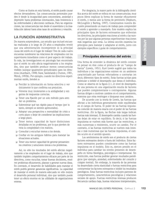 Manejo del estrés personal   Capítulo 2    113
APRENDIZAJE
Como se ilustra en esta historia, el estrés puede causar
efectos devastadores. Las consecuencias personales pue­
den ir desde la incapacidad para concentrarse, ansie­
dad y
depresión hasta problemas estomacales, baja resis­
tencia a
las enfermedades y afecciones cardiacas. Para las organiza­
ciones, las consecuencias van desde el ausentismo y la insa­
tisfacción laboral hasta altas tasas de accidentes y rotación.
LA FUNCIÓN ADMINISTRATIVA
De manera sorprendente, ¡un estudio que incluyó encues­
tas realizadas a lo largo de 25 años a empleados reveló
que una administración incompeten­
te es la principal
causa del estrés en el lugar de trabajo! Tres de cada cuatro
encuestas nombraron las relaciones de empleados con los
supervisores inmediatos como el peor aspecto del trabajo.
Es más, las investigaciones en psicología han encontrado
que el estrés no sólo afecta ne­
gativamente a los emplea­
dos, sino que también produce menos consecuencias
visibles (aunque igualmente perju­
diciales) para los direc­
tivos (Auerbach, 1998; Staw, Sandelands y Dutton, 1981,
Weick, 1993b). Por ejemplo, cuan­
do los directivos experi­
mentan estrés, tienden a:
❏ Percibir la información en forma selectiva y ver
únicamente lo que confirma sus prejuicios.
❏ Volverse muy intolerantes a la ambigüedad y exi­
gentes de respuestas correctas.
❏ Tener una fijación por un solo método para aten­
der un problema.
❏ Sobrestimar qué tan rápido pasa el tiempo (por lo
tanto, siempre se sienten apresurados).
❏ Adoptar una perspectiva o mentalidad de crisis a
corto plazo y dejar de considerar las implicacio­
nes
a largo plazo.
❏ Tener menos capacidad de hacer distinciones
detalladas en los problemas, por lo que pierden de
vista la complejidad y los matices.
❏ Consultar y escuchar menos a los demás.
❏ Confiar en los antiguos hábitos para manejar las
situaciones actuales.
❏ Tener una menor capacidad de generar pensamien­
tos creativos y soluciones únicas a los problemas.
Así, no sólo los resultados del estrés afectan negati­
vamen­
te a los empleados en el lugar de trabajo, sino que
también impiden comportamientos eficaces por parte de los
directivos, co­
mo escuchar, tomar buenas decisiones, resol­
ver problemas eficazmente, planear y generar nuevas ideas.
En contraste, el desarrollo de habilidades para manejar el
estrés podría generar ganancias significativas. La capacidad
de manejar el estrés de manera adecuada no sólo mejora
el desarrollo personal individual, sino que también puede
tener un efecto enorme en las utilidades de organizaciones
enteras.
Por desgracia, la mayor parte de la bibliografía cientí­
fica acerca del estrés se enfoca en sus consecuen­
cias; muy
pocos libros explican la forma de manejar eficazmente
el estrés, y menos aún la forma de prevenirlo (Hepburn,
McLoughlin y Barling, 1997). Comenzamos nuestra dis­
cusión presentando un marco de trabajo para comprender
el estrés y aprender a manejarlo. Este modelo explica los
principales tipos de factores estresantes que enfrentan
los directivos, las principales reacciones al estrés y las razo­
nes por las que algunas personas experimentan reacciones
más negativas que otras. La última sección examina los
principios para manejar y adaptarse al estrés, junto con
ejemplos específicos y guías de comportamiento.
Principales elementos del estrés
Una forma de entender la dinámica del estrés consiste
en pensar en éste como el producto de un “campo de
fuerza” (Lewin, 1951). Kurt Lewin sugirió que todos los
individuos y las organizaciones existen en un ambiente
caracterizado por fuerzas reforzadoras o contrarias (es
decir, diferentes tipos de es­
trés). Estas fuerzas actúan para
estimular o inhibir el de­
sempeño que desea el individuo.
Como se observa en la figura 2.1, el nivel de desempeño
de una persona en una or­
ganización resulta de factores
que pueden comple­
mentarse o contraponerse. Algunas
fuerzas dirigen o mo­
tivan cambios en el comportamiento,
mientras que otras restringen o bloquean esos cambios.
De acuerdo con la teoría de Lewin, las fuerzas que
afectan a los individuos generalmente están equilibradas
en el campo de fuerza. El poder de las fuerzas impulso­
ras coincide de manera exacta con el poder de las fuerzas
restric­
tivas. (En la figura, las flechas más largas indican
fuerzas más intensas). El desempeño cambia cuando las fuer­
zas dejan de estar en equilibrio. Es decir, si las fuerzas
impulsoras se vuelven más fuertes que las restrictivas, o
más nu­
merosas o resistentes, ocurre un cambio. Por el
contrario, si las fuerzas restrictivas se vuelven más inten­
sas o más nu­
merosas que las fuerzas impulsoras, el cam­
bio ocurre en el sentido opuesto.
Los sentimientos de estrés son el producto de ciertos
factores estresantes dentro o fuera del individuo. Estos fac­
tores estresantes pueden considerarse como las fuerzas
impulsoras en el modelo. Esto es, ejercen presión en el
individuo para cambiar los niveles presentes de desem­
peño en forma fisiológica, psicológica e interpersonal. Sin
restricción, esas fuerzas podrían generar resultados patoló­
gicos (por ejemplo, ansiedad, enfermedades del corazón y
colapso mental). Sin embargo, la mayoría de las personas
ha desarrollado cierta elasticidad o fuerzas restrictivas para
contrarrestar los factores estresantes e inhibir los resul­
tados
patológicos. Estas fuerzas restrictivas incluyen pa­
trones de
comportamiento, características psicológicas y relacio­
nes
sociales de apoyo. Fuerzas restrictivas intensas producen
frecuencia cardiaca baja, buenas relaciones interpersona­
les,
 