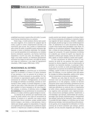 114    Capítulo 2   Manejo del estrés personal
estabilidad emocional y manejo eficaz del estrés. La ausen­
cia de fuerzas restrictivas lleva a lo contrario.
Desde luego, el estrés produce efectos tanto positi­
vos co­
mo negativos. En la ausencia de cualquier tipo de
estrés, la gente se siente completamente aburrida y sin
moti­
vación para actuar. Aun cuando se experimenten
altos ni­
veles de estrés, el equilibrio puede restaurarse rápi­
damente si existe la suficiente elasticidad. Por ejemplo,
en el caso del paramédico de la ambulancia, los múltiples
factores estresantes superaron a las fuerzas restrictivas
dis­
ponibles y ocurrió una crisis. Sin embargo, antes de
llegar a ese estado extremo, los individuos generalmente
atraviesan tres etapas de reacciones: una etapa de alarma,
una etapa de resistencia y una etapa de agota­
miento
(Auerbach, 1998; Cooper, 1998; Selye, 1976).
REACCIONES AL ESTRÉS
La etapa de alarma se caracteriza por un incremento
agudo de la ansiedad o el temor si el factor estresante
es una ame­
naza, o por un aumento de la tristeza o la
depresión si el factor estresante es una pérdida. Si el fac­
tor estresante es especialmente agudo, podría causar un
sentimien­
to de confusión. Fisiológicamente, los recursos
de energía del indivi­
duo se movilizan, mientras se incre­
mentan el ritmo cardiaco, la presión sanguínea y la capa­
cidad de estar alerta. Estas reacciones son corregibles en
gran medida si el factor estresante es de corta duración.
Sin embargo, si continúa, el individuo entra a la etapa
de resistencia, en la que pre­
dominan los mecanismos de
defensa y el cuerpo comien­
za a gastar energía en exceso.
La mayoría de las personas que experimentan altos
niveles de estrés utilizan cinco tipos de mecanismos de
defensa. El primero es la agresión, que implica atacar
di­
rectamente al factor estresante, aunque también podría
incluir el ataque a uno mismo, a otras personas o hasta a
objetos (por ejemplo, golpear la computadora). El segundo
es la regre­
sión, que es la adopción de un patrón de compor­
tamiento o res­
puesta que cumplió su cometido en alguna
ocasión anterior (por ejemplo, responder en formas infanti­
les). El tercer meca­
nismo de defensa, la represión, implica
una negación del factor estresante, olvidarlo o redefinirlo
(por ejemplo, decidir que algo no es tan temible después de
to­
do). El aislamiento es el cuarto me­
canismo de defensa,
y puede tomar formas tanto psicológicas como físicas. Es
posible que los indivi­
duos fantaseen, tengan fallas de aten­
ción u olviden de forma deliberada, o podrían realmente
escapar de la situación. Un quinto mecanismo de defensa
es la fijación, que consiste en repetir una respuesta sin
importar su eficacia (por ejemplo, marcar de manera repe­
tida y rápida un número telefónico cuando está ocupado).
Si estos mecanismos de defensa reducen el sen­
timiento de estrés de una persona, ésta nunca experi­
mentará los efectos negativos, como la hipertensión, la
ansiedad o los trastornos mentales. La principal eviden­
cia de que ha ocurrido un estrés prolongado podría ser
simplemente un aumento de las defensas psicológicas. Sin
embargo, cuando el estrés es tan pronunciado que sobre­
pasa a las defensas, o es tan resistente como para agotar
las energías de defensa disponibles, podría ocurrir agota-
miento o presentarse consecuencias patológicas.
Mientras que cada etapa de reacción suele experi­
mentarse como una incomodidad temporal, la etapa de
ago­
tamiento es la más peligrosa. Cuando los factores
estresantes tienen mayor intensidad o persistencia que las
habilidades de elasticidad de los individuos o que su capa­
cidad para defenderse en contra de ellos, se experimenta
un estrés crónico, seguido generalmente por consecuen­
cias negati­
vas tanto personales como organizacionales.
Esas consecuencias patológicas podrían manifestarse a
nivel fisiológico (por ejemplo, enfermedades del corazón),
psicológico (por ejemplo, depresión grave) o interpersonal
(por ejemplo, disolución de relaciones). Estos cambios son
el resultado del daño infligido a un indivi­
duo que no tenía
defensas (por ejemplo, reaccio­
nes psicóticas entre prisione­
ros de guerra), de la incapa­
cidad de defenderse de forma
continua de un factor estresante (por ejemplo, sentirse
agotado), de una reacción exagerada (por ejemplo, una
Nivel actual de funcionamiento
Fuerza impulsora A
Fuerza impulsora B
Fuerza impulsora C
Fuerza impulsora D
Fuerza restrictiva A
Fuerza restrictiva B
Fuerza restrictiva C
Fuerza restrictiva D
Figura 2.1 Modelo de análisis de campo de fuerza
 