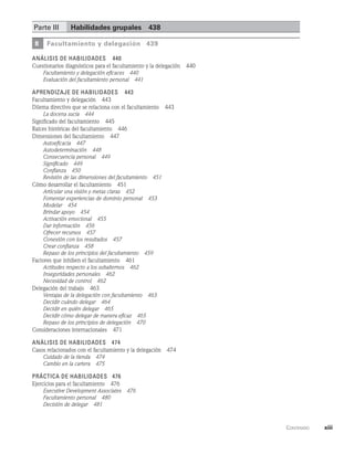      Contenido    xiii
Parte III	 habilidades grupales   438
8 Facultamiento y delegación   439
Análisis de habilidades   440
Cuestionarios diagnósticos para el facultamiento y la delegación   440
Facultamiento y delegación eficaces   440
Evaluación del facultamiento personal   441
Aprendizaje de habilidades   443
Facultamiento y delegación   443
Dilema directivo que se relaciona con el facultamiento   443
La docena sucia   444
Significado del facultamiento   445
Raíces históricas del facultamiento   446
Dimensiones del facultamiento   447
Autoeficacia   447
Autodeterminación   448
Consecuencia personal   449
Significado   449
Confianza   450
Revisión de las dimensiones del facultamiento   451
Cómo desarrollar el facultamiento   451
Articular una visión y metas claras   452
Fomentar experiencias de dominio personal   453
Modelar   454
Brindar apoyo   454
Activación emocional   455
Dar información   456
Ofrecer recursos   457
Conexión con los resultados   457
Crear confianza   458
Repaso de los principios del facultamiento   459
Factores que inhiben el facultamiento   461
Actitudes respecto a los subalternos   462
Inseguridades personales   462
Necesidad de control   462
Delegación del trabajo   463
Ventajas de la delegación con facultamiento   463
Decidir cuándo delegar   464
Decidir en quién delegar   465
Decidir cómo delegar de manera eficaz   465
Repaso de los principios de delegación   470
Consideraciones internacionales   471
Análisis de habilidades   474
Casos relacionados con el facultamiento y la delegación   474
Cuidado de la tienda   474
Cambio en la cartera   475
Práctica de habilidades 476
Ejercicios para el facultamiento   476
Executive Development Associates   476
Facultamiento personal   480
Decisión de delegar   481
 