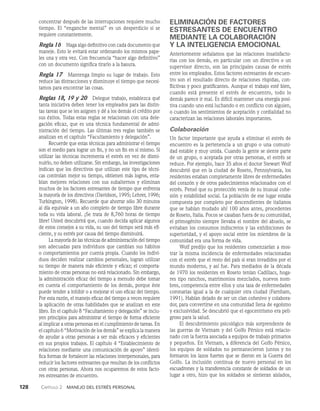 128    Capítulo 2   Manejo del estrés personal
concentrar después de las interrupciones requiere mucho
tiempo. El “enganche mental” es un desper­
dicio si se
requiere constantemente.
Regla 16 Haga algo definitivo con cada documento que
maneje. Esto le evitará estar ordenando los mismos pape­
les una y otra vez. Con frecuencia “hacer algo de­
finitivo”
con un documento significa tirarlo a la basura.
Regla 17   Mantenga limpio su lugar de trabajo. Esto
reduce las distracciones y disminuye el tiempo que necesi­
tamos para en­
contrar las cosas.
Reglas 18, 19 y 20   Delegue trabajo, establezca qué
tanta iniciativa deben tener los empleados para las distin­
tas tareas que se les asignen y dé a los demás el cré­
dito por
sus éxitos. Todas estas reglas se relacionan con una dele­
gación eficaz, que es una técnica fundamental de admi­
nistración del tiempo. Las últimas tres reglas también se
analizan en el capítulo “Facultamiento y delegación”.
Recuerde que estas técnicas para administrar el tiem­
po
son el medio para lograr un fin, y no un fin en sí mismo. Si
utilizar las técnicas incrementa el estrés en vez de dismi­
nuirlo, no deben utilizarse. Sin embargo, las inves­
tigaciones
indican que los directivos que utilizan este tipo de técni­
cas controlan mejor su tiempo, obtienen más logros, enta­
blan mejores relaciones con sus subalternos y eliminan
muchos de los factores estresantes de tiempo que enfrenta
la mayoría de los directivos (Davidson, 1995; Lehrer, 1996;
Turkington, 1998). Recuerde que ahorrar sólo 30 minutos
al día equivale a un año completo de tiempo libre durante
toda su vida laboral. ¡Se trata de 8,760 horas de tiempo
libre! Usted descubrirá que, cuando decida aplicar algunos
de estos consejos a su vida, su uso del tiempo será más efi­
ciente, y su estrés por cau­
sa del tiempo disminuirá.
La mayoría de las técnicas de administración del tiempo
son adecuadas para individuos que cambian sus hábitos
o comportamientos por cuenta propia. Cuando los indivi­
duos deciden realizar cambios personales, logran utilizar
su tiempo de manera más eficiente y eficaz; el comporta­
miento de otras personas no está relacionado. Sin embargo,
la administración eficaz del tiempo a menudo debe tomar
en cuenta el comportamiento de los demás, porque éste
puede tender a inhibir o a mejorar el uso eficaz del tiempo.
Por esta razón, el manejo eficaz del tiempo a veces requie­
re
la aplicación de otras habilidades que se analizan en este
libro. En el capítulo 8 “Facultamiento y delegación” se inclu-
yen principios para administrar el tiempo de forma eficiente
al implicar a otras personas en el cumplimiento de tareas. En
el capítulo 6 “Motivación de los demás” se explica la manera
de ayudar a otras personas a ser más eficaces y eficientes
en sus propios trabajos. El capítulo 4 “Establecimiento de
relaciones mediante una comunicación de apoyo” identi­
fica formas de fortalecer las relaciones interpersonales, para
reducir los factores estresantes que resultan de los conflictos
con otras personas. Ahora nos ocuparemos de estos facto-
res estresantes de encuentro.
ELIMINACIÓN DE FACTORES
ESTRESANTES DE ENCUENTRO
MEDIANTE LA COLABORACIÓN
Y LA INTELIGENCIA EMOCIONAL
Anteriormente señalamos que las relaciones insatisfacto­
rias con los demás, en particular con un directivo o un
supervisor directo, son las principales causas de estrés
entre los empleados. Estos factores estresantes de encuen­
tro son el resultado directo de relaciones ríspidas, con­
flictivas y poco gratificantes. Aunque el trabajo esté bien,
cuando está presente el estrés de encuentro, todo lo
demás parece ir mal. Es difícil mantener una energía posi­
tiva cuando uno está luchando o en conflicto con alguien,
o cuando los sentimientos de aceptación y cordialidad no
caracterizan las relaciones laborales importantes.
Colaboración
Un factor importante que ayuda a eliminar el estrés de
encuentro es la pertenencia a un grupo o una comuni­
dad estable y muy unida. Cuando la gente se siente parte
de un grupo, o aceptada por otras personas, el estrés se
reduce. Por ejemplo, hace 35 años el doctor Stewart Wolf
descubrió que en la ciudad de Roseto, Pennsylvania, los
residentes estaban completamente libres de enfermedades
del corazón y de otros padecimientos relacionados con el
estrés. Pensó que su protección venía de su inusual cohe­
sión y estabilidad social. La población de ese lugar estaba
compuesta por completo por descendientes de italianos
que se habían mudado ahí 100 años antes, procedentes
de Roseto, Italia. Pocos se casaban fuera de su comunidad,
el primogénito siempre llevaba el nombre del abuelo, se
evitaban los consumos indiscretos y las exhibiciones de
superioridad, y el apoyo social entre los miembros de la
comunidad era una forma de vida.
Wolf predijo que los residentes comenzarían a mos­
trar la misma incidencia de enfermedades relacionadas
con el estrés que el resto del país si eran invadidos por el
mundo moderno, y así fue. Para mediados de la década
de 1970 los residentes en Roseto tenían Cadillacs, hoga­
res tipo ranchos, matrimonios mezclados, nuevos nom­
bres, competencia entre ellos y una tasa de enfermedades
coronarias igual a la de cualquier otra ciudad (Farnham,
1991). Habían dejado de ser un clan cohesivo y colabora­
dor, para convertirse en una comunidad llena de egoísmo
y exclusividad. Se descubrió que el egocentrismo era peli­
groso para la salud.
El descubrimiento psicológico más sorprendente de
las guerras de Vietnam y del Golfo Pérsico está relacio­
nado con la fuerza asociada a equipos de trabajo primarios
y pequeños. En Vietnam, a diferencia del Golfo Pérsico,
los equipos de soldados no permanecieron juntos y no
formaron los lazos fuertes que se dieron en la Guerra del
Golfo. La inclusión continua de nuevo personal en los
escuadrones y la transferencia constante de soldados de un
lugar a otro, hizo que los soldados se sintieran aisla­
dos,
 