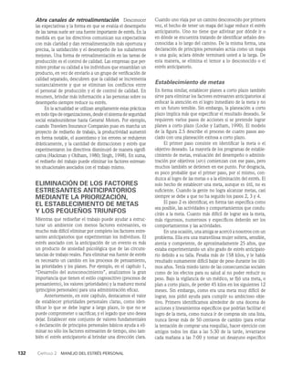 132    Capítulo 2   Manejo del estrés personal
Abra canales de retroalimentación   Desconocer
las expectativas y la forma en que se evalúa el desempeño
de las tareas suele ser una fuente importante de estrés. En la
medida en que los directivos comunican sus expec­
tativas
con más claridad y dan retroalimentación más oportuna y
precisa, la satisfacción y el desempeño de los subalternos
mejoran. Una forma de retroalimentación en las tareas de
producción es el control de calidad. Las empresas que per­
miten probar su calidad a los individuos que ensamblan un
producto, en vez de enviarlo a un grupo de verificación de
calidad separado, descubren que la calidad se incrementa
sustancialmente y que se eliminan los conflictos entre
el personal de producción y el de control de calidad. En
resumen, brindar más información a las personas sobre su
desempe­
ño siempre reduce su estrés.
En la actualidad se utilizan ampliamente estas prácticas
en todo tipo de organizaciones, desde el sistema de seguridad
so­
cial estadounidense hasta General Motors. Por ejemplo,
cuando Travelers Insurance Companies puso en marcha un
proyecto de rediseño de tra­
bajo, la productividad aumentó
en forma notable, el ausentismo y los errores se redujeron
drásticamente, y la canti­
dad de distracciones y estrés que
experimentaron los directivos disminuyó de manera signifi­
cativa (Hackman y Oldham, 1980; Singh, 1998). En suma,
el rediseño del trabajo puede eliminar los factores estresan­
tes situa­
cionales asociados con el trabajo mismo.
ELIMINACIÓN DE LOS FACTORES
ESTRESANTES ANTICIPATORIOS
MEDIANTE LA PRIORIZACIÓN,
EL ESTABLECIMIENTO DE METAS
Y LOS PEQUEÑOS TRIUNFOS
Mientras que rediseñar el trabajo puede ayudar a estruc­
turar un ambiente con menos factores estresantes, es
mucho más difícil eliminar por completo los factores estre­
santes anticipatorios que experimentan los individuos. El
estrés asociado con la anticipación de un evento es más
un producto de ansiedad psicológica que de las circuns­
tancias de trabajo reales. Para eliminar esa fuente de estrés
es necesario un cambio en los procesos de pensamiento,
las prioridades y los planes. Por ejemplo, en el capítulo 1,
“Desarrollo del autoconocimiento”, analizamos la gran
importancia que tienen el estilo cognoscitivo (procesos de
pensamiento), los valores (prioridades) y la madurez moral
(principios personales) para una administración eficaz.
Anteriormente, en este capítulo, destacamos el valor
de establecer prioridades personales claras, como iden­
tificar lo que se debe lograr a largo plazo, lo que no se
puede comprometer o sacrificar, y el legado que uno desea
dejar. Establecer este conjunto de valores fundamentales
o declaración de principios personales básicos ayuda a eli­
minar no sólo los factores estresantes de tiempo, sino tam­
bién el estrés anticipatorio al brindar una dirección clara.
Cuando uno viaja por un camino desconocido por primera
vez, el hecho de tener un mapa del lugar reduce el estrés
anticipatorio. Uno no tiene que adivinar por dónde ir o
en dónde se encuentra tratando de identificar señales des­
conocidas a lo largo del camino. De la misma forma, una
declaración de principios personales actúa como un mapa
o una guía; aclara dónde terminará usted a la larga. De
esta manera, se elimina el temor a lo desconocido o el
estrés anticipatorio.
Establecimiento de metas
En forma similar, establecer planes a corto plazo también
sirve para eliminar los factores estresantes anticipatorios al
enfocar la atención en el logro inmediato de la meta y no
en un futuro temible. Sin embargo, la planeación a corto
plazo implica más que especificar el resultado deseado. Se
requieren varios pasos de acciones si se pretende lograr
planes a corto plazo (Locke y Latham, 1990). El modelo
de la figura 2.5 describe el proceso de cuatro pasos aso­
ciado con una planeación exitosa a corto plazo.
El primer paso consiste en identificar la meta o el
objetivo de­
seado. La mayoría de los programas de estable­
cimiento de metas, evaluación del desempeño o adminis­
tración por objetivos (apo) comienzan con ese paso, pero
muchos también se detienen en ese punto. Por desgracia,
es poco probable que el primer paso, por sí mismo, con­
duzca al logro de las metas o a la eliminación del estrés. El
solo hecho de establecer una meta, aunque es útil, no es
suficiente. Cuando la gente no logra alcanzar metas, casi
siempre se debe a que no ha seguido los pasos 2, 3 y 4.
El paso 2 es identificar, en forma tan específica como
sea posible, las actividades y comportamientos que condu­
cirán a la meta. Cuanto más difícil de lograr sea la meta,
más rigurosos, numerosos y específicos debe­
rán ser los
comportamientos y las actividades.
En una ocasión, una amiga se acercó a nosotros con un
pro­
blema. Ella era una maravillosa mujer soltera, sensible,
atenta y competente, de aproximadamente 25 años, que
estaba experimentando un alto grado de estrés anticipato­
rio debido a su talla. Pesaba más de 158 kilos, y le había
resultado sumamente difícil bajar de peso durante los últi­
mos años. Tenía miedo tanto de las consecuencias sociales
como de los efectos para su salud al no poder reducir su
peso. Ba­
jo la vigilancia de un médico, se fijó una meta, o
plan a corto plazo, de perder 45 kilos en los siguientes 12
meses. Sin embargo, como era una meta muy difícil de
lograr, nos pidió ayuda para cumplir su ambicioso obje­
tivo. Primero identificamos alrededor de una docena de
acciones y lineamientos específicos que podrían facili­
tar el
logro de la meta, como nunca ir de compras sin una lista,
nunca llevar más de 50 centavos de cambio (para evitar
la tentación de comprar una rosquilla), hacer ejercicio con
amigos todos los días a las 5:30 de la tarde, levantarse
cada mañana a las 7:00 y tomar un desayuno especí­
fico
 