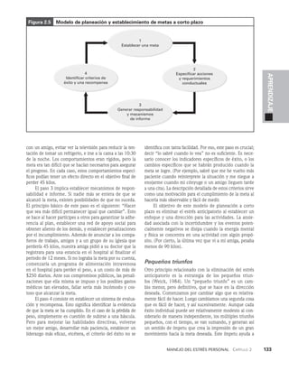 Manejo del estrés personal   Capítulo 2    133
APRENDIZAJE
con un amigo, evitar ver la televisión para reducir la ten­
tación de tomar un refrigerio, e irse a la cama a las 10:30
de la noche. Los comportamientos eran rígidos, pero la
meta era tan difícil que se hacían necesarios para asegurar
el progreso. En cada caso, estos comportamientos especí­
ficos podían tener un efecto directo en el objetivo final de
per­
der 45 kilos.
El paso 3 implica establecer mecanismos de respon­
sabilidad e informe. Si nadie más se entera de que se
alcanzó la meta, existen posibilidades de que no suceda.
El principio básico de este paso es el siguiente: “Hacer
que sea más difícil per­
manecer igual que cambiar”. Esto
se hace al hacer partícipes a otros para garantizar la adhe­
rencia al plan, establecer una red de apoyo social para
obtener aliento de los demás, y establecer penalizaciones
por el incumplimiento. Ade­
más de anunciar a los compa­
ñeros de trabajo, amigos y a un grupo de su iglesia que
perdería 45 kilos, nuestra ami­
ga pidió a su doctor que la
registrara para una estancia en el hospital al finalizar el
periodo de 12 meses. Si no logra­
ba la meta por su cuenta,
comenzaría un programa de alimentación intravenosa
en el hospital para perder el peso, a un costo de más de
$250 diarios. Ante sus compromisos públicos, las penali­
zaciones que ella misma se impuso y los posibles gastos
médicos tan elevados, fallar sería más incómodo y cos­
toso que alcanzar la meta.
El paso 4 consiste en establecer un sistema de evalua­
ción y recompensa. Esto significa identificar la evi­
dencia
de que la meta se ha cumplido. En el caso de la pérdida de
peso, simplemente es cuestión de subirse a una báscula.
Pero para mejorar las habilidades directivas, vol­
verse
un mejor amigo, desarrollar más paciencia, estable­
cer un
li­
derazgo más eficaz, etcétera, el criterio del éxito no se
identifica con tanta facilidad. Por eso, este paso es crucial;
decir “lo sabré cuando lo vea” no es sufi­
ciente. Es nece­
sario conocer los indicadores específicos de éxito, o los
cambios específicos que se habrán producido cuando la
meta se logre. (Por ejemplo, sabré que me he vuelto más
paciente cuando reinterprete la situación y me niegue a
enojarme cuando mi cónyuge o un amigo lleguen tarde
a una cita). La descripción detallada de estos criterios sirve
como una motivación para el cumpli­
miento de la meta al
hacerla más observable y fácil de medir.
El objetivo de este modelo de planeación a corto
plazo es eliminar el estrés anticipatorio al establecer un
enfoque y una dirección para las actividades. La ansie­
dad asociada con la incertidumbre y los eventos poten­
cialmente negati­
vos se disipa cuando la energía mental
y física se concen­
tra en una actividad con algún propó­
sito. (Por cierto, la última vez que vi a mi amiga, pesaba
menos de 90 kilos).
Pequeños triunfos
Otro principio relacionado con la eliminación del estrés
anticipatorio es la estrategia de los peque­
ños triun­
fos (Weick, 1984). Un “pequeño triunfo” es un cam­
bio menor, pero definitivo, que se hace en la dirección
deseada. Comenzamos por cambiar algo que es relativa­
mente fácil de hacer. Luego cambiamos una segunda cosa
que es fácil de hacer, y así sucesivamente. Aunque cada
éxito individual puede ser relativamente modesto al con­
siderarlo de manera independiente, los múltiples triunfos
pequeños, con el tiempo, se van sumando, y generan así
un sentido de ímpetu que crea la impresión de un gran
movimien­
to hacia la meta deseada. Este ímpetu ayuda a
Figura 2.5 Modelo de planeación y establecimiento de metas a corto plazo
1
Establecer una meta
4
Identificar criterios de
éxito y una recompensa
3
Generar responsabilidad
y mecanismos
de informe
2
Especificar acciones
y requerimientos
conductuales
 