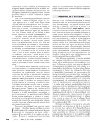 134    Capítulo 2   Manejo del estrés personal
convencernos, así como a los demás, de nuestra capaci­
dad
de lograr el objetivo. El temor asociado con el cambio anti­
cipatorio se elimina conforme aumentamos nuestra con­
fianza personal a través de los pequeños triunfos. También
ganamos el apoyo de los demás cuando ven el progreso
que realizamos.
En el caso de nuestra amiga con sobrepeso, una cla­
ve
fue comenzar a cambiar lo que podía, un poco a la vez.
Lograr la pérdida de los 45 kilos al mismo tiempo hubiera
sido una tarea demasiado agobiante, pero, en cambio,
podía cambiar el momento en el que iba de compras, la
hora a la que se acostaba y lo que desayunaba. Cada cam­
bio exitoso generó más y más ímpetu que, en combina­
ción, llevó al cambio mayor que ella deseaba. Su éxito
final fue el producto de múltiples triunfos pequeños.
De manera similar, Weick (1993b) describió la tran­
sición pacífica de Polonia, de una economía comunista
autoritaria a una capitalista y de libre empresa, como el
producto de pequeños triunfos. Polonia ahora no es sólo
una de las economías más prósperas de Europa oriental,
sino que logró el cambio a la libre empresa sin disparar
una sola bala, sin una sola huelga, sin una sola revuelta
políti­
ca. Una razón de esto es que, mucho antes de que
cayera el muro de Berlín, pequeños grupos de volunta­
rios en Po­
lonia comenzaron a cambiar la forma en que
vivían; adoptaron un lema que iba más o menos así: “Si
usted va­
lora la libertad, entonces compórtese libremente;
si usted valora la honestidad, entonces hable honesta­
mente; si us­
ted desea el cambio, entonces cambie cuanto
pueda”.
Los ciudadanos polacos organizaron grupos de volun­
tarios para ayudar en los hospitales locales, ayudar a los
menos afortunados y limpiar los parques. Se compor­
taron
en una forma que estaba fuera del control del go­
bierno
central, pero que reflejaba su libre elección. Sus cambios
no fueron de una escala suficientemente grande como
para atraer la atención y despertar la oposición oficial del
gobierno central. Sin embargo, sus acciones reflejaron
su determi­
nación de comportarse en una forma libre.
Controlaban lo que podían controlar, como su propio ser­
vicio voluntario. Estos grupos de servicio vo­
luntario se
diseminaron por toda Polonia, así que cuando ocurrió la
transición del comunismo al capitalismo, un gran número
de polacos ya se había acostum­
brado a comportarse en
una forma congruente con la autodeterminación. Muchas
de estas personas simplemente se colocaron en los pues­
tos donde se requerían admi­
nistradores de mente inde­
pendiente. La transición fue suave gracias a los múltiples
pequeños triunfos que se ha­
bían esparcido por todo el país
y que pasaron inadvertidos.
En resumen, las reglas para lograr pequeños triun­
fos
son simples: 1. identifique algo que esté bajo su con­
trol;
2. cámbielo para que lo conduzca hacia su meta de­
seada;
3. encuentre otra cosa pequeña que pueda cambiar y
cámbiela; 4. lleve un registro de los cambios que está ha-
ciendo, y 5. conserve los pequeños triunfos que haya
logrado. Los factores estresantes anticipatorios se eliminan
porque la atención hacia los éxitos inmediatos remplaza a
lo temido y lo desconocido.
Desarrollo de la elasticidad
Ahora que hemos examinado diversas causas de estrés y
hemos presentado una serie de medidas preventivas, diri­
gimos nuestra atención a una segunda estrategia impor­
tante para el manejo del estrés (como se muestra en la
figura 2.2): el desarrollo de la elasticidad para manejar
el estrés que no puede eliminarse. Cuando los factores de
estrés duran mucho tiempo o es imposible eliminarlos, su
manejo requiere del desarrollo de elasticidad, es decir, la
capacidad de sopor­
tar o manejar los efectos negativos del
estrés, de sobreponerse en medio de la adversidad y de
resistir en situaciones difíciles (Masten y Reed, 2002). Los
primeros estudios de la elasticidad surgieron de investi­
gaciones con niños cuyos padres eran abusivos, alcohóli­
cos, de escasos recursos o enfermos mentales. Algunos de
estos niños sorprendieron a los investigadores al sobrepo­
nerse a sus circunstancias y convertirse en adolescentes y
adultos saludables, y con un buen desenvolvimiento. Los
científicos los describieron como individuos con un alto
nivel de elasticidad (Masten y Reed, 2002).
Todos diferimos ampliamente en nuestra capacidad
para manejar el estrés. Algunos individuos parecen desmo­
ronarse bajo la presión, mientras que otros parecen pros­
perar. Un factor de predicción importante de cuáles indi­
viduos manejarán adecuadamente el estrés y cuáles no es
la cantidad de elasticidad que han desarrollado. Existen
dos categorías de factores que explican las diferencias
en la elasticidad. Una categoría está representada por los
factores personales (como una autoestima positiva y una
elevada autoevaluación básica y esencial, buenas habilida­
des cognoscitivas, y talentos valorados por la sociedad). La
segunda categoría está constituida por las estrategias per­
sonales de manejo de estrés, como las buenas relaciones
y un capital social adecuado, además de bajos factores de
riesgo, como el abuso, la negligencia, el crimen y la posi­
bilidad de quedarse sin hogar (Masten y Reed, 2002). En
el capítulo 1 medimos varios de los factores de la primera
categoría, incluyendo aspectos de la personalidad, la auto­
eficacia, la madurez de los valores, etcétera. El segundo
conjunto de factores es de tipo conductual, y en la figura
2.6 se presenta un resumen de ellos. En la figura se ilustra
que la elasticidad se logra al alcanzar un equilibrio entre
diversos aspectos de la vida.
El círculo de la figura 2.6 representa las actividades
fun­
damentales que caracterizan la vida de la mayoría de
las personas. Cada segmento de la figura identifica un
aspec­
to importante de la vida que debe desarrollarse para
lograr la elasticidad. Los individuos con mayor elasticidad
son aquellos que han logrado un cierto grado de equili­
brio en la vida. Ellos participan activamente en activida­
 