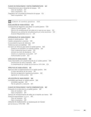      Contenido    xv
Claves de resultados y datos comparativos   531
Comportamientos para el desarrollo de equipos   531
Clave de resultados   531
Datos comparativos   531
Diagnóstico de la necesidad de formación de equipos   531
Datos comparativos   531
10 Liderar el cambio positivo   533
evaluación de habilidades   534
Cuestionarios de diagnóstico para liderar un cambio positivo   534
Liderar el cambio positivo   534
Ejercicio de retroalimentación del reflejo de lo mejor de uno mismo   535
Muestra de una solicitud de retroalimentación por correo electrónico   535
Escala de Maquiavelismo (mach iv)   536
Aprendizaje de habilidades   538
Liderar el cambio positivo   538
Cambio omnipresente y creciente   539
La necesidad de marcos de referencia   539
Tendencias hacia la estabilidad   540
Un marco de referencia para liderar el cambio positivo   542
Establecer una atmósfera con actitudes positivas   544
Crear la disposición para el cambio   550
Articular una visión de abundancia   553
Generar un compromiso con la visión   557
Institucionalizar la visión   562
Análisis de habilidades   568
Casos relacionados con la implementación de un cambio positivo   568
Declaraciones de visión corporativa   568
La transformación de Chrysler de Lee Iacocca: 1979-1984   574
Práctica de habilidades   581
Ejercicios sobre la implementación de un cambio positivo   581
La mejor descripción de uno mismo   581
Ejercicio de diagnóstico organizacional positivo   582
Agenda de un cambio positivo   583
Aplicación de habilidades   584
Actividades para liderar un cambio positivo   584
Actividades sugeridas   584
Plan de aplicación y evaluación   585
Claves de resultados y datos comparativos   587
Evaluación de la dirección de un cambio positivo   587
Clave de resultados   587
Datos comparativos   587
Ejercicio de retroalimentación del reflejo de lo mejorde uno mismo   587
Escala de maquiavelismo: m ach iv   587
Clave de resultados   587
Datos comparativos   588
ANÁLISIS DE HABILIDADES: La transformación de Chrysler
por Lee Iacocca: 1979-1984   589
 