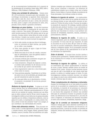 138    Capítulo 2   Manejo del estrés personal
de las recomendaciones fundamentales de la ma­
yoría de
los profesionales de la medicina (véase Adler, 2005; Adler y
Hillhouse, 1996; Hubbard y Workman, 1998).
Coma una variedad de alimentos.   Existen entre
40 y 60 nutrimentos necesarios para estar saludable. Los
nutriólogos recomiendan la siguiente dieta balanceada
para adultos cada día: cinco o seis porciones de fruta y
verdura, cuatro porciones de pan o cereal, dos porciones
de leche, queso o yogurt y dos porciones de car­
ne, aves,
pescado, huevo, frijoles o guisantes (chícharos).
Mantenga un peso óptimo.   Es más fácil mantener
el peso ideal mediante la combinación de una dieta ade­
cuada y ejer­
cicio. Para perder 450 gramos a la semana,
usted necesita quemar al día 500 calorías más de las que
consume. Aun­
que existen varias dietas de moda, las prác­
ticas directas y simples que pueden ayudar a los indivi­
duos a evitar comer en exceso incluyen las siguientes:
❏ Inicie cada comida con algo que llene el estómago,
como un entremés de bajas calorías, que puede
ser un caldo o una ensalada.
❏ Tome vasos grandes de agua o jugos de frutas
cuando sienta hambre.
❏ Media hora antes de la hora de comida, consuma
algo de carbohidratos, como dos galletas saladas o
media rebanada de pan blanco.
❏ Consuma verduras para suministrar una gran can­
tidad de alimento bajo en calorías.
❏ Coma lentamente. (Después de empezar a comer,
el cerebro tarda alrededor de 20 minutos en reci­
bir la señal de que usted lo está haciendo).
❏ Coma regularmente (cada tres o cinco horas) para
evitar comer en exceso.
❏ Coma porciones pequeñas. Concéntrese en su forma
de comer (y no en ver la televisión, por ejemplo) para
que esté consciente de cuánto ha comido.
❏ No coma para lidiar con el aburrimiento, el enojo,
el cansancio o la ansiedad. En vez de eso, procure
hacer ejercicio.
Reduzca la ingesta de grasa.   La grasa es un nutri­
mento esencial, pero los estadounidenses tienden a con­
sumirla en exceso. Obtienen aproximadamente el 45 por
ciento de sus calorías de la grasa, mientras que una dieta
sana no debe contener más de 30 por ciento de grasa. La
investigación médica actual indica que las grasas saturadas
(aquellas que son sólidas a temperatura ambiente, como la
grasa de la carne, la mantequilla y la crema entera) tien­
den a ele­
var el nivel del colesterol “malo” en la sangre, lo
que contribuye a las enfermedades del corazón.
Coma más alimentos enteros.   Éstos incluyen ver­
duras crudas o cocidas ligeramente al vapor, frutas, gra­
nos
y cereales enteros, arroz integral, frijoles, guisantes deshi­
dratados, nueces y semillas. Éstos son alimentos con carbo­
hidratos complejos que contienen una mezcla de al­
midón,
fibra, azúcar, vitaminas y minerales. Los alimen­
tos de
carbohidratos simples que se deben evitar son la harina
blanca, el arroz blanco, el azúcar refinada, los productos de
frutas procesadas y las verduras cocidas en exceso.
Reduzca la ingesta de azúcar.   Los estadouniden­
ses obtienen el 25 por ciento de sus calorías del azúcar en
sus diversas formas, ya que cada adulto consume un pro­
medio de 72 kilos de azúcar al año. El azúcar da energía y
la sensación de inquietud. Sin em­
bargo, también estimula
al páncreas para producir insuli­
na, lo que contrarresta al
azúcar en la sangre. El 60 por ciento de la población tiene
páncreas que reaccionan en exceso, lo que produce sen­
saciones de irritabilidad, depresión, náuseas, ansiedad y,
potencialmente, diabetes.
Reduzca la ingesta de sodio.   El sodio es un
mineral im­
portante, pero los estadounidenses consumen
en promedio 10 veces más del que requieren. El sodio
se encuentra en la sal de mesa (40 por ciento de sodio),
así como en muchos condimentos, alimentos pro­
cesados,
refrescos y refrigerios salados. No es aconsejable consumir
más de cinco gramos al día, especialmente en el caso de
los individuos con hipertensión.
Evite el alcohol.   El alcohol tiene muchas calorías y
contiene pocos nutrimentos. También disminuye los nive­
les de vitamina B en el cuerpo, la cual es importante para
manejar el estrés.
Restrinja la ingesta de cafeína.   La cafeína es
un es­
timulante que induce químicamente la reacción
de lucha o huida. Además, también reduce los niveles de
vitamina B del cuerpo. Aunque muchas personas buscan
una taza de café o una bebida de cola cuando están bajo
presión, la ca­
feína en realidad agrava el estrés. Es más,
investigacio­
nes médicas recientes vinculan a la cafeína
con riesgos de salud como enfermedades cardiacas, hiper­
tensión y diversos tipos de cáncer.
Tome complementos de vitaminas y minerales.
Aunque los nutriólogos aún no se han puesto de acuerdo
acerca de la necesidad de complementos vitamínicos y
de minerales, la mayoría de las personas no consumen
una dieta bien balanceada con regularidad. Por lo tanto,
es una buena idea asegurarse de obtener una cantidad
ade­
cuada de nutrimentos durante los periodos de gran
estrés. Las deficiencias en las vitaminas B y C, así como de
calcio y magne­
sio, se relacionan con síntomas vinculados
al estrés como insomnio, irritabilidad, depresión y fatiga.
Haga de la comida un momento relajante.
Tómese el tiempo para comer alimentos nutritivos en un
entor­
no tranquilo. Comer alimentos con frecuencia y en
pequeñas porciones, y asociar las comidas con periodos de
relajación, brinda más beneficios que dos o tres comidas
de prisa.
 