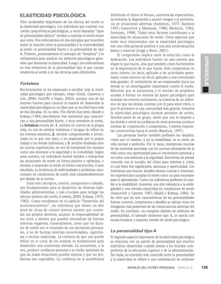 Manejo del estrés personal   Capítulo 2    139
APRENDIZAJE
ELASTICIDAD PSICOLÓGICA
Otro moderador importante de los efectos del estrés es
la elasticidad psicológica. Los individuos que cuentan con
ciertas características psicológicas, a veces llamados “tipos
de personalidad elástica” tienden a manejar el estrés mejor
que otros. Nos enfocaremos en dos ejemplos que muestran
mejor la relación entre la personalidad y la vulnerabilidad
al estrés: la personalidad fuerte y la personalidad de tipo
A. Primero, presentaremos el concepto de “fortaleza” y lo
utili­
zaremos para analizar los atributos psicológicos gene­
rales que fomentan la elasticidad. Luego, nos enfocaremos
en tres elementos de la perso­
nalidad tipo A que causan
tendencia al estrés y en las técnicas para eliminarlos.
Fortaleza
Recientemente se ha empezado a estudiar más la elasti­
cidad psicológica (por ejemplo, véase Gittell, Cameron y
Lim, 2006; Sutcliffe y Vogus, 2003), aunque una de las
mejores fuentes para conocer la manera de desarrollar la
elasticidad psicológica es un libro que se escribió hace más
de dos décadas. En su obra The Hardy Executive, Maddi y
Kobasa (1984) describieron tres elementos que caracteri­
zan a una perso­
nalidad fuerte, o muy resistente al estrés.
La fortaleza re­
sulta de: 1. sentirse en control de la propia
vida, en vez de sentirse indefenso e incapaz de influir en
los eventos exter­
nos; 2. sentirse comprometido e involu­
crado en lo que uno hace, y no enajenado por el propio
trabajo y los demás individuos; y 3. sentirse desafiado ante
las nuevas experiencias, en vez de interpretar los cambios
como una amenaza a la seguridad y la comodidad. Según
estos auto­
res, los individuos fuertes tienden a interpretar
las situa­
ciones de estrés en forma positiva y optimista, y
tienden a responder al estrés en forma constructiva. Como
resultado, su incidencia de enfermedades y problemas emo­
cionales en condiciones de estrés está considerablemente
por debajo de la norma.
Estos tres conceptos, control, compromiso y desafío,
son fundamentales para el desarrollo de diversas habi­
lidades administrativas, y son cruciales para mitigar los
efectos dañinos del estrés (Cowley, 2000; Kobasa, 1979,
1982). Como estudiamos en el capítulo “Desarrollo del
autoconocimiento”, los individuos que tienen un alto
nivel de locus de control interno sienten que contro­
lan sus pro­
pios destinos; asumen la responsabilidad de
sus actos y sienten que pueden neutralizar las fuerzas
externas ne­
gativas. Generalmente, creen que los facto­
res de estrés son el resultado de sus decisiones persona­
les, y no de fuerzas externas incontrolables, capricho­
sas o incluso maliciosas. La creencia de que uno puede
influir en el curso de los eventos es fundamental para
desarrollar una auto­
estima elevada. La autoestima, a la
vez, produce con­
fianza personal y la visión optimista de
que las malas situaciones pueden mejorar y que los pro­
blemas son superables. La confianza en la autoeficacia
disminuye el temor al fracaso, aumenta las expectativas,
incrementa la dispo­
sición a asumir riesgos y la persisten­
cia en situaciones adversas (Anderson, 1977; Bandura
1997; Ivancevich y Matteson, 1980; Mednick, 1982;
Sorenson, 1998). Todos estos factores contribuyen a la
elasticidad en situaciones de estrés. Otros aspectos que
están muy relacionados con la elasticidad psicológica
son una valía personal positiva y una alta autoevaluación
básica y esencial (Judge y Bono, 2001).
El compromiso implica tanto la selección como la
dedicación. Los individuos fuertes no sólo sienten que
eli­
gen lo que hacen, sino que también creen fuertemente
en la importancia de lo que hacen. Este compromiso es
tanto interno (es decir, aplicado a las actividades perso­
nales) como externo (es decir, aplicado a una comuni­
dad
más grande). El sentimiento de ser responsable hacia los
demás es un amortiguador importante contra el estrés.
Mientras que la autoestima y el sentido de propósito
ayu­
dan a formar un sistema de apoyo psicológico para
manejar los eventos estresantes, la creencia de un indivi­
duo de que los demás cuentan con él para tener éxito, y
que él pertenece a una comunidad más grande, fomenta
la elasticidad psicológica durante periodos de estrés.
Sentirse parte de un grupo, sentir que uno le importa a
los demás y sentir la confianza de otras personas produce
normas de cooperación y compromiso, y alienta respues­
tas constructivas hacia el estrés (Bandura, 1997).
Las personas fuertes también prefieren los desafíos;
creen que el cambio, y no la estabilidad, es su estilo de
vida normal y preferido. Por lo tanto, interpretan muchas
de las molestias asociadas con los sucesos estresantes de la
vida como una oportunidad para el crecimiento personal y
no como una amenaza a la seguridad. Esta forma de pensar
coincide con el vocablo del chino para referirse a crisis,
el cual tiene dos significados: amena­
za y oportunidad. Los
individuos que buscan desafíos desean nuevas e interesan­
tes experiencias y aceptan el es­
trés como un paso necesario
para el aprendizaje. Como los individuos prefieren el cam­
bio a la estabilidad, muestran una alta tolerancia a la ambi­
güedad y una elevada elasticidad en condiciones de estrés
(Ivancevich y Ganster, 1987; Maddi y Kobasa, 1984). Se
ha visto que las tres características de las personalidades
fuertes (control, compro­
miso y desafío) se ubican entre los
mitigantes más poderosos de las consecuencias adversas del
estrés. En contraste, un complejo distinto de atributos de
personali­
dad, el llamado síndrome tipo A, se asocia con
escasa fortaleza y mayores niveles de estrés psicológico.
La personalidad tipo A
El segundo aspecto importante de la elasticidad psicoló­
gica
se relaciona con un patrón de personalidad que mu­
chos
individuos desarrollan cuando entran a los mundos com­
petitivos de la educación superior y de la adminis­
tración.
Sin duda, la conexión más conocida entre la personalidad
y la elasticidad se refiere a una combinación de atributos
 