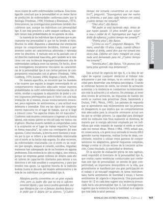 Manejo del estrés personal   Capítulo 2    141
APRENDIZAJE
veces mayor de sufrir enfermedades cardiacas. Es­
ta inves­
tigación concluyó que la personalidad es un mejor factor
de predicción de enfermedades cardiovasculares que la
fi­
siología (Friedman, 1996; Friedman y Rosenman, 1974).
Irónicamente, las investigaciones posteriores también des­
cubrieron que, aunque los individuos con personalidad
tipo A son más proclives a sufrir ataques cardiacos, tam­
bién tienen más probabilidades de recuperarse de ellos.
La mayoría de los individuos tipo A piensan que es pre­
cisamente esa personalidad lo que los ha llevado al éxito.
Muchos no están dispuestos a abandonar esa orientación
porque los comportamientos decididos, intensos y per­
sistentes suelen ser características admiradas y valoradas
entre los directivos. A menudo esto se ha asociado con el
rol directivo tradicional masculino, pero también se le rela­
ciona con una incidencia desproporcionadamente alta de
enfermedades cardiacas entre los varones. De hecho, diver­
sos investigadores inicialmente vincularon las característi­
cas de la personalidad tipo A con ciertos patrones de com­
portamiento relacionados con el género (Friedman, 1996;
Goldberg, 1976; Jourard, 1964; Siegman y Smith, 1994).
De manera específica, se encontró que los hombres
o las mu­
jeres que seguían la imagen estereotipada de un
comportamiento masculino adecuado tenían mayores
probabilidades de sufrir enfermedades relacionadas con el
estrés; tendían a equiparar la adquisición de poder y con­
trol (supuestos prerrequisitos para el éxito) con una baja
revelación de sí mismos, escaso involucramiento emocio­
nal, poca expresión de sentimientos, y una actitud muy
defensiva e insensible. Esto era tan típico del comporta­
miento masculino en el lugar de trabajo, que se le llegó
a conocer como “los aspectos letales del rol masculino”.
Conforme más mujeres comenzaron a ingresar a la fuerza
laboral, este mismo patrón se vinculó cada vez menos con
el género. Muchas mujeres también se comportaban como
si la aceptación en el lugar de trabajo requiriera “actuar
en forma masculina”, tal como sus contrapartes del sexo
opuesto. Como resultado, la brecha entre hombres y muje­
res por lo que se refiere a las enfermedades relacionadas
con el estrés se ha hecho más angosta. En años re­
cientes,
las enfermedades relacionadas con el estrés en las muje­
res (por ejemplo, ataques al corazón, suicidios, migra­
ñas)
realmente han sobrepasado las de los hombres en al­
gunas
profesiones. Esta tendencia no sólo es trágica, sino irónica,
porque las empresas gastan millones de dólares cada año
en talleres de capacitación diseñados para alentar a sus
directivos a ser más sensibles y com­
prensivos, y para que
brinden más apoyo. La siguiente historia de la tradición
budista ilustra lo absurdo del modelo administrativo y de
vida de los individuos con personalidad tipo A.
Matajura quería convertirse en un gran espada­
chín, pero su padre dijo que no era lo suficien­
temente rápido y que nunca podría aprender. Así
que Matajura fue con el famoso duelista Banzo y
le pidió que lo dejara ser su alumno. “¿Cuánto
tiempo me tomaría convertirme en un maes-
tro?”, preguntó. “Supongamos que me vuel­
vo
su sirviente, y que paso cada minuto con usted,
¿cuánto tiempo me tomaría?”.
“Diez años”, dijo Banzo.
“Mi padre se está haciendo viejo. Antes de
que hayan pasado 10 años tendré que volver
a casa y cuidar de él. Supongamos que hago el
doble de esfuerzo; ¿cuánto tiempo me tomaría?”.
“Treinta años”, dijo Banzo.
“¿Cómo es eso?”, preguntó Matajura. “Pri­
mero, usted dijo 10 años. Luego, cuando ofrezco
trabajar el doble, usted dice que me tomará tres
veces más. Déjeme ser claro: trabajaré sin cesar,
nada será demasiado para mí. ¿Cuánto tiempo
me tomaría?”.
“Setenta años”, dijo Banzo. “Un alumno con
tanta prisa aprende muy lentamente”.
Esta actitud de urgencia del tipo A, o la idea de ser
capaz de superar cualquier obstáculo al trabajar más
arduamente y por más tiempo, va en contra de la capa­
cidad para desarro­
llar una fortaleza psicológica. Cuando
se enfrentan fac­
tores de estrés, los niveles de activación
aumentan y la tendencia es combatirlos incrementando
aún más la activación y el esfuerzo. Sin embargo, al tener
altos niveles de activación, las respuestas de manejo del
estrés se vuelven más primitivas (Staw, Sandelands y
Dutton, 1981; Weick, 1995). Los pa­
trones de respuesta
que se aprendieron más reciente­
mente son los primeros
en desaparecer, lo que implica que los comportamientos
más adecuados para la situación estresante actual son
los que se olvidan primero. La capacidad para distinguir
entre los estímulos más finos realmente se deteriora, de
manera que la energía adi­
cional empleada por los indi­
viduos que están tratando de manejar el estrés se vuelve
cada vez menos eficaz. Weick (1984, 1995) señaló que,
en con­
secuencia, a la gente muy estresada le resulta difícil
aprender nuevas respuestas, realizar lluvias de ideas, con­
centrarse, resistirse a utilizar viejos patrones de compor­
tamientos no adaptativos, generar respues­
tas complejas,
delegar y evitar el círculo vicioso de la creciente activa­
ción. Como resultado, la elasticidad se deteriora.
En la sección de evaluación previa de este capítulo,
usted respondió el inventario de la personalidad tipo A,
que evalúa cuatro tendencias conductuales que confor­
man este tipo de personalidad: un sentido de gran com­
petitividad; un importante desequilibrio en la vida, que
generalmente se manifiesta por una gran participación en
el trabajo y un hincapié exagerado en tareas instrumen­
tales; fuerte sentimiento de hostilidad y enojo; y fuertes
sentimientos de urgencia e impaciencia. Una puntuación
mayor de 12 en cada área sugiere una tendencia pronun­
ciada hacia una personalidad tipo A. Las investigaciones
sugieren que la tendencia hacia la hostilidad es el aspecto
que más daña la salud personal.
 