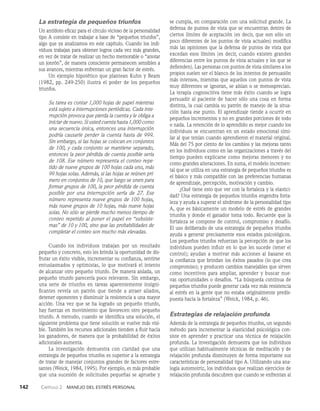 142    Capítulo 2   Manejo del estrés personal
La estrategia de pequeños triunfos
Un antídoto eficaz para el círculo vicioso de la personalidad
tipo A consiste en trabajar a base de “pequeños triunfos”,
algo que ya analizamos en este capítulo. Cuando los indi­
viduos trabajan para obtener logros cada vez más grandes,
en vez de tratar de realizar un hecho memorable o “anotar
un jonrón”, de manera consciente permanecen sensibles a
sus avances, mientras enfrentan un gran factor de estrés.
Un ejemplo hipotético que plantean Kuhn y Beam
(1982, pp. 249-250) ilustra el poder de los pequeños
triunfos.
Su tarea es contar 1,000 hojas de papel mientras
está sujeto a interrupciones periódicas. Cada inte-
rrupción provoca que pierda la cuenta y le obliga a
iniciar de nuevo. Si usted cuenta hasta 1,000 como
una secuencia única, entonces una in­
terrupción
podría causarle perder la cuenta has­
ta de 999.
Sin embargo, si las hojas se colocan en conjuntos
de 100, y cada conjunto se mantiene separado,
entonces la peor pérdida de cuenta posible sería
de 108. Ese número representa el conteo repe-
tido de nueve grupos de 100 hojas cada uno, más
99 hojas solas. Además, si las hojas se reúnen pri-
mero en conjuntos de 10, que luego se unen para
formar grupos de 100, la peor pérdida de cuenta
posible por una interrupción sería de 27. Ese
número representa nueve grupos de 100 hojas,
más nueve grupos de 10 hojas, más nueve hojas
solas. No sólo se pier­
de mucho menos tiempo de
conteo repetido al poner el papel en “subsiste-
mas” de 10 y 100, sino que las probabilidades de
completar el conteo son mucho más elevadas.
Cuando los individuos trabajan por un resultado
pequeño y concreto, esto les brinda la oportunidad de dis­
frutar un éxito visible, incrementar su confianza, sentirse
entusiasmados y optimistas, lo que motivará el intento
de alcanzar otro pequeño triunfo. De manera aislada, un
pequeño triunfo parecería poco relevante. Sin embargo,
una serie de triunfos en tareas aparentemente insigni­
ficantes revela un patrón que tiende a atraer aliados,
detener oponentes y disminuir la resistencia a una mayor
acción. Una vez que se ha logrado un pequeño triunfo,
hay fuerzas en movimiento que favorecen otro pequeño
triunfo. A menudo, cuan­
do se identifica una solución, el
siguiente problema que tiene solución se vuelve más visi­
ble. También los recursos adicionales tienden a fluir hacia
los ganadores, de manera que la probabilidad de éxitos
adicionales aumenta.
La investigación demuestra con claridad que una
estrategia de pequeños triunfos es superior a la estrategia
de tratar de manejar conjuntos grandes de factores estre­
santes (Weick, 1984, 1995). Por ejemplo, es más probable
que una suce­
sión de solicitudes pequeñas se apruebe y
se cumpla, en comparación con una solici­
tud grande. La
defensa de puntos de vista que se encuentran dentro de
ciertos límites de aceptación (es decir, que son sólo un
poco diferentes de los puntos de vista actuales) modifica
más las opiniones que la defensa de puntos de vista que
excedan esos límites (es decir, cuando existen grandes
diferencias entre los puntos de vista actuales y los que se
defienden). Las personas con puntos de vista similares a los
propios suelen ser el blanco de los intentos de persuasión
más intensos, mientras que aquellos con puntos de vista
muy diferentes se ignoran, se aíslan o se menosprecian.
La terapia cognoscitiva tiene más éxito cuan­
do se logra
persuadir al paciente de hacer sólo una cosa en forma
distinta, la cual cambia su patrón de manejo de la situa­
ción hasta ese punto. El aprendizaje tiende a ocurrir en
pequeños incre­
mentos y no en grandes porciones de todo
o nada. La retención de lo aprendido es mejor cuando los
individuos se encuentran en un estado emocional simi­
lar al que tenían cuando aprendieron el material original.
Más del 75 por ciento de los cambios y las mejoras tanto
en los individuos como en las organizaciones a través del
tiempo pueden explicarse como mejoras menores y no
como grandes alteraciones. En suma, el modelo incremen­
tal que se utiliza en una estrategia de pequeños triunfos es
el básico y más compatible con las preferencias humanas
de aprendizaje, percepción, motivación y cambio.
¿Qué tiene esto que ver con la fortaleza y la elastici­
dad? Una estrategia de pequeños triunfos engendra forta­
leza y ayuda a superar el síndrome de la personalidad tipo
A, que es básicamente un modelo de estrés de grandes
triunfos y donde el ganador toma todo. Recuerde que la
for­
taleza se compone de control, compromiso y desafío.
El uso deliberado de una estrategia de pequeños triunfos
ayuda a generar precisamente esos estados psicológicos.
Los pequeños triunfos refuerzan la percepción de que los
individuos pueden influir en lo que les sucede (tener el
control); ayudan a motivar más acciones al basarse en
la confianza que brindan los éxitos pasados (lo que crea
com­
promiso); y producen cambios manejables que sirven
co­
mo incentivos para ampliar, aprender y buscar nue­
vas oportunidades o desafíos. “La búsqueda continua de
peque­
ños triunfos puede generar cada vez más resistencia
al estrés en la gente que no estaba originalmente predis­
puesta hacia la fortaleza” (Weick, 1984, p. 46).
Estrategias de relajación profunda
Además de la estrategia de pequeños triunfos, un se­
gundo
método para incrementar la elasticidad psicológica con­
siste en aprender y practicar una técnica de relajación
pro­
funda. La investigación demuestra que los individuos
que utilizan habitualmente técnicas de meditación y de
relajación profunda disminuyen de forma importante sus
características de personalidad tipo A. Utilizando una ana­
logía automotriz, los individuos que realizan ejercicios de
relajación pro­
funda descubren que cuando se enfrentan al
 