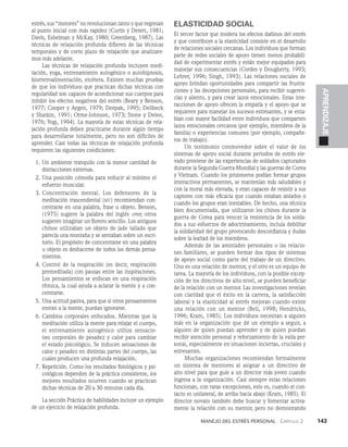 Manejo del estrés personal   Capítulo 2    143
APRENDIZAJE
estrés, sus “motores” no revolucionan tanto y que regresan
al punto inicial con más rapidez (Curtis y Detert, 1981;
Davis, Eshelman y McKay, 1980; Greenberg, 1987). Las
técnicas de relajación profunda difieren de las técnicas
temporales y de corto plazo de relajación que analizare­
mos más adelante.
Las técnicas de relajación profunda incluyen medi­
tación, yoga, entrenamiento autogénico o autohipnosis,
biorretroalimentación, etcétera. Existen muchas pruebas
de que los individuos que practican dichas técnicas con
regularidad son capaces de acondicionar sus cuerpos para
inhibir los efectos negativos del estrés (Beary y Benson,
1977; Cooper y Aygen, 1979; Deepak, 1995; Dellbeck
y Shatkin, 1991; Orme-Johnson, 1973; Stone y Deleo,
1976; Yogi, 1994). La mayoría de estas técnicas de rela­
jación profun­
da deben practicarse durante algún tiempo
para desarrollarse totalmente, pero no son difíciles de
aprender. Casi todas las técnicas de relajación profunda
requieren las si­
guientes condiciones:
1. Un ambiente tranquilo con la menor cantidad de
distracciones externas.
2. Una posición cómoda para reducir al mínimo el
esfuerzo muscu­
lar.
3. Concentración mental. Los defensores de la
medita­
ción trascendental (mt) recomiendan con­
centrarse en una palabra, frase u objeto. Benson,
(1975) su­
giere la palabra del inglés one; otros
sugieren imaginar un florero sencillo. Los antiguos
chinos utilizaban un objeto de jade tallado que
parecía una monta­
ña y se sentaban sobre un escri­
torio. El propósito de concentrarse en una palabra
u objeto es deshacerse de todos los demás pensa­
mientos.
4. Control de la respiración (es decir, respira­
ción
premeditada) con pausas entre las inspiraciones.
Los pensamientos se enfocan en una respira­
ción
rítmica, la cual ayuda a aclarar la mente y a con­
centrarse.
5. Una actitud pasiva, para que si otros pensamientos
entran a la mente, puedan ignorarse.
6. Cambios corporales enfocados. Mientras que la
meditación utiliza la mente para relajar el cuerpo,
el entrenamiento autogénico utiliza sensacio­
nes corporales de pesadez y calor para cam­
biar
el estado psicológico. Se inducen sensaciones de
calor y pesadez en distintas partes del cuerpo, las
cuales producen una profunda relajación.
7. Repetición. Como los resultados fisiológicos y psi­
cológicos dependen de la práctica consistente, los
mejores resultados ocurren cuando se practican
dichas técnicas de 20 a 30 minutos cada día.
La sección Práctica de habilidades incluye un ejemplo
de un ejercicio de relajación profunda.
ELASTICIDAD SOCIAL
El tercer factor que modera los efectos dañinos del estrés
y que contribuye a la elasticidad consiste en el desarrollo
de rela­
ciones sociales cercanas. Los individuos que forman
parte de redes sociales de apoyo tienen menos probabili­
dad de experimentar estrés y están mejor equipados para
manejar sus consecuencias (Cordes y Dougherty, 1993;
Lehrer, 1996; Singh, 1993). Las relaciones sociales de
apoyo brindan oportunidades para compartir las frustra­
ciones y las decepciones personales, para recibir sugeren­
cias y aliento, y para crear lazos emocionales. Estas inte­
racciones de apoyo ofrecen la empatía y el apoyo que se
requieren para manejar los sucesos estresantes, y se enta­
blan con mayor facilidad entre individuos que comparten
lazos emocionales cercanos (por ejemplo, miembros de la
familia) o expe­
riencias comunes (por ejemplo, compañe­
ros de trabajo).
Un testimonio conmovedor sobre el valor de los
sistemas de apoyo social durante periodos de estrés ele­
vado proviene de las experiencias de soldados capturados
durante la Segunda Guerra Mundial y las guerras de Corea
y Vietnam. Cuando los prisioneros podían formar grupos
interactivos permanentes, se mantenían más saludables y
con la moral más elevada, y eran capaces de resistir a sus
captores con más eficacia que cuando estaban aislados o
cuando los grupos eran inestables. De hecho, una técnica
bien docu­
mentada, que utilizaron los chinos durante la
guerra de Corea para vencer la resistencia de los solda­
dos a sus esfuerzos de adoctrinamiento, incluía debilitar
la solidaridad del grupo provocando desconfianza y dudas
sobre la lealtad de los miembros.
Además de las amistades personales o las relacio­
nes familiares, se pueden formar dos tipos de sistemas
de apo­
yo social como parte del trabajo de un directivo.
Uno es una relación de mentor, y el otro es un equipo de
tarea. La mayoría de los individuos, con la posible excep­
ción de los directivos de alto nivel, se pueden beneficiar
de la relación con un mentor. Las investigaciones revelan
con claridad que el éxito en la carrera, la satisfacción
laboral y la elasticidad al estrés mejoran cuando existe
una relación con un mentor (Bell, 1998; Hendricks,
1996; Kram, 1985). Los individuos necesitan a alguien
más en la organización que dé un ejemplo a seguir, a
alguien de quien puedan aprender y de quien puedan
recibir atención personal y reforzamiento de la valía per­
sonal, especialmente en si­
tuaciones inciertas, cruciales y
estresantes.
Muchas organizaciones recomiendan formalmente
un sistema de mentores al asignar a un directivo de
alto nivel para que guíe a un director más joven cuando
ingresa a la organización. Casi siempre estas relaciones
funcionan, con raras excepciones, esto es, cuando el con­
tacto es unilateral, de arriba hacia abajo (Kram, 1985). El
director novato tam­
bién debe buscar y fomentar activa­
mente la relación con su mentor, pero no demostrando
 