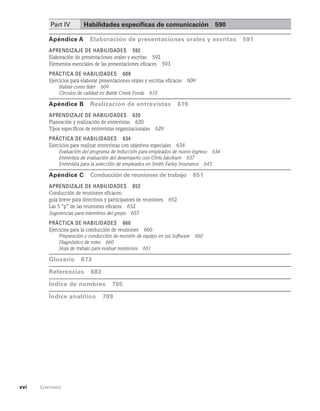 xvi    Contenido  
Part IV Habilidades específicas de comunicación   590
Apéndice A   Elaboración de presentaciones orales y escritas   591
Aprendizaje de habilidades   592
Elaboración de presentaciones orales y escritas   592
Elementos esenciales de las presentaciones eficaces   593
Práctica de habilidades   609
Ejercicios para elaborar presentaciones orales y escritas eficaces   609
Hablar como líder   609
Círculos de calidad en Battle Creek Foods   610
Apéndice B   Realización de entrevistas   619
Aprendizaje de habilidades   620
Planeación y realización de entrevistas   620
Tipos específicos de entrevistas organizacionales   629
Práctica de habilidades   634
Ejercicios para realizar entrevistas con objetivos especiales   634
Evaluación del programa de inducción para empleados de nuevo ingreso   634
Entrevista de evaluación del desempeño con Chris Jakobsen   637
Entrevista para la selección de empleados en Smith Farley Insurance   643
Apéndice C   Conducción de reuniones de trabajo   651
Aprendizaje de habilidades   652
Conducción de reuniones eficaces:
guía breve para directivos y participantes de reuniones   652
Las 5 “p” de las reuniones eficaces   652
Sugerencias para miembros del grupo   657
Práctica de habilidades   660
Ejercicios para la conducción de reuniones   660
Preparación y conducción de reunión de equipo en sss Software   660
Diagnóstico de roles   660
Hoja de trabajo para evaluar reuniones   661
Glosario   673
referencias   683
Índice de nombres   705
índice analítico 709
 