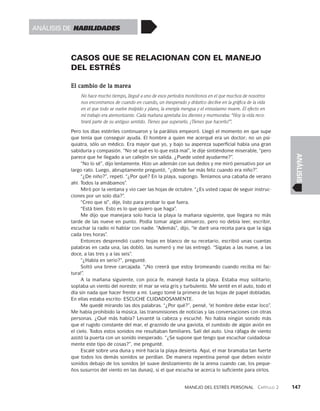 Manejo del estrés personal   Capítulo 2    147
ANÁLISIS
CASOS QUE SE RELACIONAN CON EL MANEJO
DEL ESTRÉS
El cambio de la marea
No hace mucho tiempo, llegué a uno de esos periodos monótonos en el que muchos de nosotros
nos encontramos de cuando en cuando, un inesperado y drástico declive en la gráfica de la vida
en el que todo se vuelve insípido y plano, la energía mengua y el entusiasmo muere. El efecto en
mi trabajo era atemorizante. Cada mañana apretaba los dientes y murmuraba: “Hoy la vida reco-
brará parte de su antiguo sentido. Tienes que superarlo. ¡Tienes que hacerlo!”.
Pero los días estériles continuaron y la parálisis empeoró. Llegó el momento en que supe
que tenía que conseguir ayuda. El hombre a quien me acerqué era un doctor; no un psi­
quiatra, sólo un médico. Era mayor que yo, y bajo su aspereza superfi­
cial había una gran
sabiduría y compasión. “No sé qué es lo que está mal”, le dije sintiéndome miserable, “pero
parece que he llegado a un callejón sin salida. ¿Puede usted ayudarme?”.
“No lo sé”, dijo lentamente. Hizo un ademán con sus dedos y me miró pensativo por un
largo rato. Luego, abruptamente preguntó, “¿dónde fue más feliz cuando era niño?”.
“¿De niño?”, repetí. “¿Por qué? En la playa, supongo. Teníamos una cabaña de verano
ahí. Todos la amábamos”.
Miró por la ventana y vio caer las hojas de octubre. “¿Es usted capaz de seguir instruc­
ciones por un solo día?”.
“Creo que sí”, dije, listo para probar lo que fuera.
“Está bien. Esto es lo que quiero que haga”.
Me dijo que manejara solo hacia la playa la mañana siguiente, que llegara no más
tarde de las nueve en punto. Podía tomar algún almuerzo, pero no debía leer, escribir,
escuchar la radio ni hablar con nadie. “Además”, dijo, “le daré una receta para que la siga
cada tres horas”.
Entonces desprendió cuatro hojas en blanco de su recetario, escribió unas cuantas
palabras en cada una, las dobló, las numeró y me las entregó. “Sígalas a las nueve, a las
doce, a las tres y a las seis”.
“¿Habla en serio?”, pregunté.
Soltó una breve carcajada. “¡No creerá que estoy bromeando cuando reciba mi fac­
tura!”.
A la mañana siguiente, con poca fe, manejé hasta la playa. Estaba muy solitario;
soplaba un viento del noreste; el mar se veía gris y turbulento. Me senté en el auto, todo el
día sin nada que hacer frente a mí. Luego tomé la primera de las hojas de papel dobladas.
En ellas estaba escrito: ESCUCHE CUIDADOSAMENTE.
Me quedé mirando las dos palabras. “¿Por qué?”, pensé, “el hombre debe estar loco”.
Me había prohibido la música, las transmisiones de noticias y las conversaciones con otras
personas. ¿Qué más había? Levanté la cabeza y escuché. No había ningún sonido más
que el rugido constante del mar, el graznido de una gaviota, el zumbido de algún avión en
el cielo. Todos estos sonidos me resultaban familiares. Salí del auto. Una ráfaga de viento
azotó la puerta con un sonido inesperado. “¿Se supone que tengo que escu­
char cuidadosa­
mente este tipo de cosas?”, me pregunté.
Escalé sobre una duna y miré hacia la playa desierta. Aquí, el mar bramaba tan fuer­
te
que todos los demás sonidos se perdían. De manera repentina pensé que deben existir
sonidos debajo de los sonidos (el suave deslizamiento de la arena cuando cae, los peque­
ños susurros del viento en las dunas), si el que escucha se acerca lo suficiente para oírlos.
Análisis de habilidades
 