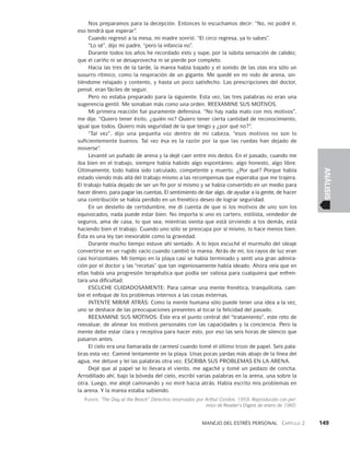 Manejo del estrés personal   Capítulo 2    149
ANÁLISIS
Nos preparamos para la decepción. Entonces lo es­
cuchamos decir: “No, no podré ir,
eso tendrá que esperar”.
Cuando regresó a la mesa, mi madre sonrió. “El circo regresa, ya lo sabes”.
“Lo sé”, dijo mi padre, “pero la infancia no”.
Durante todos los años he recordado esto y supe, por la súbita sensación de calidez,
que el cariño ni se desaprovecha ni se pierde por completo.
Hacia las tres de la tarde, la marea había bajado y el sonido de las olas era sólo un
susurro rítmico, como la respiración de un gigante. Me quedé en mi nido de arena, sin­
tiéndome relajado y contento, y hasta un poco satisfecho. Las prescripciones del doctor,
pensé, eran fáciles de seguir.
Pero no estaba preparado para la siguiente. Esta vez, las tres palabras no eran una
sugerencia gentil. Me sonaban más como una orden. REEXAMINE SUS MOTIVOS.
Mi primera reacción fue puramente defensiva. “No hay nada malo con mis moti­
vos”,
me dije. “Quiero tener éxito, ¿quién no? Quiero tener cierta cantidad de reconocimiento,
igual que todos. Quiero más seguridad de la que tengo y ¿por qué no?”.
“Tal vez”, dijo una pequeña voz dentro de mi cabeza, “esos motivos no son lo
su­
ficientemente buenos. Tal vez ésa es la razón por la que las ruedas han dejado de
moverse”.
Levanté un puñado de arena y la dejé caer entre mis dedos. En el pasado, cuan­
do me
iba bien en el trabajo, siempre había habido algo espontáneo, algo honesto, algo libre.
Últimamente, todo había sido calculado, competente y muerto. ¿Por qué? Porque había
estado viendo más allá del trabajo mismo a las recompensas que esperaba que me trajera.
El trabajo había dejado de ser un fin por sí mismo y se había convertido en un medio para
hacer dinero, para pagar las cuentas. El sentimiento de dar algo, de ayudar a la gente, de hacer
una contribución se había perdido en un frené­
tico deseo de lograr seguridad.
En un destello de certidumbre, me di cuenta de que si los motivos de uno son los
equivocados, nada puede estar bien. No importa si uno es cartero, estilista, vendedor de
seguros, ama de casa, lo que sea; mientras sienta que está sirviendo a los demás, está
haciendo bien el trabajo. Cuando uno sólo se preocupa por sí mismo, lo hace menos bien.
Ésta es una ley tan inexo­
rable como la gravedad.
Durante mucho tiempo estuve ahí sentado. A lo lejos escuché el murmullo del oleaje
convertirse en un rugido vacío cuando cambió la marea. Atrás de mí, los rayos de luz eran
casi horizontales. Mi tiempo en la playa casi se había terminado y sentí una gran admira­
ción por el doctor y las “recetas” que tan ingeniosamente había ideado. Ahora veía que en
ellas había una progresión terapéutica que podía ser valio­
sa para cualquiera que enfren­
tara una dificultad.
ESCUCHE CUIDADOSAMENTE: Para calmar una mente frenética, tranquilícela, cam­
bie el enfoque de los problemas internos a las cosas externas.
INTENTE MIRAR ATRÁS: Como la mente humana sólo puede tener una idea a la vez,
uno se deshace de las preocupaciones presentes al tocar la felicidad del pasado.
REEXAMINE SUS MOTIVOS: Éste era el punto central del “tratamiento”, este reto de
reevaluar, de alinear los motivos personales con las capacidades y la conciencia. Pero la
mente debe estar clara y receptiva para hacer esto, por eso las seis horas de silencio que
pasaron antes.
El cielo era una llamarada de carmesí cuando tomé el último trozo de papel. Seis pala­
bras esta vez. Caminé lentamente en la playa. Unas pocas yardas más abajo de la línea del
agua, me detuve y leí las palabras otra vez: ESCRIBA SUS PROBLEMAS EN LA ARENA.
Dejé que al papel se lo llevara el viento, me agaché y tomé un pedazo de concha.
Arrodillado ahí, bajo la bóveda del cielo, escribí varias palabras en la arena, una sobre la
otra. Luego, me alejé caminando y no miré hacia atrás. Había escrito mis problemas en
la arena. Y la marea estaba subiendo.
Fuente: “The Day at the Beach”. Derechos reservados por Arthur Gordon, 1959. Reproducido con per-
miso de Reader’s Digest de enero de 1960.
 