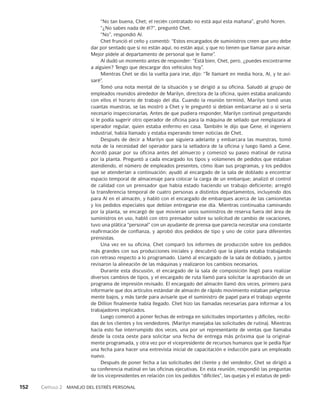 152    Capítulo 2   Manejo del estrés personal
“No tan buena, Chet; el recién contratado no está aquí esta mañana”, gruñó Noren.
“¿No sabes nada de él?”, preguntó Chet.
“No”, respondió Al.
Chet frunció el ceño y comentó: “Estos encargados de suministros creen que uno debe
dar por sentado que si no están aquí, no están aquí, y que no tienen que lla­
mar para avisar.
Mejor pídele al departamento de personal que le llame”.
Al dudó un momento antes de responder: “Está bien, Chet, pero, ¿puedes encon­
trarme
a alguien? Tengo que descargar dos vehículos hoy”.
Mientras Chet se dio la vuelta para irse, dijo: “Te llamaré en media hora, Al, y te avi­
saré”.
Tomó una nota mental de la situación y se dirigió a su oficina. Saludó al grupo de
empleados reunidos alrededor de Marilyn, directora de la oficina, quien estaba analizando
con ellos el horario de trabajo del día. Cuando la reunión terminó, Ma­
rilyn tomó unas
cuantas muestras, se las mostró a Chet y le preguntó si debían embarcarse así o si sería
necesario inspeccionarlas. Antes de que pudiera responder, Marilyn continuó preguntando
si le podía sugerir otro operador de oficina para la má­
quina de sellado que remplazara al
operador regular, quien estaba enfermo en casa. También le dijo que Gene, el ingeniero
industrial, había llamado y estaba esperando tener noticias de Chet.
Después de decir a Marilyn que siguiera adelante y embarcara las muestras, to­
mó
nota de la necesidad del operador para la selladora de la oficina y luego llamó a Gene.
Acordó pasar por su oficina antes del almuerzo y comenzó su paseo matinal de rutina
por la planta. Preguntó a cada encargado los tipos y volúmenes de pedidos que estaban
atendiendo, el número de empleados presentes, cómo iban sus progra­
mas, y los pedidos
que se atenderían a continuación; ayudó al encargado de la sala de doblado a encontrar
espacio temporal de almacenaje para colocar la carga de un embarque; analizó el control
de calidad con un prensador que había estado haciendo un trabajo deficiente; arregló
la transferencia temporal de cuatro personas a distintos departamentos, incluyendo dos
para Al en el almacén, y habló con el encargado de embarques acerca de las camionetas
y los pedidos especiales que debían entregarse ese día. Mientras continuaba caminando
por la planta, se encargó de que movieran unos suministros de reserva fuera del área de
suministros en uso, habló con otro prensador sobre su solicitud de cambio de vacacio­
nes,
tuvo una plática “personal” con un ayudante de prensa que parecía necesitar una constante
reafirmación de confianza, y aprobó dos pedidos de tipo y uno de color pa­
ra diferentes
prensistas.
Una vez en su oficina, Chet comparó los informes de producción sobre los pedidos
más grandes con sus producciones iniciales y descubrió que la planta estaba traba­
jando
con retraso respecto a lo programado. Llamó al encargado de la sala de doblado, y juntos
revisaron la alineación de las máquinas y realizaron los cambios necesarios.
Durante esta discusión, el encargado de la sala de composición llegó para realizar
diversos cambios de tipos, y el encargado de ruta llamó para solicitar la aproba­
ción de un
programa de impresión revisado. El encargado del almacén llamó dos veces, primero para
informarle que dos artículos estándar de almacén de rápido mo­
vimiento estaban peligrosa­
mente bajos, y más tarde para avisarle que el suministro de papel para el trabajo urgente
de Dillion finalmente había llegado. Chet hizo las llamadas necesarias para informar a los
trabajadores implicados.
Luego comenzó a poner fechas de entrega en solicitudes importantes y difíciles, recibi­
das de los clientes y los vendedores. (Marilyn manejaba las solicitudes de rutina). Mientras
hacía esto fue interrumpido dos veces, una por un representante de ventas que llamaba
desde la costa oeste para solicitar una fecha de entrega más próxima que la original­
mente programada, y otra vez por el vicepresidente de recursos humanos que le pedía fijar
una fecha para hacer una entrevista inicial de capacitación e inducción para un empleado
nuevo.
Después de poner fecha a las solicitudes del cliente y del vendedor, Chet se diri­
gió a
su conferencia matinal en las oficinas ejecutivas. En esta reunión, respondió las preguntas
de los vicepresidentes en relación con los pedidos “difíciles”, las quejas y el estatus de pedi­
 