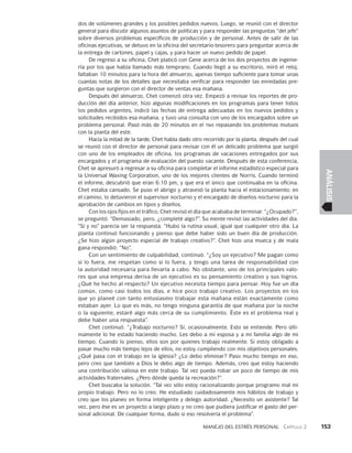 Manejo del estrés personal   Capítulo 2    153
ANÁLISIS
dos de volúmenes grandes y los posibles pedidos nuevos. Luego, se reunió con el director
general para discutir algunos asuntos de políticas y para respon­
der las preguntas “del jefe”
sobre diversos problemas específicos de producción y de personal. Antes de salir de las
oficinas ejecutivas, se detuvo en la oficina del secretario-tesorero para preguntar acerca de
la entrega de cartones, papel y cajas, y para hacer un nuevo pedido de papel.
De regreso a su oficina, Chet platicó con Gene acerca de los dos proyec­
tos de ingenie­
ría por los que había llamado más temprano. Cuando llegó a su escritorio, miró el reloj,
faltaban 10 minutos para la hora del almuerzo, apenas tiempo suficiente para tomar unas
cuantas notas de los detalles que necesitaba verifi­
car para responder las enredadas pre­
guntas que surgieron con el director de ventas esa mañana.
Después del almuerzo, Chet comenzó otra vez. Empezó a revisar los reportes de pro­
ducción del día anterior, hizo algunas modificaciones en los programas para tener listos
los pedidos urgentes, indicó las fechas de entrega adecuadas en los nuevos pedidos y
solicitudes recibidos esa mañana, y tuvo una consulta con uno de los encar­
gados sobre un
problema personal. Pasó más de 20 minutos en el twx repasando los problemas mutuos
con la planta del este.
Hacia la mitad de la tarde, Chet había dado otro recorrido por la planta, después del cual
se reunió con el director de personal para revisar con él un delicado problema que surgió
con uno de los empleados de oficina, los programas de vacaciones entre­
gados por sus
encargados y el programa de evaluación del puesto vacante. Des­
pués de esta conferencia,
Chet se apresuró a regresar a su oficina para completar el informe estadístico especial para
la Universal Waxing Corporation, uno de los mejores clientes de Norris. Cuando terminó
el informe, descubrió que eran 6:10 pm, y que era el único que continuaba en la oficina.
Chet estaba cansado. Se puso el abrigo y atravesó la planta hacia el estacionamiento; en
el ca­
mino, lo detuvieron el supervisor nocturno y el encargado de diseños nocturno para la
aprobación de cambios en tipos y diseños.
Con los ojos fijos en el tráfico, Chet revisó el día que acababa de terminar. “¿Ocupado?”,
se preguntó. “Demasiado, pero, ¿completé algo?”. Su mente revisó las actividades del día.
“Sí y no” parecía ser la respuesta. “Hubo la rutina usual, igual que cualquier otro día. La
planta continuó funcionando y pienso que debe haber sido un buen día de producción.
¿Se hizo algún proyecto especial de trabajo creativo?”. Chet hizo una mueca y de mala
gana respondió: “No”.
Con un sentimiento de culpabilidad, continuó. “¿Soy un ejecutivo? Me pagan como
si lo fuera, me respetan como si lo fuera, y tengo una tarea de responsabilidad con
la autoridad necesaria para llevarla a cabo. No obstante, uno de los principales valo­
res que una empresa deriva de un ejecutivo es su pensamiento creativo y sus lo­
gros.
¿Qué he hecho al respecto? Un ejecutivo necesita tiempo para pensar. Hoy fue un día
común, como casi todos los días, e hice poco trabajo creativo. Los proyectos en los
que yo planeé con tanto entusiasmo trabajar esta ma­
ñana están exactamente como
estaban ayer. Lo que es más, no tengo ninguna garan­
tía de que mañana por la noche
o la siguiente, estaré algo más cerca de su cumplimiento. Éste es el problema real y
debe haber una respuesta”.
Chet continuó. “¿Trabajo nocturno? Sí, ocasionalmente. Esto se entiende. Pero últi­
mamente lo he estado haciendo mucho. Les debo a mi esposa y a mi familia algo de mi
tiempo. Cuando lo pienso, ellos son por quienes trabajo realmente. Si estoy obligado a
pasar mucho más tiempo lejos de ellos, no estoy cum­
pliendo con mis objetivos personales.
¿Qué pasa con el trabajo en la iglesia? ¿Lo de­
bo eliminar? Paso mucho tiempo en eso,
pero creo que también a Dios le debo algo de tiempo. Además, creo que estoy haciendo
una contribución valiosa en este traba­
jo. Tal vez pueda robar un poco de tiempo de mis
actividades fraternales. ¿Pero dón­
de queda la recreación?”.
Chet buscaba la solución. “Tal vez sólo estoy racionalizando porque pro­
gramo mal mi
propio trabajo. Pero no lo creo. He estudiado cuidadosamente mis há­
bitos de trabajo y
creo que los planeo en forma inteligente y delego autoridad. ¿Ne­
cesito un asistente? Tal
vez, pero ése es un proyecto a largo plazo y no creo que pudiera justificar el gasto del per­
sonal adicional. De cualquier forma, dudo si eso resolvería el problema”.
 