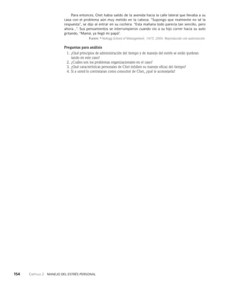 154    Capítulo 2   Manejo del estrés personal
Para entonces, Chet había salido de la avenida hacia la ca­
lle lateral que llevaba a su
casa con el problema aún muy metido en la cabeza. “Su­
pongo que realmente no sé la
respuesta”, se dijo al entrar en su cochera. “Esta ma­
ñana todo parecía tan sencillo, pero
ahora...”. Sus pensamientos se interrumpieron cuando vio a su hijo correr hacia su auto
gritando, “Mamá, ya llegó mi papá”.
Fuente: © Kellogg School of Management, 1973, 2004. Reproducido con autorización.
Preguntas para análisis
1. ¿Qué principios de administración del tiempo y de manejo del estrés se están quebran­
tando en este caso?
2. ¿Cuáles son los problemas organizacionales en el caso?
3. ¿Qué características personales de Chet inhiben su manejo eficaz del tiempo?
4. Si a usted lo contrataran como consultor de Chet, ¿qué le aconsejaría?
 