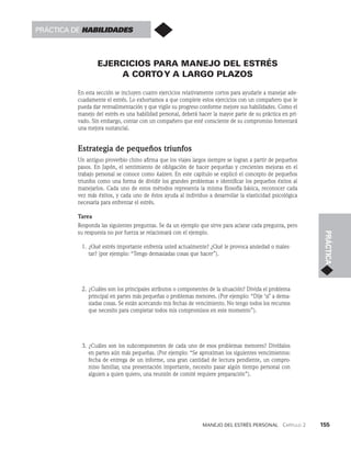 Manejo del estrés personal   Capítulo 2    155
PRÁCTICA
EJERCICIOS PARA MANEJO DEL ESTRÉS
A CORTOY A LARGO PLAZOS
En esta sección se incluyen cuatro ejercicios relativamente cortos para ayudarle a manejar ade­
cuadamente el estrés. Lo exhortamos a que complete estos ejercicios con un compañero que le
pueda dar retroalimentación y que vigile su progreso conforme mejore sus habilidades. Como el
manejo del estrés es una habilidad personal, deberá hacer la mayor par­
te de su práctica en pri­
vado. Sin embargo, contar con un compañero que esté consciente de su compromiso fomentará
una mejora sustancial.
Estrategia de pequeños triunfos
Un antiguo proverbio chino afirma que los viajes largos siempre se logran a partir de pequeños
pa­
sos. En Japón, el sentimiento de obligación de hacer pequeñas y crecientes mejoras en el
tra­
bajo personal se conoce como kaizen. En este capítulo se explicó el concepto de pequeños
triunfos como una forma de dividir los grandes problemas e identificar los pequeños éxitos al
manejarlos. Cada uno de estos métodos representa la misma filosofía básica, reconocer cada
vez más éxitos, y cada uno de éstos ayuda al individuo a desarrollar la elasticidad psicoló­
gica
necesaria para enfrentar el estrés.
Tarea
Responda las siguientes preguntas. Se da un ejemplo que sirve para aclarar cada pre­
gunta, pero
su respuesta no por fuerza se relacionará con el ejemplo.
1. ¿Qué estrés importante enfrenta usted actualmente? ¿Qué le provoca ansiedad o males­
tar? (por ejemplo: “Tengo demasiadas cosas que hacer”).
2. ¿Cuáles son los principales atributos o componentes de la situación? Divida el proble­
ma
principal en partes más pequeñas o problemas menores. (Por ejemplo: “Dije ‘sí’ a dema­
siadas cosas. Se están acercando mis fechas de vencimiento. No tengo todos los recursos
que necesito para completar todos mis compromisos en este momento”).
3. ¿Cuáles son los subcomponentes de cada uno de esos problemas menores? Divídalos
en par­
tes aún más pequeñas. (Por ejemplo: “Se aproximan los siguientes vencimientos:
fecha de entrega de un informe, una gran cantidad de lectura pendiente, un compro­
miso fa­
miliar, una presentación importante, necesito pasar algún tiempo personal con
alguien a quien quiero, una reunión de comité requiere preparación”).
Práctica de habilidades
 