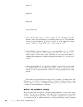 156    Capítulo 2   Manejo del estrés personal
		 Atributo 1:
		 Atributo 2:
		 Atributo 3:
		 Y así sucesivamente:
4. ¿Qué medidas podría tomar que afecten cualquiera de estos subcomponentes? (Por
ejemplo: “Podría involucrar a alguien que me importa y pedirle que me ayude a preparar
la presentación. Podría escribir un informe más corto de lo que originalmente había
planeado. Podría llevar el material de lectura a donde quiera que vaya”).
5. ¿Qué medidas he tomado en el pasado que me han ayudado a desenvolverme con éxito
en circunstancias estresantes similares? (Por ejemplo: “Encontré a alguien con quien
puedo compartir algunas de mis tareas. Avancé algo en la lectura mien­
tras esperaba,
viajaba en autobús y comía. Preparé sólo los elementos básicos para la reunión del
comité”).
6. ¿Qué detalle me haría sentir bien mientras pienso cómo he manejado o cómo manejaría
este importante factor de estrés? (Por ejemplo: “En el pasado he logrado mucho bajo
presión. He sido capaz de aprovechar el tiempo que tengo para prepararme lo mejor
posible”).
Repita este proceso cuando enfrente factores de estrés importantes. Las seis preguntas espe­
cíficas podrían no ser tan importantes para usted como: 1. separar el problema en partes y luego
dividir esas partes de nuevo, y 2. identificar las medidas que se pueden tomar para tener éxito
al manejar los componentes del factor estresante.
Análisis del equilibrio de vida
La recomendación de mantener una vida equilibrada podría parecer intuitiva y a la vez no
intuitiva. Por un lado, parece lógico que la vida tenga variedad y que cada uno de nosotros deba
desarrollar múltiples aspectos personales. La mente cerrada y la rigidez no son muy valorados
por nadie. Por otro lado, las demandas de trabajo, la escuela o la familia, por ejemplo, pueden ser
 