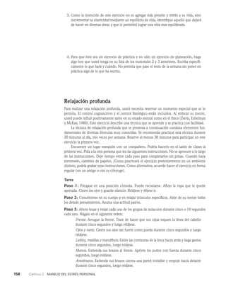 158    Capítulo 2   Manejo del estrés personal
3. Como la intención de este ejercicio no es agregar más presión y estrés a su vida, sino
incrementar su elasticidad mediante un equilibrio de vida, identifique aquello que dejará
de hacer en diversas áreas y que le permitirá lograr una vida más equilibrada.
4. Para que éste sea un ejercicio de práctica y no sólo un ejercicio de planeación, haga
algo hoy que usted tenga en su lista de los numerales 2 y 3 anteriores. Escriba específi­
camente lo que hará y cuándo. No permita que pase el resto de la semana sin poner en
práctica algo de lo que ha escrito.
Relajación profunda
Para realizar una relajación profunda, usted necesita reservar un momento especial que se lo
permita. El control cognoscitivo y el control fisiológico están incluidos. Al enfocar su mente,
usted puede influir positivamente tanto en su estado mental como en el físico (Davis, Eshelman
y McKay, 1980). Este ejercicio describe una técnica que se aprende y se prac­
tica con facilidad.
La técnica de relajación profunda que se presenta a continuación combina elementos fun­
damentales de diversas fórmulas muy conocidas. Se recomienda practicar esta técnica durante
20 minutos al día, tres veces por semana. Reserve al menos 30 minutos para participar en este
ejercicio la primera vez.
Encuentre un lugar tranquilo con un compañero. Podría hacerlo en el salón de clases la
primera vez. Pida a la otra persona que lea las siguientes instrucciones. No se apresure a lo largo
de las instrucciones. Deje tiempo entre cada paso para completarlos sin prisas. Cuando haya
terminado, cambien de papeles. (Como practicará el ejercicio posteriormente en un ambiente
distinto, podría grabar estas instrucciones. Como alternativa, acuerde ha­
cer el ejercicio en forma
regular con un amigo o con su cónyuge).
Tarea
Paso 1: Póngase en una posición cómoda. Puede recostarse. Afloje la ropa que le quede
apreta­
da. Cierre los ojos y guarde silencio. Relájese y déjese ir.
Paso 2: Concéntrese en su cuerpo y en relajar músculos específicos. Aleje de su mente todos
los demás pensamientos. Asuma una actitud pasiva.
Paso 3: Ahora tense y relaje cada uno de los grupos de músculos durante cinco o 10 segundos
cada uno. Hágalo en el siguiente orden:
Frente. Arrugue la frente. Trate de hacer que sus cejas toquen la línea del cabello
durante cin­
co segundos y luego relájese.
Ojos y nariz. Cierre sus ojos tan fuerte como pueda durante cinco segundos y luego
relájese.
Labios, mejillas y mandíbula. Estire las comisuras de la boca hacia atrás y haga gestos
durante cinco segundos, luego relájese.
Manos. Extienda sus brazos al frente. Apriete los puños con fuerza durante cinco
segun­
dos, luego relájese.
Antebrazos. Extienda sus brazos contra una pared invisible y empuje hacia delante
durante cinco segundos, luego relájese.
 