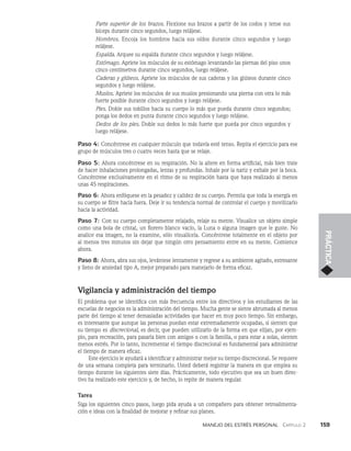 Manejo del estrés personal   Capítulo 2    159
PRÁCTICA
Parte superior de los brazos. Flexione sus brazos a partir de los codos y tense sus
bíceps durante cinco segundos, luego relájese.
Hombros. Encoja los hombros hacia sus oídos durante cinco segundos y luego
relájese.
Espalda. Arquee su espalda durante cinco segundos y luego relájese.
Estómago. Apriete los músculos de su estómago levantando las piernas del piso unos
cinco centímetros durante cinco segundos, luego relájese.
Caderas y glúteos. Apriete los músculos de sus caderas y los glúteos durante cinco
segundos y luego relájese.
Muslos. Apriete los músculos de sus muslos presionando una pierna con otra lo más
fuerte posible durante cinco segundos y luego relájese.
Pies. Doble sus tobillos hacia su cuerpo lo más que pueda durante cinco segundos;
ponga los dedos en punta durante cinco segundos y luego relájese.
Dedos de los pies. Doble sus dedos lo más fuerte que pueda por cinco segundos y
luego relájese.
Paso 4: Concéntrese en cualquier músculo que todavía esté tenso. Repita el ejercicio para ese
grupo de músculos tres o cuatro veces hasta que se relaje.
Paso 5: Ahora concéntrese en su respiración. No la altere en forma artificial, más bien trate
de hacer inhalaciones prolongadas, lentas y profundas. Inhale por la nariz y exhale por la boca.
Concéntrese exclusivamente en el ritmo de su respiración hasta que haya realizado al menos
unas 45 respiraciones.
Paso 6: Ahora enfóquese en la pesadez y calidez de su cuerpo. Permita que toda la energía en
su cuerpo se filtre hacia fuera. Deje ir su tendencia normal de controlar el cuerpo y movili­
zarlo
hacia la actividad.
Paso 7: Con su cuerpo completamente relajado, relaje su mente. Visualice un objeto simple
como una bola de cristal, un florero blanco vacío, la Luna o alguna imagen que le guste. No
analice esa imagen, no la examine, sólo visualícela. Concéntrese totalmente en el objeto por
al menos tres minu­
tos sin dejar que ningún otro pensamiento entre en su mente. Comience
ahora.
Paso 8: Ahora, abra sus ojos, levántese lentamente y regrese a su ambiente agitado, estresante
y lleno de ansiedad tipo A, mejor preparado para manejarlo de forma eficaz.
Vigilancia y administración del tiempo
El problema que se identifica con más frecuencia entre los directivos y los estudiantes de las
escuelas de negocios es la administración del tiempo. Mucha gente se siente abrumada al menos
parte del tiempo al tener demasiadas actividades que hacer en muy poco tiempo. Sin em­
bargo,
es interesante que aunque las personas puedan estar extremadamente ocupadas, si sien­
ten que
su tiempo es discrecional, es decir, que pueden utilizarlo de la forma en que elijan, por ejem­
plo, para recreación, para pasarla bien con amigos o con la familia, o para estar a solas, sienten
menos estrés. Por lo tanto, incrementar el tiempo discrecional es fundamental para administrar
el tiempo de manera eficaz.
Este ejercicio le ayudará a identificar y administrar mejor su tiempo discrecional. Se requiere
de una se­
mana completa para terminarlo. Usted deberá registrar la manera en que emplea su
tiempo durante los siguientes siete días. Prácticamente, todo ejecutivo que sea un buen direc­
tivo ha realizado es­
te ejercicio y, de hecho, lo repite de manera regular.
Tarea
Siga los siguientes cinco pasos, luego pida ayuda a un compañero para obtener retroalimenta­
ción e ideas con la finalidad de mejorar y refinar sus planes.
 