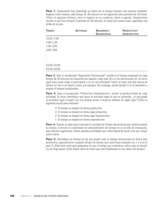 160    Capítulo 2   Manejo del estrés personal
Paso 1: Empezando hoy, mantenga un diario de su tiempo durante una semana completa.
Regis­
tre cómo emplea cada bloque de 30 minutos en los siguientes siete periodos de 24 horas.
Utilice el siguiente formato, lleve el registro en su cuaderno, diario o agenda. Simplemente
escriba lo que hizo durante el periodo de 30 minutos. Si usted hizo varias cosas, regístrelas una
arriba de la otra.
Tiempo Actividad Requerido/	Productivo/
		Discrecional	Improductivo
12:00–1:00 			
1:00–1:30 			
1:30–2:00 			
2:00–3:00 			
.			
.			
.			
23:00–23:30 			
23:30–24:00 			
Paso 2: Bajo el encabezado “Requerido/Discrecional”, escriba si el tiempo empleado en cada
blo­
que de 30 minutos fue requerido por alguien o algo más (R) o si fue discrecional (D). Es decir,
¿qué tanto pudo elegir si participaría o no en esa actividad? Usted no tiene elección acerca de
dormir un rato o de asistir a clase, por ejemplo. Sin embargo, puede decidir si ve la televisión o
emplea el tiempo socializando.
Paso 3: Bajo el encabezado “Productivo/Improductivo”, evalúe la productividad de cada
actividad. Es decir, identifique qué tanto la actividad logró lo que se pretendía. ¿A qué grado
la activi­
dad logró cumplir con sus propias metas o alcanzar mejoras de al­
gún tipo? Utilice la
siguiente escala para evaluarse:
4 El tiempo se empleó en forma productiva
3 El tiempo se empleó en forma algo productiva
2 El tiempo se empleó en forma algo improductiva
1 El tiempo se empleó en forma improductiva
Paso 4: Diseñe un plan para aumentar la cantidad de tiempo discrecional que tendrá durante
la semana. Consulte el cuestionario de administración del tiempo en la sección de evaluación,
para obtener sugerencias. Anote aquellas actividades que usted dejará de hacer y las que empe-
zará a hacer.
Paso 5: Identifique las formas en las que puede usar su tiempo discrecional en forma más
productiva, especialmente cualquier bloque de tiempo que usted haya evaluado con 1 o 2 en el
paso 3. ¿Qué hará usted para asegurarse de que el tiempo que controla se utilice para un benefi­
cio de largo plazo? ¿Qué dejará usted de hacer que esté impidiendo su uso eficaz del tiempo?
 