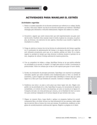 Manejo del estrés personal   Capítulo 2    161
APLICACIÓN
actividades para manejar el estrés
Actividades sugeridas
1. Realice un análisis sistemático de los factores estresantes que enfrenta en su traba­
jo, familia,
escuela y vida social. Elabore una lista de los factores estresantes que enfrenta e identifique
estrategias para eliminarlos o reducirlos drásticamente. Registre este análisis en su diario.
2. Encuentre a alguien que usted conozca bien que esté experimentando una gran canti­
dad de estrés. Enséñele cómo manejar mejor el estrés al aplicar los conceptos, los princi­
pios, las técnicas y los ejercicios de este capítulo. Describa lo que enseñó y registre los
resultados en su diario.
3. Ponga en práctica al menos tres de las técnicas de administración del tiempo sugeridas
en el cuestionario de administración del tiempo o en alguna otra parte, que usted no
esté utilizando actualmente, pero que, en su opinión, podrían ser útiles. En su diario,
registre la cantidad de tiempo que estas técnicas le ahorran durante el periodo de un
mes. Asegúrese de utilizar el tiempo adicional de manera productiva.
4. Con un compañero de trabajo o colega, identifique formas en las que podría rediseñar
sus actividades en la escuela, el empleo o el hogar para reducir el estrés e incrementar la
productividad. Utilice los consejos que se dan en este capítulo para guiar el nuevo diseño.
5. Escriba una declaración de principios personales. Especifique con exactitud sus princi­
pios
esenciales; aquello que usted considera como fundamental para su vida y su sentido de
autoestima, y para el legado que usted quiere dejar. Identifique al menos algo que quiera
lograr en su vida y por lo que desearía ser conocido. Comience a trabajar en eso hoy.
6. Establezca una meta o un plan a corto plazo que desee lograr este año. Hágalo com­
patible con las prioridades de su vida. Especifique los pasos, los mecanismos de reporte y
contabilidad, y el crite­
rio de éxito y recompensas, tal como se muestra en la figura 2.5.
Comparta este plan con otras personas que conozca, con la finalidad de tener un incen­
tivo para continuar trabajando en él incluso después de que termine este curso.
7. Hágase un examen físico, luego diseñe y aplique un programa habitual de acondi­
cionamiento físico y de dieta. Incluso si se trata únicamente de una caminata, realice algún
tipo de ejercicio físico al menos tres veces por semana. De preferencia, establezca un pro­
grama de acondicionamiento cardiovascular vigoroso. Registre su progreso en el diario.
Aplicación de habilidades
 