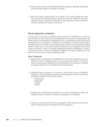 162    Capítulo 2   Manejo del estrés personal
8. Elija al menos una técnica de relajación profunda de largo plazo. Apréndala y practíquela
de manera regular. Registre su progreso en el diario.
9. Elija como mentor a alguna persona de su trabajo o de su escuela; podría ser un pro­
fesor, un director de más experiencia o alguien que tenga más experiencia que usted.
Asegúrese de que la relación sea recíproca y de que esa persona le ayude a manejar el
es­
trés que enfrenta en el trabajo o en la escuela.
Plan de aplicación y evaluación
La intención de este ejercicio es ayudarle a aplicar este grupo de habilidades en la vida real,
fuera del salón de clases. Ahora que se ha familiarizado con las guías de comportamiento que
forman la base de un desempeño de habilidades eficaces, usted mejorará mucho al aplicar estos
lineamientos en su vida cotidiana. A diferencia de la actividad en el salón de clases, donde la
retroalimentación es inmediata y otras personas pueden ayudarle con sus evaluaciones, deberá
realizar y evaluar por su cuenta esta actividad de aplicación de las habilidades. Esta activi­
dad
consta de dos partes. La parte I le ayudará a prepararse para aplicar las habilidades. La parte II
le servirá para evaluar y mejorar su experiencia. Asegúrese de escribir las respuestas de cada
reactivo. No tome atajos en el proceso saltándose etapas.
Parte I. Planeación
1. Escriba los dos o tres aspectos de esta habilidad que sean los más importantes para usted.
Podrían ser áreas de debilidad, áreas en las que usted quiera mejorar o las áreas de
mayor relevancia para un problema que esté enfrentando en este momento. Identifique
los aspectos específicos de esa habilidad que usted quiera aplicar.
2. Identifique ahora el escenario o la situación en donde usted aplicará esa habilidad.
Es­
tablezca un plan de desempeño anotando una descripción de la situación. ¿Quién más
participaría? ¿Cuándo lo hará? ¿Dónde se hará?
Circunstancias:
¿Quién más?
¿Cuándo?
¿Dónde?
3. Identifique los comportamientos específicos en los que se comprometerá a aplicar esa
habilidad. Redacte una definición operativa del desempeño de su habilidad.
4. ¿Cuáles son los indicadores de éxito en el desempeño? ¿Cómo sabrá que ha sido eficaz?
¿Qué le indicará que se ha desempeñado en forma competente?
 