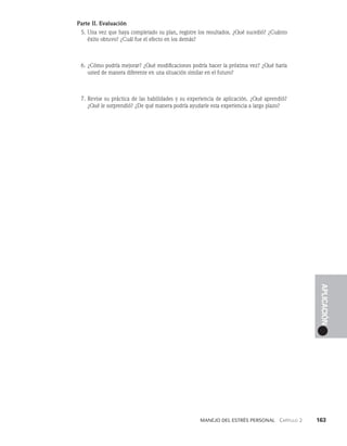 Manejo del estrés personal   Capítulo 2    163
APLICACIÓN
Parte II. Evaluación
5. Una vez que haya completado su plan, registre los resultados. ¿Qué su­
cedió? ¿Cuánto
éxito obtuvo? ¿Cuál fue el efecto en los demás?
6. ¿Cómo podría mejorar? ¿Qué modificaciones podría hacer la próxima vez? ¿Qué haría
usted de manera diferente en una situación similar en el futuro?
7. Revise su práctica de las habilidades y su experiencia de aplicación. ¿Qué aprendió?
¿Qué le sorprendió? ¿De qué manera podría ayudarle esta experiencia a largo plazo?
 