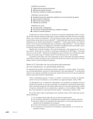 xviii    Prefacio
Habilidades personales
1. Desarrollo del autoconocimiento
2. Manejo del estrés personal
3. Solución analítica y creativa de problemas
Habilidades interpersonales
4.	Establecimiento de relaciones mediante una comunicación de apoyo
5. Ganar poder e influencia
6. Motivación de los demás
7. Manejo de conflictos
Habilidades de grupo
8. Facultamiento y delegación
9. Formación de equipos efectivos y trabajo en equipo
10. Liderar el cambio positivo
Congruente con nuestro enfoque en promover una práctica administrativa eficaz, el mate-
rial de estos capítulos proporciona guía para una gran variedad de desafíos directivos contempo-
ráneos, que incluyen los siguientes: “¿De qué manera puedo lograr que los demás acepten
nuevas metas, nuevas ideas y nuevos métodos?”, “¿Qué puedo hacer para inyectar energía en los
individuos que se sienten desactualizados y rezagados?”, “¿Cómo puedo ayudar a los ‘sobrevi-
vientes’ de un recorte de personal para que se recuperen y sigan adelante?”, “¿De qué manera
puedo ayudar a individuos con obligaciones y filosofías muy diferentes para que trabajen juntos,
en especial durante periodos de incertidumbre y mucho estrés?”.
Aquellos que se sientan tentados a decir que las respuestas a estas preguntas son “del sen-
tido común” harían bien en recordar el comentario fundamental de Will Rogers: “El sentido
común no es tan común”. Además, las investigaciones que se incluyen en la introducción sugie-
ren que, en muchos casos, el “sentido común” de los directivos no es “muy sensato”.
La premisa de este libro y del curso relacionado es que la clave para una práctica adminis-
trativa eficaz consiste en aplicar lo que los directivos efectivos (es decir, los que tienen “un buen
sentido común”) hacen de manera consistente.
Razón # 2: Coincide con los principios demostrados
de una enseñanza y un aprendizaje efectivos.
Un experimentado profesor universitario aconsejó lo siguiente a un joven colega: “Si tus alum-
nos no están aprendiendo, entonces no estás enseñando, ¡sólo estás hablando!”. A continuación
citamos lo que algunas autoridades de educación superior dicen acerca de lo que los profesores
eficaces hacen para fomentar el aprendizaje:
“Todo el aprendizaje genuino es activo y no pasivo. Se trata de un proceso de descubri-
miento en el que el estudiante, y no el profesor, es el agente principal”. (Adler, 1982)
“El aprendizaje no es un deporte de espectadores. Los estudiantes no aprenden mucho si
permanecen sentados en una clase escuchando a los profesores, memorizando tareas prepa-
radas y emitiendo respuestas. Ellos deben hablar acerca de lo que están aprendiendo, escribir
al respecto, relacionarlo con sus experiencias y aplicarlo a su vida cotidiana. Deben lograr
que lo que aprenden se vuelva parte de ellos mismos”. (Chickering y Gamson, 1987)
En un libro clásico sobre el aprendizaje activo, Bonwell y Elson (1991) listan siete caracte-
rísticas definitorias.
1. Los estudiantes hacen algo más que escuchar de manera pasiva.
2. Los estudiantes participan en actividades (por ejemplo, lectura, análisis, escritura).
3. Hay poco énfasis en la transmisión de información y se da mucha importancia al
desarrollo de las habilidades del estudiante.
4. Se hace más hincapié en la exploración de actitudes y valores.
5. Se incrementa la motivación del estudiante, especialmente en el caso de los
aprendices adultos.
 