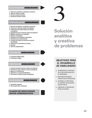 167
Evaluación de habilidades
■ Solución de problemas, creatividad e innovación
■ ¿Qué tan creativo es usted?
■ Escala de actitud innovadora
■ Evaluación del estilo creativo
Aprendizaje de habilidades
■ Solución de problemas, creatividad e innovación
■ Pasos para la solución analítica de problemas
■ Limitaciones del modelo analítico de solución
de problemas
■ Impedimentos para la solución creativa de problemas
■ Múltiples modelos de la creatividad
■ Bloqueos conceptuales
■ Superación de los bloqueos conceptuales
■ Consideraciones internacionales
■ Consejos para aplicar las técnicas de solución
de problemas
■ Fomento de la creatividad en los demás
■ Resumen
■ Guías de comportamiento
Análisis de habilidades
■ El desastre de Mann Gulch
■ Creatividad en Apple
Práctica de habilidades
■ Actividad individual: Solución analítica de problemas
■ Actividad en equipo: Solución creativa de problemas
■ Mejora en la clasificación
■ Keith Dunn y el restaurante McGuffey’s
■ Práctica de la solución creativa de problemas
Aplicación de habilidades
■ Actividades sugeridas
■ Plan de aplicación y evaluación
Claves de resultados y
datos comparativos
Solución
analítica
y creativa
de problemas
OBJETIVOS PARA
EL DESARROLLO
DE HABILIDADES
■ INCREMENTAR LA DESTREZA
EN LA SOLUCIÓN ANALÍTICA
DE PROBLEMAS
■ RECONOCER BLOQUEOS
CONCEPTUALES PERSONALES
■ MEJORAR LA CREATIVIDAD
AL SUPERAR LOS BLOQUEOS
CONCEPTUALES
■ FOMENTAR LA INNOVACIÓN
ENTRE LOS DEMÁS
3
 