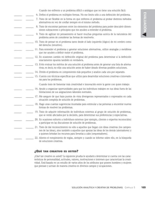    Solución analítica y creativa de problemAS   Capítulo 3    169
EVALUACIÓN
Cuando me enfrento a un problema difícil o ambiguo que no tiene una solución fácil:
______ _______ 6. Defino el problema en múltiples formas. No me limito sólo a una definición del problema.
______ _______ 7. Trato de ser flexible en la forma en que enfrento el problema al probar distintos métodos
alternati­
vos en vez de confiar siempre en el mismo método.
______ _______ 8. Trato de encontrar patrones entre los elementos del problema para poder descubrir dimen­
siones subyacentes o principios que me ayuden a entender el problema.
______ _______ 9. Trato de agilizar mi pensamiento al hacer muchas preguntas acerca de la naturaleza del
pro­
blema antes de considerar las formas de resolverlo.
______ _______ 10. Trato de pensar en el problema tanto desde el lado izquierdo (lógico) de mi cerebro como
del derecho (intuitivo).
______ _______ 11. Para entender el problema y generar soluciones alternativas, utilizo analogías y metáforas
que me ayuden a definir mejor el problema.
______ _______ 12. En ocasiones cambio mi definición original del problema para determinar si la definición
exactamente opuesta también es verdadera.
______ _
______ 13. Evito evaluar los méritos de una solución al problema antes de generar una lista de alterna­
tivas; es decir, no elijo una solución antes de haber ideado diversas posibles soluciones.
______ _______ 14. Divido el problema en componentes más pequeños y analizo cada uno por separado.
______ _______ 15. Cuento con técnicas específicas que utilizo para desarrollar soluciones creativas e innovado­
ras para los problemas.
Cuando trato de fomentar más creatividad e innovación entre la gente con quien trabajo:
______ _______ 16. Ayudo a organizar oportunidades para que los individuos trabajen en sus ideas fuera de las
limitaciones de sus asignaciones laborales normales.
______ _______ 17. Me aseguro de que haya puntos de vista divergentes representados o expresados en cada
situación compleja de solución de problemas.
______ _______ 18. Hago unas cuantas sugerencias inusitadas para estimular a las personas a encontrar nuevas
formas de resolver los problemas.
______ _ _____ 19. Trato de adquirir información de individuos externos al grupo de solución de problemas,
que se verán afectados por la decisión, para determinar sus preferencias y expec­
tativas.
______ _______ 20. En ocasiones exhorto a individuos externos (por ejemplo, clientes o expertos reconoci­
dos)
a participar en las discusiones de solución de problemas.
______ _______ 21. Trato de dar reconocimiento no sólo a aquellos que llegan con ideas creativas (los campeo­
nes de las ideas), sino también a aquellos que apoyan las ideas de los demás (alentadores) y
a quienes brindan los recursos para llevarlas a cabo (orquestadores).
______ _______ 22. Aliento el rompimiento de reglas, siempre y cuando se informe sobre ello, en la búsqueda
de soluciones creativas.
¿Qué tan creativo es usted?
¿Qué tan creativo es usted? La siguiente prueba le ayudará a determinar si cuenta con las carac­
terísticas de personalidad, actitudes, valores, motivaciones e intereses que caracterizan la creati­
vidad. Está basada en un estudio de varios años de los atributos que poseen hombres y mujeres
que piensan y actúan de manera creativa en diversos campos y ocupaciones.
 