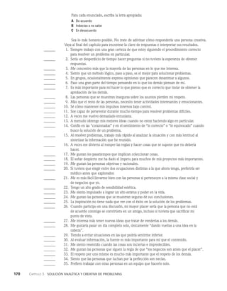 170    Capítulo 3   Solución analítica y creativa de problemas
Para cada enunciado, escriba la letra apropiada:
A De acuerdo
B Indeciso o no sabe
C En desacuerdo
Sea lo más honesto posible. No trate de adivinar cómo respondería una persona crea­
tiva.
Vaya al final del capítulo para encontrar la clave de respuestas e interpretar sus resultados.
______ 1. Siempre trabajo con una gran certeza de que estoy siguiendo el procedimiento correcto
		 para resolver un pro­
blema en particular.
______	  2. Sería un desperdicio de tiempo hacer preguntas si no tuviera la esperanza de obtener
		 respuestas.
______	  3. Me concentro más que la mayoría de las personas en lo que me interesa.
______	  4. Siento que un método lógico, paso a paso, es el mejor para solu­
cionar problemas.
______	  5. En grupos, ocasionalmente expreso opiniones que parecen de­
sanimar a algunos.
______	  6. Paso una gran parte del tiempo pensando en lo que los demás piensan de mí.
______	  7. Es más importante para mí hacer lo que pienso que es correcto que tratar de obtener la
		 aprobación de los demás.
______	  8. Las personas que se muestran inseguras sobre los asuntos pierden mi respeto.
______	  9. Más que el resto de las personas, necesito tener actividades interesantes y emocionantes.
______ 10. Sé cómo mantener mis impulsos internos bajo control.
______ 11. Soy capaz de perseverar durante mucho tiempo para resolver problemas difíciles.
______ 12. A veces me vuelvo demasiado entusiasta.
______ 13. A menudo obtengo mis mejores ideas cuando no estoy haciendo algo en particular.
______ 14. Confío en las “corazonadas” y en el sentimiento de “lo co­
rrecto” o “lo equivocado” cuando
		 busco la solución de un problema.
______ 15. Al resolver problemas, trabajo más rápido al analizar la situación y con más lentitud al
		 sintetizar la información que he reunido.
______ 16. A veces me divierto al romper las reglas y hacer cosas que se supone que no debería
		 hacer.
______ 17. Me gustan los pasatiempos que implican coleccionar cosas.
______ 18. El soñar despierto me ha dado el ímpetu para muchos de mis proyectos más importantes.
______ 19. Me gustan las personas objetivas y racionales.
______ 20. Si tuviera que elegir entre dos ocupaciones distintas a la que ahora tengo, preferiría ser
		 médico antes que explorador.
______ 21. Me es más fácil llevarme bien con las personas si perte­
necen a la misma clase social y
		 de negocios que yo.
______ 22. Tengo un alto grado de sensibilidad estética.
______ 23. Me siento impulsado a lograr un alto estatus y poder en la vida.
______ 24. Me gustan las personas que se muestran seguras de sus conclusiones.
______ 25. La inspiración no tiene nada que ver con el éxito en la solución de los problemas.
______ 26. Cuando participo en una discusión, mi mayor placer sería que la persona que no está
		 de acuerdo conmigo se convirtiera en un amigo, incluso si tuviera que sacrificar mi
		 punto de vista.
______ 27. Me interesa más tener nuevas ideas que tratar de venderlas a los demás.
______ 28. Me gustaría pasar un día completo solo, únicamente “dando vueltas a una idea en la
		 cabeza”.
______ 29. Tiendo a evitar situaciones en las que podría sentirme inferior.
______ 30. Al evaluar información, la fuente es más importante para mí que el contenido.
______ 31. Me siento resentido cuando las cosas son inciertas e impredecibles.
______ 32. Me gustan las personas que siguen la regla de que “los negocios son antes que el placer”.
______ 33. El respeto por uno mismo es mucho más importante que el respeto de los demás.
______ 34. Siento que las personas que luchan por la perfección son necias.
______ 35. Prefiero trabajar con otras personas en un equipo que hacerlo solo.
 