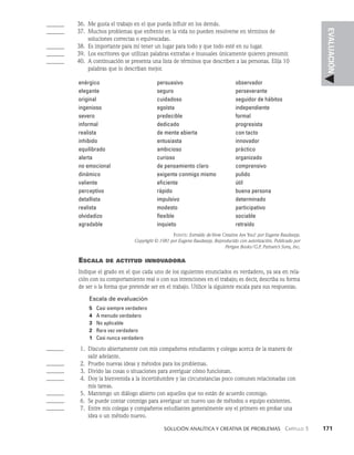    Solución analítica y creativa de problemAS   Capítulo 3    171
EVALUACIÓN
______ 36. Me gusta el trabajo en el que pueda influir en los demás.
______ 37. Muchos problemas que enfrento en la vida no pueden resolverse en términos de
		 soluciones correctas o equivocadas.
______ 38. Es importante para mí tener un lugar para todo y que todo esté en su lugar.
______ 39. Los escritores que utilizan palabras extrañas e inusuales única­
mente quieren presumir.
______ 40. A continuación se presenta una lista de términos que describen a las personas. Elija 10
		 palabras que lo describan mejor.
enérgico
elegante
original
ingenioso
severo
informal
realista
inhibido
equilibrado
alerta
no emocional
dinámico
valiente
perceptivo
detallista
realista
olvidadizo
agradable
persuasivo
seguro
cuidadoso
egoísta
predecible
dedicado
de mente abierta
entusiasta
ambicioso
curioso
de pensamiento claro
exigente conmigo mismo
eficiente
rápido
impulsivo
modesto
flexible
inquieto
observador
perseverante
seguidor de hábitos
independiente
formal
progresista
con tacto
innovador
práctico
organizado
comprensivo
pulido
útil
buena persona
determinado
participativo
sociable
retraído
Fuente: Extraído de How Creative Are You? por Eugene Raudsepp.
Copyright © 1981 por Eugene Raudsepp. Reproducido con autorización. Publicado por
Perigee Books/G.P. Putnam’s Sons, Inc.
Escala de actitud innovadora
Indique el grado en el que cada uno de los siguientes enunciados es verdadero, ya sea en rela­
ción con su comportamiento real o con sus intenciones en el trabajo; es decir, describa su forma
de ser o la forma que pretende ser en el trabajo. Utilice la siguiente escala para sus respuestas.
Escala de evaluación
5 Casi siempre verdadero
4 A menudo verdadero
3 No aplicable
2 Rara vez verdadero
1 Casi nunca verdadero
______	  1. Discuto abiertamente con mis compañeros estudiantes y colegas acerca de la manera de
		 salir adelante.
______	  2. Pruebo nuevas ideas y métodos para los problemas.
______	  3. Divido las cosas o situaciones para averiguar cómo funcionan.
______	  4. Doy la bienvenida a la incertidumbre y las circunstancias poco comunes relacionadas con
		 mis tareas.
______	  5. Mantengo un diálogo abierto con aquellos que no están de acuerdo conmigo.
______	  6. Se puede contar conmigo para averiguar un nuevo uso de méto­
dos o equipo existentes.
______	  7. Entre mis colegas y compañeros estudiantes generalmente soy el primero en probar una
		 idea o un método nuevo.
 