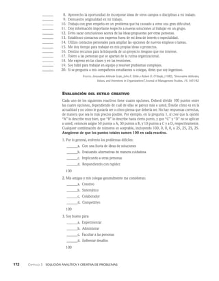 172    Capítulo 3   Solución analítica y creativa de problemas
______	  8. Aprovecho la oportunidad de incorporar ideas de otros campos o disciplinas a mi trabajo.
______	  9. Demuestro originalidad en mi trabajo.
______ 10. Trabajo con gran empeño en un problema que ha causado a otros una gran difi­
cultad.
______ 11. Doy información importante respecto a nuevas soluciones al trabajar en un grupo.
______ 12. Evito sacar conclusiones acerca de las ideas propuestas por otras personas.
______ 13. Establezco contactos con expertos fuera de mi área de interés o especialidad.
______ 14. Utilizo contactos personales para ampliar las opciones de nuevos empleos o tareas.
______ 15. Me doy tiempo para trabajar en mis propias ideas o proyectos.
______ 16. Destino recursos para la búsqueda de un proyecto riesgoso que me interese.
______ 17. Tolero a las personas que se apartan de la rutina organizacional.
______ 18. Me expreso en las clases y en las reuniones.
______ 19. Soy hábil para trabajar en equipo y resolver problemas complejos.
______ 20. Si se pregunta a mis compañeros estudiantes o colegas, dirán que soy inge­
nioso.
Fuente: Innovative Attitude Scale, John E. Ettlie y Robert D. O’Keefe, (1982), “Innovative Attitudes,
Values, and Intentions in Organizations”, Journal of Management Studies, 19, 163-182.
Evaluación del estilo creativo
Cada uno de los siguientes reactivos tiene cuatro opciones. Deberá dividir 100 puntos entre
las cuatro opciones, dependiendo de cuál de ellas se parece más a usted. Evalúe cómo es en la
actualidad y no cómo le gustaría ser o cómo piensa que debería ser. No hay respuestas correctas,
de manera que sea lo más preciso posible. Por ejemplo, en la pregunta 1, si cree que la opción
“A” lo describe muy bien, que “B” lo describe hasta cierto punto, y que “C” y “D” no se aplican
a usted, entonces asigne 50 puntos a A, 30 puntos a B, y 10 puntos a C y a D, respectivamente.
Cualquier combinación de números es aceptable, incluyendo 100, 0, 0, 0, o 25, 25, 25, 25.
Asegúrese de que los puntos totales sumen 100 en cada reactivo.
1. Por lo general, enfrento los problemas difíciles:
______a. Con una lluvia de ideas de soluciones
______b. Evaluando alternativas de manera cuidadosa
______c. Implicando a otras personas
______d. Respondiendo con rapidez
   100
2. Mis amigos y mis colegas generalmente me consideran:
______a. Creativo
______b. Sistemático
______c. Colaborador
______d. Competitivo
   100
3. Soy bueno para:
______a. Experimentar
______b. Administrar
______c. Facultar a las personas
______d. Enfrentar desafíos
   100
 