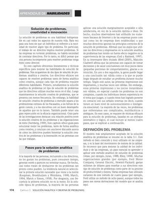 174    Capítulo 3   Solución analítica y creativa de problemas
aplican una solución marginalmente aceptable o sólo
satisfactoria, en vez de la solución óptima o ideal. De
hecho, muchos ob­
servadores han atribuido los nume­
rosos fracasos de Internet y de las empresas punto com
(así como los de empresas bien establecidas) a que
muchos directivos ignoran los principios correctos de la
so­
lución de problemas. Afirman que los atajos que utili­
zan los directivos y empresarios en la solución analítica
de problemas han tenido un fuerte efecto negativo en la
supervivencia de las empresas (Goll y Rasheed, 1997).
En su interesante libro titulado Blink (2005), Malcolm
Gladwell afirma que las personas son capaces de tomar
decisiones y de sacar conclusiones con muy pocos datos
(pequeñas porciones de comportamiento), gracias a su
intuición. En uno o dos segundos, la gente puede llegar
a una conclusión tan válida como a la que se puede
llegar después de estudiar un problema durante mucho
tiempo. Según este autor, las primeras impresiones son
importantes, y muchas veces son válidas. Sin embargo,
estas primeras impresiones y los juicios instantáneos
son válidos, en especial cuando los problemas no son
complejos, cuando los individuos tienen experiencia en
el tema que juzgan, y cuando éstos han logrado ponerse
en contacto con sus señales internas (es decir, cuando
tienen un buen nivel de autoconocimiento e inteligen­
cia emocional). La mayoría de las veces, los problemas
que enfrentamos son complicados, multifacéticos y
ambiguos. En esos casos, se requiere de técnicas eficaces
para la solución de problemas, basadas en un enfoque
sistemático y lógico, el cual incluye al menos cuatro
pasos, que se explican a continuación.
DEFINICIÓN DEL PROBLEMA
El modelo más ampliamente aceptado de la solución
analíti­
ca de problemas se resume en la tabla 3.1. Este
método es bien conocido y muy utilizado en las empre­
sas, y es la base del movimiento de mejora de la calidad.
Se reconoce que para mejorar la calidad de los indivi­
duos y de las empresas, un paso esencial es aprender y
aplicar este método analítico de solución de problemas
(véase, por ejemplo, Juran, 1988; Riley, 1998). Muchas
or­
ganizaciones grandes (por ejemplo, Ford Motor
Company, Gene­
ral Electric, Hewlett-Packard) gastan
millones de dólares para enseñar a sus directivos este
tipo de solución de proble­
mas como parte de su proceso
de productividad y mejora. Varias empresas han utilizado
variantes de este método de cuatro pasos (por ejemplo,
Ford utiliza un método de ocho pasos), aunque todos los
pasos son me­
ras derivaciones del modelo que se analiza
aquí.
Solución de problemas,
creatividad e innovación
La solución de problemas es una habilidad indispensa­
ble en casi todos los aspectos de nuestra vida. Rara vez
pasa una hora sin que un individuo se enfrente a la nece­
sidad de resolver algún tipo de problema. En particular,
el trabajo de un directivo implica resolver problemas. Si
las empresas no tuvieran problemas, no habría necesidad
de contratar directivos. Por lo tanto, es difícil pensar que
una persona incompetente para resolver proble­
mas tenga
éxito como director.
En este capítulo ofrecemos lineamientos y técnicas
específicos para mejorar las habilidades de solución de
pro­
blemas. Nos ocuparemos de dos tipos de solución de pro­
blemas: analítica y creativa. Los directivos eficaces son
capaces de resolver problemas tanto de forma analítica
como creati­
va, aunque cada tipo de problema requiere
diferentes habilidades. Primero, estudiaremos la solución
analíti­
ca de problemas (el tipo de solución de problemas
que los directivos utilizan mu­
chas veces en el día). Luego
examinaremos la solución creativa de problemas, que se
presenta con menos frecuencia. Sin embargo, la habilidad
de solución creativa de problemas a menudo separa a los
profesionistas exitosos de los fracasados, a los héroes de la
gente común, y a los ejecutivos con un buen desempeño
de aquellos que no lo tienen. También puede tener una
gran repercusión en la eficacia organizacional. Gran parte
de las investigaciones destacan una relación positiva entre
la solución creativa de los problemas y las organizaciones
de éxito (Sternberg, 1999). Este capítulo ofrece guías para
solucionar mejor los proble­
mas, tanto de forma analítica
como creativa, y concluye con una breve discusión acerca
de cómo los directivos pueden fomentar la solución crea­
tiva de los problemas y la innovación en las personas con
las que trabajan.
Pasos para la solución analítica
de problemas
A la mayoría de las personas, incluyendo a los directi­
vos,
no les gustan los problemas, pues consumen tiempo,
generan estrés y parecen no terminar nunca. De he­
cho,
casi todos tratan de deshacerse de los problemas tan
pronto como pueden. La tendencia natural es seleccio­
nar la primera solución razonable que viene a la mente
(Koopman, Broekhuijsen y Weirdsma, 1998; March,
1994, March y Simon, 1958). Por desgracia, con fre­
cuencia la primera solución no es la mejor. En la solu­
ción típica de pro­
blemas, la mayoría de las personas
aprendizaje de habilidades
 
