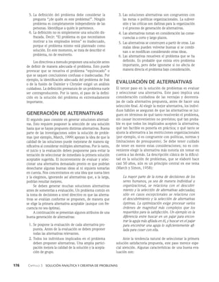 176    Capítulo 3   Solución analítica y creativa de problemas
3. Las soluciones alternativas son congruentes con
las metas o políticas organizacionales. La subver­
sión y las críticas son dañinas para la organización
y el proceso de generación de alternativas.
4. Las alternativas toman en consideración las conse­
cuencias a corto y largo plazos.
5. Las alternativas se construyen a partir de otras. Las
malas ideas pueden volverse buenas si se combi­
nan o se modifican considerando otras ideas.
6. Las alternativas resuelven el problema que se ha
definido. Es probable que exista otro problema
importante, pero debe ignorarse si no afecta de
manera directa el problema bajo consideración.
EVALUACIÓN DE ALTERNATIVAS
El tercer paso en la solución de problemas es evaluar
y se­
leccionar una alternativa. Este paso implica una
conside­
ración cuidadosa de las ventajas y desventa­
jas de cada alternativa propuesta, antes de hacer una
selección final. Al elegir la mejor alternativa, los indivi­
duos hábiles se aseguran de que las alternativas se juz­
guen en términos de qué tanto resolverán el problema,
sin causar inconvenientes no previstos; qué tan proba­
ble es que todos los implicados acepten la alter­
nativa;
qué tan factible es ponerla en práctica; y qué tanto se
ajusta la alternativa a las restricciones organizacionales
(por ejemplo, si es congruente con políticas, normas y
limitaciones de presupuesto). Se debe tener cuidado
de tener en mente estas consideraciones; no es con­
veniente elegir la alternativa más notoria sin tomar en
cuenta a las demás. La descripción clásica de la dificul­
tad en la solución de problemas, que se elaboró hace
casi 50 años, aún es un principio central en ese tema
(March y Simon, 1958):
La mayor parte de la toma de decisiones de los
seres huma­
nos, ya sea de manera individual u
organizacional, se rela­
ciona con el descubri­
miento y la selección de alternativas adecuadas;
sólo en casos excep­
cionales se relaciona con
el descubrimiento y la selección de alternativas
óptimas. La optimización exige procesar varios
órdenes de magnitud más complejos que los
requeridos para la satisfac­
ción. Un ejemplo es la
diferencia entre buscar en un pajar para encon-
trar la aguja más afilada en él, y buscar en el pajar
para encontrar una aguja lo suficientemente afi-
lada para coser con ella.
Ante la tendencia natural de seleccionar la primera
solución satisfactoria propuesta, este paso merece espe­
cial atención. Algunas características de una buena eva­
luación son:
5. La definición del problema debe considerar la
pregunta “¿de quién es este problema?”. Ningún
problema es completamente independiente de las
personas. Identifique a quién le pertenece.
6. La definición no es simplemente una solución dis­
frazada. Decir: “El problema es que necesitamos
motivar a los empleados lentos” es inadecuado,
porque el problema mismo está planteado como
solución. En este momento, se trata de describir el
problema, no de resolverlo.
Los directivos a menudo proponen una solución an­
tes
de definir de manera adecuada el problema. Esto puede
provocar que se resuelva el problema “equi­
vocado” o
que se saquen conclusiones confusas o inadecuadas. Por
ejemplo, la identificación adecuada del problema de Irak
o de la fusión de Daimler y Chrysler exigió un análisis
cuidadoso. La definición prematura de un problema suele
ser contraproducente. Por lo tanto, el paso de la defini­
ción en la solu­
ción del problema es extremadamente
importante.
GENERACIÓN DE ALTERNATIVAS
El segundo paso consiste en generar soluciones alternati­
vas. Esto requiere posponer la selección de una solución
hasta que se hayan propuesto distintas alternativas. Buena
parte de las investigaciones sobre la solución de proble­
mas (por ejemplo, March, 1999) apoyan la idea de que la
calidad de las soluciones puede mejorarse de manera sig­
nificativa al considerar múltiples alternativas. Por lo tanto,
el juicio y la evaluación deben posponerse para evitar la
tentación de seleccionar de inmediato la primera solu­
ción
aceptable sugerida. El inconveniente de evaluar y selec­
cionar una alternativa de­
masiado pronto es que podrían
desecharse algunas bue­
nas ideas al ni siquiera tomarlas
en cuenta. Nos concentramos en una idea que suena bien
y la elegimos, ignorando así alternativas que, a la larga,
podrían resultar mejores.
Se deben generar muchas soluciones alternativas
an­
tes de someterlas a evaluación. Un problema común en
la to­
ma de decisiones a nivel directivo es que las alterna­
tivas se evalúan conforme se proponen, de manera que
se elige la primera alter­
nativa aceptable (aunque con fre­
cuencia no sea óptima).
A continuación se presentan algunos atributos de una
buena generación de alternativas:
1. Se pospone la evaluación de cada alternativa pro­
puesta. Antes de la evaluación se deben proponer
todas las alternativas relevantes.
2. Todos los indi­
viduos implicados en el problema
deben proponer alternativas. Una amplia partici­
pación mejora la cali­
dad de la solución y la acepta­
ción de grupo.
 