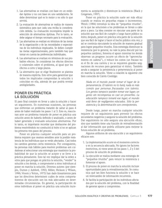    Solución analítica y creativa de problemAS   Capítulo 3    177
APRENDIZAJE
1. Las alternativas se evalúan con base en un están­
dar óptimo y no con base en uno satisfactorio. Se
debe determinar qué es lo mejor y no sólo lo que
servirá.
2. La evaluación de alternativas se realiza de manera
sistemática para que cada una reciba la considera­
ción debida. La evaluación incompleta impide la
selección de alternativas óptimas. Por lo tanto, se
debe asignar el tiempo necesario para la evaluación.
3. Las alternativas se evalúan en términos de las metas
de la organización y de las necesidades y expectati­
vas de los individuos implicados. Se deben cumplir
las metas organizacionales, pero también hay que
tomar en cuenta las prefe­
rencias individuales.
4. Las alternativas se evalúan en términos de sus pro­
bables efectos. Se consideran los efectos directos
y colaterales sobre el problema, al igual que los
efectos a corto y largo plazos.
5. La alternativa que se elige finalmente se plantea
de manera explícita. Esto sirve para garantizar que
todos los implicados comprendan la solución y
coincidan en ella, además de que podría revelar
ambigüedades.
PONER EN PRÁCTICA
LA SOLUCIÓN
El paso final consiste en llevar a cabo la solu­
ción y hacer
un seguimiento. En numerosas ocasiones, las personas
que enfrentan un problema tratarán de saltar al paso 4
antes de haber realizado los pasos 1 al 3. Esto es, reaccio­
nan ante un problema tratando de poner en práctica una
solución antes de haberla definido y analizado, o antes de
haber generado y evaluado soluciones alter­
nativas. Por
lo tanto, es importante recordar que deshacerse del pro­
blema resolviéndolo no conducirá al éxito si no se aplican
los primeros tres pasos del proceso.
Poner en práctica cualquier solución para un pro­
blema requiere que seamos sensibles ante la posible resis­
tencia de los individuos que se verán afectados. Casi todos
los cambios generan cierta resistencia. Por consiguiente,
las personas más hábiles para resolver problemas son cui­
dadosas al seleccionar una estrate­
gia que maximice la pro­
babilidad de que la solución se acepte y se lleve a la
práctica plenamente. Esto tal vez implique dar la orden a
otros para que pongan en práctica la solución, “vender” la
solución a los demás, o comprometer a otros individuos al
poner en marcha la solución. Diversos autores (por ejem­
plo, Dutton y Ashford, 1993; Miller, Hickson y Wilson,
1996; Vroom y Yetton, 1973) han dado lineamientos para
que los directivos determinen cuáles de estos comporta­
mientos de ejecución son los más adecuados en deter­
minadas circunstancias. En general, la participación de
otros individuos al poner en práctica una solución incre­
menta su aceptación y disminuye la resistencia (Black y
Gregersen, 1997).
Poner en práctica la solución suele ser más eficaz
cuando se realiza en pequeñas etapas o incrementos.
Weick (1984) introdujo la idea de “pequeños triunfos”,
en la que las so­
luciones a los problemas se llevan a cabo
poco a poco. La idea consiste en ejecutar una parte de la
solución que sea fácil de cumplir y luego hacer público su
éxito; después, poner en práctica otra parte de la solución
que sea fácil de lograr y hacer el hecho público otra vez; y
así se continúa ejecutando la solución de manera gradual
pa­
ra lograr pequeños triunfos. Esta estrategia disminuye la
resistencia (por lo general, no vale la pena discutir por los
pequeños cambios), fomenta el apoyo mientras los demás
obser­
van un progreso (ocurre un efecto de “aprovecha­
miento en cadena”), y reduce los costos (un fracaso no
es el fin de una carrera y no se requieren grandes asig­
naciones de recursos para garantizar el éxito). También
ayuda a asegurar la persistencia y perseverancia al poner
en marcha la solución. Viene a colación la siguiente cita
bien conocida de Calvin Coolidge:
Nada en el mundo puede tomar el lugar de la
perseverancia. El talento no lo hará; nada es más
común que personas fracasadas con talento.
Los genios tampoco pueden tomar ese lugar; un
genio sin recompensa es casi un proverbio. La
educación tampoco tomará ese lugar; el mundo
está lleno de negligentes educados. Sólo la per­
sistencia y la determinación son omnipotentes.
Desde luego, poner en marcha cualquier solución
requiere de un segui­
miento para prevenir los efectos
secundarios negativos y asegurar la solución del problema.
Dar seguimiento no só­
lo asegura una ejecución eficaz,
sino que también tiene una función de retroalimentación
al dar información que podría utilizarse para mejorar la
futura solución de un problema.
Algunos atributos de una ejecución y un seguimiento
eficaces son:
1. La implementación ocurre en el momento correcto
y en la secuencia adecuada. No ignora los factores
restrictivos, ni viene antes de los pasos 1, 2 y 3 del
proceso de solución de problemas.
2. La ejecución se realiza mediante una estrategia de
“pequeños triunfos” para vencer la resistencia y
fomentar el apoyo.
3. El proceso de poner en marcha la solución incluye
oportunidades para la retroalimentación. Se comu­
nica qué tan bien funciona la solución y se hace
un intercambio de información recurrente.
4. Se facilita la participación de los individuos afecta­
dos por la so­
lución del problema, con la finalidad
de generar apoyo y compromiso.
 