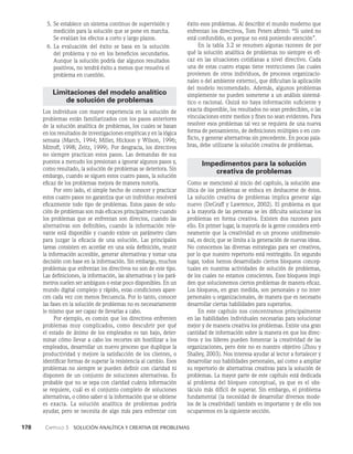 178    Capítulo 3   Solución analítica y creativa de problemas
éxito esos problemas. Al describir el mundo moderno que
enfrentan los directivos, Tom Peters afirmó: “Si usted no
está confundido, es porque no es­
tá poniendo atención”.
En la tabla 3.2 se resumen algunas razones de por
qué la solución analítica de problemas no siempre es efi­
caz en las situaciones cotidianas a nivel directivo. Cada
una de estas cuatro etapas tiene restricciones (las cuales
provienen de otros individuos, de procesos organizacio­
nales o del ambiente externo), que dificultan la aplicación
del modelo recomendado. Además, algunos problemas
simplemente no pueden someterse a un análisis sistemá­
tico o racional. Quizá no haya información suficiente y
exacta disponible, los resultados no sean predecibles, o las
vinculaciones entre medios y fines no sean evidentes. Para
resolver esos problemas tal vez se requiera de una nueva
forma de pensamiento, de definiciones múltiples o en con­
flicto, y generar alternativas sin precedente. En pocas pala­
bras, debe utilizarse la solu­
ción creativa de problemas.
Impedimentos para la solución
creativa de problemas
Como se mencionó al inicio del capítulo, la solución ana­
lítica de los problemas se enfoca en deshacerse de éstos.
La solución creativa de problemas implica gene­
rar algo
nuevo (DeGraff y Lawrence, 2002). El problema es que
a la mayoría de las personas se les dificulta solucionar los
problemas en forma creativa. Existen dos razones para
ello. En primer lugar, la mayoría de la gente considera erró­
neamente que la creatividad es un proceso unidimensio­
nal, es decir, que se limita a la generación de nuevas ideas.
No conocemos las diversas estrategias para ser creativos,
por lo que nuestro repertorio está restringido. En segundo
lugar, todos hemos desarrollado ciertos bloqueos concep­
tuales en nuestras actividades de solución de problemas,
de los cuales no estamos conscientes. Esos bloqueos impi­
den que solucionemos ciertos problemas de manera eficaz.
Los bloqueos, en gran medida, son personales y no inter­
personales u organizacionales, de manera que es necesario
desarrollar ciertas habilidades para superarlos.
En este capítulo nos concentramos principalmente
en las habilidades individuales necesarias para solucionar
mejor y de manera creativa los problemas. Existe una gran
cantidad de información sobre la manera en que los direc­
tivos y los líderes pueden fomentar la creatividad de las
organizaciones, pero éste no es nuestro objetivo (Zhou y
Shalley, 2003). Nos interesa ayudar al lector a fortalecer y
desarrollar sus habilidades personales, así como a ampliar
su repertorio de alternativas creativas para la solución de
problemas. La mayor parte de este capítulo está dedicada
al problema del bloqueo conceptual, ya que es el obs­
táculo más difícil de superar. Sin embargo, el problema
fundamental (la necesidad de desarrollar diversos mode­
los de la creatividad) también es importante y de ello nos
ocuparemos en la siguiente sección.
5. Se establece un sistema continuo de supervisión y
medición para la solución que se pone en marcha.
Se evalúan los efectos a corto y lar­
go plazos.
6. La evaluación del éxito se basa en la solución
del problema y no en los beneficios secundarios.
Aunque la solución podría dar algunos resultados
positivos, no tendrá éxito a menos que re­
suelva el
problema en cuestión.
Limitaciones del modelo analítico
de solución de problemas
Los individuos con mayor experiencia en la solución de
problemas están familiarizados con los pasos anteriores
de la solución analítica de problemas, los cuales se basan
en los resultados de investigaciones empíricas y en la lógica
sensata (March, 1994; Miller, Hickson y Wilson, 1996;
Mitroff, 1998; Zeitz, 1999). Por desgracia, los directivos
no siempre practican estos pasos. Las demandas de sus
puestos a menudo los presionan a ignorar algunos pasos y,
como resultado, la solución de problemas se deteriora. Sin
em­
bargo, cuando se siguen estos cuatro pasos, la solución
eficaz de los problemas mejora de manera notoria.
Por otro lado, el simple hecho de conocer y practicar
estos cuatro pasos no garantiza que un individuo resolverá
eficazmente to­
do tipo de problemas. Estos pasos de solu­
ción de proble­
mas son más eficaces principalmente cuando
los problemas que se enfrentan son directos, cuando las
alternativas son definibles, cuando la información rele­
vante está disponi­
ble y cuando existe un parámetro claro
para juzgar la eficacia de una solución. Las principales
tareas consisten en acordar en una sola definición, reunir
la información ac­
cesible, generar alternativas y tomar una
decisión con base en la informa­
ción. Sin embargo, muchos
problemas que enfrentan los directivos no son de este tipo.
Las definiciones, la información, las alternativas y los pará­
metros suelen ser ambiguos o estar poco disponibles. En un
mundo digital complejo y rápido, estas condicio­
nes apare­
cen cada vez con menos frecuencia. Por lo tan­
to, conocer
las fases en la solución de problemas no es necesariamente
lo mismo que ser capaz de llevarlas a cabo.
Por ejemplo, es común que los directivos enfrenten
problemas muy complicados, como descubrir por qué
el estado de ánimo de los empleados es tan bajo, deter­
minar cómo llevar a cabo los recortes sin hostilizar a los
emplea­
dos, desarrollar un nuevo proceso que duplique la
pro­
ductividad y mejore la satisfacción de los clientes, o
iden­
tificar formas de superar la resistencia al cambio. Esos
problemas no siempre se pueden definir con claridad ni
disponen de un conjunto de soluciones alternativas. Es
probable que no se sepa con claridad cuánta información
se requiere, cuál es el conjunto completo de soluciones
alternativas, o cómo sa­
ber si la información que se obtiene
es exacta. La solución analítica de problemas podría
ayudar, pero se necesita de al­
go más para enfrentar con
 