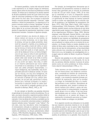 184    Capítulo 3   Solución analítica y creativa de problemas
Por ejemplo, las investigaciones demuestran que el
entrenamiento del pensamiento aumenta el número de
buenas ideas generadas para la solución de problemas
en más del 125 por ciento (Scope, 1999). Se ha visto
que la creatividad en el arte, la composición musical,
el hallazgo de problemas, la cons­
trucción de problemas
y la generación de ideas mejoran de manera sustancial
cuando se recibe una capacitación para la solución crea­
tiva de proble­
mas y las habilidades de pensamiento (De
Bono, 1973, 1992; Finke, Ward y Smith, 1992; Getzels y
Csikszentmihalyi, 1976; Nickerson, 1999; Starko, 2001).
Además, también existen muchas evidencias de que dicha
capacitación pue­
de mejorar la rentabilidad y la eficiencia
de las organizacio­
nes (Williams y Yang, 1999). Muchas
empresas, como Microsoft, General Electric y att ahora
envían a sus ejecutivos a talleres de creatividad con la
finalidad de que mejoren sus habilidades de pensamiento
creativo. Los expertos en solución creativa de problemas
son actualmente un va­
lioso activo en el entorno de la con­
sultoría, y en Estados Unidos se venden alrededor de un
millón de libros sobre creatividad al año. Como resultado
directo de este tipo de entrena­
miento, se han desarrollado
varios artículos muy conocidos; por ejemplo, las tiras de
Velcro de la nasa, los la­
vaplatos con autodiagnóstico de ge,
el papel copia sin carbón de Mead y la película Trimprint
de Kodak.
Resolver esta paradoja no es sólo cuestión de mayor
exposición a la información o a la educación. En vez de
ello, las personas deberían dominar el proceso de pensa­
miento acerca de ciertos problemas en forma creativa.
Como observó Csiks­
zentmihalyi (1996, p. 11):
Todos nacemos con dos conjuntos contradicto-
rios de instrucciones: una tendencia conserva-
dora, constituida de instintos de conservación,
de engrandecimiento personal y de ahorro de
energía, y una tendencia expansiva formada por
instintos de exploración, gozo por la novedad
y el riesgo (la curiosidad que lleva a la creativi-
dad pertenece a este conjunto). Necesi­
tamos de
ambos programas, pero, aunque la pri­
mera ten-
dencia requiere poco aliento o apoyo del exte-
rior para motivar el comportamiento, la segunda
puede decaer si no se cultiva. Si hay muy pocas
oportunidades para ser cu­
rioso, si hay demasia-
dos obstáculos en el camino del riesgo y la
exploración, la motivación pa­
ra tener un compor-
tamiento creativo se extingue con facilidad.
En la siguiente sección nos enfocamos en los proble­
mas que requieren soluciones creativas en vez de analíti­
cas, problemas para los que no parece haber disponi­
bles
alternativas aceptables, para los que todas las soluciones
razonables parecen estar bloqueadas o para los que no hay
un acceso a la mejor respues­
ta. En esos casos, la solución
analítica de problemas no es aplicable. Esta situación es
De manera paradójica, cuanta más educación formal
y más experiencia en un empleo tengan los individuos,
menos capaces serán de solucionar los problemas en forma
creativa. Se estima que la mayoría de los adultos ma­
yores
de 40 años manifiestan menos del 2 por ciento de la capa­
cidad de solucionar problemas en forma creativa que un
niño menor de cinco años. Eso es porque la educación
formal a menudo prescribe respuestas “correctas”, reglas
analíticas o límites de pensamiento. La experiencia en un
puesto a menudo conduce a formas “apropiadas” de hacer
las cosas, a conocimientos especializados y a una expec­
tativa rígida de las acciones adecuadas. Los individuos
pierden la capaci­
dad de experimentar, improvisar o tomar
desviaciones mentales. Considere el siguiente ejemplo:
Si usted introduce una docena de abejas y el
mismo número de moscas en una botella y la
coloca en forma horizontal, con la base hacia
la ventana, verá que las abejas persistirán, hasta
mo­
rir de cansancio o hambre, en su empresa por
descubrir una salida a través del vidrio; en tanto
que las moscas, en menos de dos minutos, ha­
brán
salido a través del cuello en el lado opues­
to... El
amor de las abejas por la luz y su misma inteligen-
cia es lo que causa su ruina en este experimento.
Evidentemente, piensan que la salida de cada
prisión debe estar donde la luz brilla en forma
más clara y actúan en consecuencia, y persisten
en una acción tan lógica. Para ellas, el vi­
drio
es un misterio sobrenatural que nunca habían
encontrado en la naturaleza; no han experimen-
tado esta súbita atmósfera impene­
trable; y a
mayor inteligencia, más inadmisible, más incom-
prensible parecerá el obstáculo ex­
traño. En tanto
que las moscas, con muy poca inteligencia, sin
importarles la lógica del enigma del cristal, sin pres­
tar atención al llamado de la luz, aletean salva-
jemente, de acá para allá, aprovechan la buena
fortuna que a menudo acompaña a lo simple y
encuentran la salvación donde los sabios pere-
cerán, al descubrir la amigable apertura que les
devuelve la libertad. (Weick, 1995, p. 59)
En este ejemplo se identifica una paradoja inhe­
rente
al aprendizaje de la solución creativa de problemas. Por un
lado, una mayor educación y experiencia podrían inhibir la
solución creativa de problemas y reforzar los bloqueos con­
ceptuales. Como las abejas de la histo­
ria, es probable que los
individuos no encuentren soluciones porque el problema
requiere métodos menos “educados” y más “lúdicos”. Por
otro lado, como han descubierto varios investigadores,
el entrenamiento enfocado en optimizar el pensamiento
mejora significativamente las habilidades para la solución
creativa de problemas y la eficacia administrativa (Albert
y Runco, 1999; Mumford, Baughman, Maher, Costanza y
Supinski, 1997; Nickerson, 1999; Smith, 1998).
 