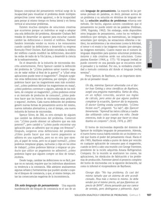    Solución analítica y creativa de problemAS   Capítulo 3    187
APRENDIZAJE
bloqueo conceptual del pensamiento vertical surge de la
incapacidad para visualizar el problema desde múltiples
perspectivas (cavar varios agujeros), o de la incapacidad
para pensar al mismo tiempo en forma lateral y en forma
vertical al solucionar problemas.
Existen muchos ejemplos de soluciones creativas
que ocurrieron porque un individuo se negó a adoptar
una sola definición del problema. Alexander Graham Bell
trataba de desarrollar un aparato para escuchar cuando
cambió las definiciones e inventó el teléfono. Harland
Sanders intentaba vender su receta a los restaurantes
cuando cambió las definiciones y desarrolló su empresa
Kentucky Fried Chicken. Karl Jansky estudiaba la estática
del teléfono cuando modificó las definiciones, descubrió
las ondas de radio de la Vía Láctea, y desarrolló la ciencia
de la radioastronomía.
En el desarrollo de la industria de microondas des­
crito anteriormente, Percy Spencer cambió la definición
del problema de “¿Cómo podemos salvar nuestro nego­
cio de radar militar al final de la guerra?” a “¿Qué otras
aplica­
ciones puede tener el magnetrón?”. Después surgie­
ron otras defi­
niciones del problema; por ejemplo: ¿Cómo
podemos hacer que los magnetrones sean más económi­
cos?, ¿cómo pode­
mos fabricar los magnetrones en masa?,
¿cómo podemos convencer a alguien, además de los mili­
tares, de comprar un magnetrón?, ¿cómo podemos entrar
a un mercado de productos de consumo?, ¿cómo pode­
mos hacer que los hornos de microondas sean prácticos
y seguros?, etcéte­
ra. Cada nueva definición del problema
generó nuevas formas de pensamiento acerca del mismo,
nuevos méto­
dos alternativos y, con el tiempo, una nueva
industria de hornos de microondas.
Spence Silver, de 3M, es otro ejemplo de alguien
que cambió las definiciones del problema. Comenzó
con: “¿Cómo puedo obtener un adhesivo que sea más
potente?”, pero cambió a “¿cómo puedo encontrar una
aplicación para un adhesivo que no pega con firmeza?”.
Después, surgieron otras definiciones del problema:
¿Cómo puedo hacer que este nuevo pegamento se
adhiera en una superficie, pero no en otra (por ejem­
plo, al papel de notas, pero no al papel normal)?, ¿cómo
podemos remplazar grapas, tachuelas y clips en los sitios
de trabajo?, ¿cómo podemos fabricar y empacar un pro­
ducto que utilice un pegamento no adhesivo?, ¿cómo
podemos lograr que alguien compre un bloc de notas?,
etcétera.
Desde luego, cambiar las definiciones no es fácil, por­
que no es natural; requiere que los individuos abandonen
su tendencia a la constancia. Más adelante analizaremos
algunas señales y herramientas que pueden ayudar a supe­
rar el bloqueo de constancia, y que, al mismo tiempo, evi­
tan las consecuencias negativas de la inconsistencia.
Un solo lenguaje de pensamiento   Una segunda
manifestación del bloqueo de constancia es el uso de un
solo lenguaje de pensamiento. La mayoría de las per­
sonas piensan en palabras, es decir, piensan acerca de
un problema y su solución en términos de len­
guaje ver­
bal. La solución analítica de problemas re­
fuerza este
método. De hecho, algunos autores consideran que el
pensamiento no puede existir sin las palabras (Feldman,
1999, Vygotsky, 1962). Sin embargo, están disponibles
otros lenguajes de pensamiento, como los no verbales o
simbólicos (por ejemplo, las matemá­
ticas), las imágenes
sensoriales (por ejemplo, las sensaciones olfatorias o tác­
tiles), los sentimientos y las emociones (como la felicidad,
el temor o el enojo) y las imágenes visuales (por ejemplo,
las imágenes mentales). Cuanto mayor sea el número de
lenguajes disponibles para quienes solucionan pro­
blemas,
mejores y más creativas serán sus soluciones. Como
plantea Koestler (1964, p. 177): “El lenguaje [verbal] se
puede convertir en una pantalla que se encuentra entre
el pen­
sador y la realidad. Por eso, la verdadera creativi­
dad a menudo comienza ahí donde el lenguaje [ver­
ba]
termina”.
Percy Spencer, de Raytheon, es un importante ejem­
plo de un pensador visual:
Un día, mientras Spencer almorzaba con el doc-
tor Ivan Getting y otros científicos de Raytheon,
surgió una pregunta matemática. Va­
rios de ellos,
en un reflejo conocido, sacaron sus reglas
de cálculo, pero antes de que alguno pu­
diera
completar la ecuación, Spencer dio la res­
puesta.
El doctor Getting estaba sorprendido. “¿Có­
mo
hiciste eso?”, preguntó. “La raíz”, dijo Spencer
brevemente. “Aprendí las raíces cúbicas y cuadra-
das utilizando cubos cuando era niño. Desde
entonces, todo lo que tengo que hacer es visua­
lizarlos en conjunto”. (Scott, 1974, p. 287)
El horno de microondas dependía del dominio de
Spencer de múltiples lenguajes de pensamiento. Además,
el nuevo horno nunca habría existido sin un inci­
dente cru­
cial que ilustra el poder del pensamiento visual. Hacia el
año 1965, Raytheon estaba a punto de darse por vencido
en cualquier aplicación de consumo para el magnetrón,
cuando se llevó a cabo una reunión con George Foerstner,
presidente de la recién adquirida Amana Refrigeration
Company. En la reunión se analizaron los costos, las
aplicacio­
nes, los obstáculos de fabricación y los proble­
mas de producción. Foerstner alentó el proyecto completo
del horno de microondas con la siguiente declaración, tal
como lo informó el vicepresidente de Raytheon:
George dijo: “No hay problema. Es casi del
mis­
mo tamaño que un sistema de aire acondi-
cionado. Pesa más o menos lo mismo. Se debe
vender por el mismo precio, así que fijaremos un
precio de $499”. Ahora pensarán que eso carece
de sentido, pero deténganse y piénsenlo. Aquí
 
