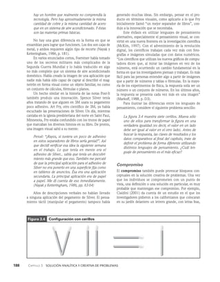 188    Capítulo 3   Solución analítica y creativa de problemas
generado muchas ideas. Sin embargo, pensar en el pro­
ducto en términos visuales, como aplicarlo a lo que Fry
inicialmente llamó “un mejor separador de libros”, con­
dujo a la innovación que se necesitaba.
Este énfasis en utilizar lenguajes de pensamiento
alternativo, especialmente el pensamiento visual, se con­
virtió en una nueva frontera en la investigación científica
(McKim, 1997). Con el advenimiento de la revolución
digi­
tal, los científicos trabajan cada vez más con foto­
grafías e imágenes simuladas que con datos numéricos.
“Los científicos que utilizan los nuevos gráficos de compu­
tadora dicen que, al mirar las imágenes en vez de los
números, está ocurriendo un cambio fundamental en la
forma en que los investigadores piensan y trabajan. Es más
fácil para las personas entender algo a partir de imágenes
que a partir de números y tablas o fórmulas. En la mayo­
ría de los experimentos de física, la respuesta solía ser un
número o un conjunto de números. En los últimos años,
la respuesta se presenta cada vez más en una imagen”
(Markoff, 1988, p. D3).
Para ilustrar las diferencias entre los lenguajes de
pensamiento, considere el siguiente problema sencillo:
La figura 3.4 muestra siete cerillos. Mueva sólo
uno de ellos para transformar la figura en una
verdade­
ra igualdad (es decir, el valor en un lado
debe ser igual al valor en el otro lado). Antes de
buscar la respuesta, las claves de resultados y los
datos comparativos al final del capítulo, trate de
definir el problema de forma diferente utilizando
distintos lenguajes de pensamiento. ¿Cuál len-
guaje de pensamiento es el más eficaz?
Compromiso
El compromiso también puede provocar bloqueos con­
ceptuales en la solución creativa de problemas. Una vez
que los individuos se comprometen con un punto de
vista, una definición o una solución en particular, es muy
probable que mantengan ese compromiso. Por ejemplo,
Cialdini (2001) da cuenta de un estudio en el que los
investigadores pidieron a los californianos que colocaran
en su jardín delantero un letrero grande, con letras feas,
hay un hombre que realmente no comprendía la
tecnología. Pero hay aproximadamente la misma
cantidad de co­
bre y la misma cantidad de acero
que en un sistema de aire acondicionado. Y éstas
son las materias primas básicas.
No hay una gran diferencia en la forma en que se
ensamblan para lograr que funcionen. Los dos son cajas de
metal, y ambos requieren algún tipo de recorte (Nayak y
Ketteringham, 1986, p. 181).
En varios enunciados cortos, Foerstner había tomado
uno de los secretos militares más complicados de la
Se­
gunda Guerra Mundial y lo había traducido en algo
no más complejo que un sistema de aire acondicionado
doméstico. Había creado la imagen de una aplicación que
nadie más había sido capaz de captar al describir el mag­
netrón en forma visual como un objeto familiar, no como
un conjun­
to de cálculos, fórmulas o planos.
Un hecho similar en la historia de las notas Post-It
también produjo una innovación. Spence Silver tenía
años tratando de que alguien en 3M usara su pegamento
poco adhesivo. Art Fry, otro cientí­
fico de 3M, ya había
escuchado las presentaciones de Silver. Un día, mientras
cantaba en la iglesia presbiteriana del norte en Saint Paul,
Minnesota, Fry estaba confundido con los trozos de papel
que marcaban los di­
versos himnos en su libro. De pronto,
una imagen visual saltó a su mente:
Pensé: “¡Rayos, si tuviera un poco de adhesivo
en estos separadores de libros sería genial!”. Así
que decidí verificar esa idea la siguiente semana
en el trabajo. Lo que tenía en mente era el
adhesivo de Silver... sabía que tenía un descubri­
miento más grande que eso. También me percaté
de que la principal aplicación para el adhesivo de
Silver no era ponerlo en una superficie fija como
en tableros de anuncios. Ésa era una aplicación
secun­
daria. La principal aplicación era de papel
a papel. Me di cuenta de eso inmediatamen­
te.
(Nayak y Ketteringham, 1986, pp. 63-64)
Años de descripciones verbales no habían llevado
a ninguna aplicación del pegamento de Silver. El pensa­
miento táctil (manipular el pegamento) tampoco había
Figura 3.4 Configuración con cerillos
 