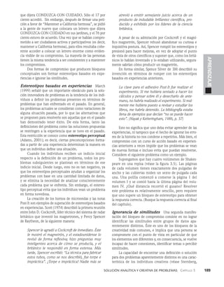   Solución analítica y creativa de problemAS   Capítulo 3    189
APRENDIZAJE
que dijera CONDUZCA CON CUIDADO. Sólo el 17 por
ciento accedió. Sin embargo, después de firmar una peti­
ción a favor de “Mantener a California hermosa”, se pidió
a la gente de nuevo que colocara un letrero que dijera
CONDUZCA CON CUIDADO en sus jardines, y el 76 por
ciento estuvo de acuer­
do. Una vez que se habían compro­
metido a ser ciudada­
nos activos y participativos (es decir,
mantener a Cali­
fornia hermosa), para ellos resultaba cohe­
rente acceder a colocar un letrero enorme como eviden­
cia visible de su compromiso. La mayoría de las personas
tienen la misma tendencia a ser consistentes y a man­
tener
los compromisos.
Dos formas de compromiso que producen bloqueos
con­
ceptuales son formar estereotipos basados en expe­
riencias e ignorar las similitudes.
Estereotipos basados en experiencias   March
(1999) señaló que un importante obstáculo para la solu­
ción innovadora de problemas es la tendencia de los indi­
viduos a definir los problemas presentes en términos de
problemas que han enfrentado en el pasado. En general,
los proble­
mas actuales se consideran como variaciones de
alguna situación pasada, por lo que las alternativas que
se proponen para resolverlo son aquellas que en el pa­
sado
han demostrado tener éxito. De esta forma, tanto las
definiciones del problema como las soluciones propues­
tas
se restringen a la experiencia que se tuvo en el pasado.
Esta restric­
ción se conoce como estereotipo perceptual
(Adams, 2001); es decir, ciertas preconcepciones forma­
das a partir de una experiencia determinan la manera en
que un individuo define una situación.
Cuando los individuos reciben un indicio inicial
respecto a la definición de un problema, todos los pro­
blemas subsiguientes se plantean en términos de ese
indicio inicial. Desde luego, esto no es tan negativo, ya
que los estereotipos perceptuales ayudan a organizar los
problemas con base en una cantidad limitada de datos,
y se elimina la necesidad de analizar conscientemente
cada problema que se enfrenta. Sin embargo, el estereo­
tipo perceptual evita que los individuos vean un problema
en forma novedosa.
La creación de los hornos de microondas y las notas
Post-It son ejemplos de superación de estereoti­
pos basados
en experiencias. Scott (1974) describió la primera reunión
entre John D. Cockcroft, líder técnico del sistema de radar
británico que inventó los magnetrones, y Percy Spencer
de Raytheon, de la siguiente manera:
Spencer le agradó a Cockcroft de inmediato. Éste
le mostró el magnetrón, y el estadounidense lo
revi­
só de forma reflexiva; hizo preguntas muy
inteligentes acerca de cómo se producía, y el
británi­
co le respondió en forma extensa. Más
tarde, Spencer escribió: “La técnica para fabricar
estos tu­
bos, como se nos describió, fue torpe e
impráctica”. ¡Torpe e impráctica! Nadie más se
atrevió a emitir semejante juicio acerca de un
producto de indudable brillantez científica, pro-
ducido y ex­
hibido por los líderes de la ciencia
británica.
A pesar de su admiración por Cockcroft y el magní­
fico magnetrón, Spencer rehusó abandonar su curiosa e
inquisitiva postura. Así, Spencer rompió los estereotipos y
presionó para hacer mejoras, en vez de adoptar el punto
de vista de otros científicos y suponer que, como los britá­
nicos lo habían inventado y lo estaban utilizando, segura­
mente sa­
brían cómo producir un magnetrón.
En forma similar, Spence Silver de 3M describió su
invención en términos de romper con los estereotipos
basados en experiencias anteriores.
La clave para el adhesivo Post-It fue realizar el
experimento. Si me hubiera sentado a hacer los
cálculos y pensar sobre él y desecharlo de ante­
mano, no habría realizado el experimento. Si real-
mente me hubiera puesto a revisar y estudiar los
libros, me habría detenido. La bibliografía estaba
llena de ejemplos que decían “no se pue­
de hacer
esto”. (Nayak y Ketteringham, 1986, p. 57)
Esto no significa que uno deba evitar aprender de las
experiencias, ni tampoco que el hecho de ignorar los erro­
res de la historia no nos condene a repetirlos. Más bien, el
compromiso con un curso de acción basado en experien­
cias anteriores a veces impide que los problemas se vean
de nuevas formas e incluso evita que puedan resolverse.
Considere el siguiente proble­
ma como un ejemplo.
Supongamos que hay cuatro volúmenes de Shakes­
peare en una repisa (véase la figura 3.5). Las páginas
de cada volumen tienen exactamente dos pulgadas de
ancho y las cubiertas miden un sexto de pulgada cada
una. Una polilla co­
menzó a comerse la página 1 del
volumen I y se comió hasta la última página del volu­
men IV. ¿Qué distancia recorrió el gusano? Resolver
este problema es relativamente sencillo, pero requiere
que uno supere un bloqueo de es­
tereotipo para obtener
la respuesta correcta. (Busque la respuesta correcta al final
del capítulo).
Ignorancia de similitudes   Una segunda manifes­
tación del bloqueo de compromiso consiste en no lograr
identificar las similitudes entre grupos de da­
tos apa­
rentemente distintos. Éste es uno de los blo­
queos de la
creatividad más comunes, e implica que una persona se
compromete con el punto de vista en particular de que
los elementos son diferentes y, en consecuencia, se vuelve
incapaz de hacer conexiones, identificar temas o percibir
similitudes.
La capacidad de encontrar una definición o solución
para dos problemas aparentemente distintos es una carac­
terística de los individuos creativos (véase Sternberg,
 