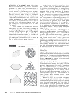 192    Capítulo 3   Solución analítica y creativa de problemas
La superación de este bloqueo de reducción (distin­
guir la figura del fondo y los problemas de restricción arti­
ficial) tuvo un pa­
pel importante en los descubrimientos
del horno de microondas y de las notas Post-It. La contri­
bución de George Foerstner al desarrollo y la fabricación
del horno de microondas fue la reducción del problema,
es decir, descartó to­
da la complejidad irrelevante que res­
tringía otros aspectos. Aunque el magnetrón era un apa­
rato tan complicado que poca gente lo entendía, Foerstner
se concentró en sus mate­
rias primas básicas, su tamaño
y su funcionalidad. Al com­
pararlo con un sistema de aire
acondicionado, eliminó buena parte de su complejidad y
su misterio y, como lo describieron dos analistas, “él vio
lo que ninguno de los investigadores había logrado ver, y
todos supieron que tenía la razón” (Nayak y Ketteringham,
1986, p. 181).
Por otro lado, para superar la reducción y poder en-
contrar una aplicación para su producto, Spence Silver
tenía que agregar complejidad. Como el pegamento había
fallado en todas las pruebas tradicionales de adhesivos de
3M, se clasificó como una configuración inútil de sustan­
cias químicas. El potencial para el producto se restringió
artificialmente por suposiciones tradicionales acerca de
los adhesivos (cuanto más pegajoso, mejor), hasta que Art
Fry visualizó algunas aplicaciones no con­
vencionales: un
mejor separador de páginas, hojas para un tablero de avi­
sos, papel de notas y, paradójicamente, un rem­
plazo para
el producto principal de 3M, la cinta adhesiva.
Pasividad
Algunos bloqueos conceptuales ocurren no como resultado
de ma­
los hábitos de pensamiento o suposiciones inade­
cuadas, sino por temor, ignorancia, inseguridad o sólo por
pereza mental. Dos ejemplos especialmente comunes del
blo­
queo de pasividad son la falta de cuestionamiento y la
desviación contra el pensamiento.
Falta de cuestionamiento   A veces la incapacidad
de resolver problemas proviene de la falta de disposición
para hacer preguntas, obtener información o buscar datos.
Los individuos tal vez piensen que parecerán ingenuos
o ignorantes si preguntan algo o si intentan redefinir un
problema. Hacer preguntas los po­
ne en riesgo de hacer
evidente su ignorancia. También es algo amenazador para
otros porque implica que tal vez lo que aceptan no sea co-
rrecto. Esto podría generar resistencia, conflictos o incluso
el ridículo ante los demás.
La solución creativa de problemas es riesgosa por
naturaleza, porque potencialmente implica un conflicto
interpersonal. Es riesgosa también porque implica errores.
Como dijo Linus Pauling, ganador del Premio Nobel: “Si
quiere tener una buena idea, tenga muchas, porque la
mayoría de ellas serán malas”. Sin embargo, años de una
socialización sin apoyo bloquean el espíritu aventurero e
Separación de la figura del fondo   Otro ejemplo
del bloqueo de reducción es lo opuesto a las restricciones
artificiales; es la incapacidad de limitar los problemas en
forma suficiente para que puedan resolverse. Los pro­
blemas casi nunca se especifican con claridad, de mane­
ra
que quienes los solucionan deben determinar cuál es el
verdadero problema; deben descartar la información
inexacta, engañosa o irrelevante para definir el pro­
blema
correctamente y generar las solu­
ciones alternativas ade­
cuadas. La incapacidad de separar lo importante de lo
irrelevante y de comprimir los problemas de manera
adecuada refleja un bloqueo concep­
tual porque exa­
gera la complejidad de un problema e in­
hibe una defini­
ción sencilla.
¿Qué tan bien filtra usted la información irrelevante
y se concentra en la parte verdaderamente importante de
un problema? ¿Es capaz de hacer preguntas que revelen el
meollo del asunto? Considere la figura 3.8. Para cada par,
encuentre el patrón de la izquierda que está incluido en
el patrón más complejo de la derecha. En el patrón com­
plejo, señale el contor­
no del patrón intercalado. Ahora
trate de encontrar al menos dos figuras en cada patrón. (Al
final del capítulo encontrará algunas soluciones).
Figura 3.8 Patrón oculto
 