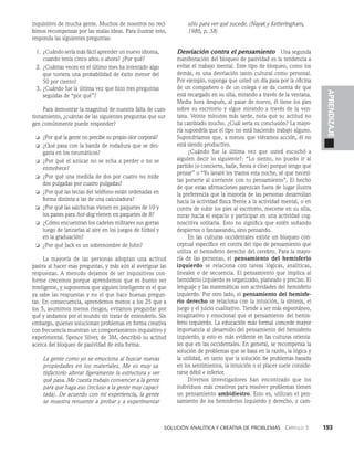   Solución analítica y creativa de problemAS   Capítulo 3    193
APRENDIZAJE
inquisitivo de mucha gente. Muchos de no­
sotros no reci­
bimos recompensas por las malas ideas. Para ilustrar esto,
responda las siguientes preguntas:
1. ¿Cuándo sería más fácil aprender un nuevo idioma,
cuando tenía cinco años o ahora? ¿Por qué?
2. ¿Cuántas veces en el último mes ha intentado al­
go
que tuviera una probabilidad de éxito menor del
50 por ciento?
3. ¿Cuándo fue la última vez que hizo tres pregun­
tas
seguidas de “por qué”?
Para demostrar la magnitud de nuestra falta de cues­
tionamiento, ¿cuántas de las siguientes preguntas que sur­
gen comúnmen­
te puede responder?
❏ ¿Por qué la gente no percibe su propio olor corporal?
❏ ¿Qué pasa con la banda de rodadura que se des­
gasta en los neumáticos?
❏ ¿Por qué el azúcar no se echa a perder o no se
enmohece?
❏ ¿Por qué una medida de dos por cuatro no mide
dos pulga­
das por cuatro pulgadas?
❏ ¿Por qué las teclas del teléfono están ordenadas en
forma distinta a las de una calculadora?
❏ ¿Por qué las salchichas vienen en paquetes de 10 y
los panes para hot-dog vienen en paquetes de 8?
❏ ¿Cómo encuentran los cadetes militares sus go­
rras
luego de lanzarlas al aire en los juegos de fút­
bol y
en la graduación?
❏ ¿Por qué Jack es un sobrenombre de John?
La mayoría de las personas adoptan una actitud
pasiva al hacer esas preguntas, y más aún al averiguar las
respuestas. A menudo dejamos de ser inqui­
sitivos con­
forme crecemos porque aprendemos que es bueno ser
inteligente, y suponemos que alguien inteligente es el que
ya sabe las respuestas y no el que ha­
ce buenas pregun­
tas. En consecuencia, aprendemos me­
nos a los 25 que a
los 5, asumimos menos riesgos, evitamos preguntar por
qué y andamos por el mundo sin tratar de entenderlo. Sin
embargo, quienes solucionan problemas en forma creativa
con frecuencia muestran un comportamiento inquisitivo y
experimental. Spence Silver, de 3M, describió su actitud
acerca del bloqueo de pasividad de esta forma:
La gente como yo se emociona al buscar nue­
vas
propiedades en los materiales. Me es muy sa-
tisfactorio alterar ligeramente la es­
tructura y ver
qué pasa. Me cuesta trabajo convencer a la gente
para que haga eso (incluso a la gente muy capaci-
tada). De acuerdo con mi experiencia, la gente
se muestra renuente a probar y a experimentar
sólo para ver qué sucede. (Nayak y Ketteringham,
1986, p. 58)
Desviación contra el pensamiento   Una segunda
manifestación del bloqueo de pasividad es la tendencia a
evitar el trabajo mental. Este tipo de bloqueo, como los
demás, es una desvia­
ción tanto cultural como personal.
Por ejemplo, suponga que usted un día pasa por la oficina
de un compañero o de un colega y se da cuenta de que
está recargado en su silla, mirando a través de la ventana.
Media hora después, al pasar de nuevo, él tiene los pies
sobre su escritorio y sigue mirando a través de la ven­
tana. Veinte minutos más tarde, nota que su actitud no
ha cambiado mucho. ¿Cuál sería su conclusión? La mayo­
ría supondría que el tipo no está haciendo trabajo al­
guno.
Supondríamos que, a menos que viéramos acción, él no
está siendo productivo.
¿Cuándo fue la última vez que usted escuchó a
alguien decir lo siguiente?: “Lo siento, no puedo ir al
parti­
do (o concierto, baile, fiesta o cine) porque tengo que
pensar” o “Yo lavaré los trastos esta noche, sé que necesi­
tas ponerte al corriente con tu pensamiento”. El hecho
de que estas afirmaciones parezcan fuera de lugar ilustra
la preferencia que la mayoría de las personas desarrollan
hacia la actividad física frente a la actividad mental, o en
contra de subir los pies al escritorio, mecerse en su silla,
mirar hacia el espacio y participar en una acti­
vidad cog­
noscitiva solitaria. Esto no significa que estén so­
ñando
despiertos o fantaseando, sino pensando.
En las culturas occidentales existe un bloqueo con­
ceptual específico en contra del tipo de pensamiento que
utiliza el hemisferio derecho del cerebro. Para la mayo­
ría de las personas, el pensamiento del hemisferio
izquierdo se relaciona con tareas lógicas, analíticas,
lineales o de secuencia. El pensamiento que implica al
hemisferio iz­
quierdo es organizado, planeado y preciso. El
lenguaje y las matemáticas son actividades del hemisfe­
rio
izquierdo. Por otro lado, el pensamiento del hemisfe­
rio derecho se relaciona con la intuición, la síntesis, el
juego y el juicio cualitativo. Tiende a ser más espontáneo,
ima­
ginativo y emocional que el pensamiento del hemis­
ferio izquierdo. La educación más formal concede mayor
importancia al desarrollo del pensamiento del hemisferio
izquierdo, y esto es más evidente en las culturas orienta­
les que en las occidentales. En general, se recompensa la
solución de problemas que se basa en la razón, la lógica y
la utilidad, en tanto que la solución de pro­
blemas basada
en los sentimientos, la intuición o el placer suele conside­
rarse débil e inferior.
Diversos investigadores han encontrado que los
individuos más creativos para resolver problemas tienen
un pensamiento ambidiestro. Esto es, utilizan el pen­
samiento de los hemisferios izquierdo y derecho, y cam­
 